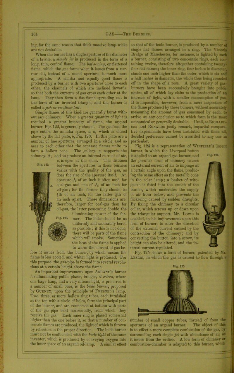 Fig. 122. ing, for the same reason that thick massive lamp-wicks aro not desirable. When the burner has a single aperture of the diameter of a bristle, a simple jet is produced in the form of a long, thin, conical flame. The bat's-wing, or flattened flame, which the gas forms when it issues from a nar- row slit, instead of a round aperture, is much more appropriate. A similar and equally good flame is produced by a burner with two apertures' close to each other, the channels of which are inclined inwards, so that both the currents of gas cross each other at the base. They then form a flat flame spreading out in the form of an inverted triangle, and the burner is called a fish or swallow-tail. Simple flames of this kind are generally burnt with- out any chimney. When a greater quantity of light is required, a greater intensity of flame, the argand burner, Fig. 122, is generally chosen. The gas from the pipe enters the annular space, a a, which is closed above by the flat plate, b, Fig. 123. In this plate are a number of fine apertures, arranged in a circle, and so near to each other that the separate flames unite to form a hollow cone. The gallery, c, supports the chimney, d ; and to produce an internal current of air, e, is open at the sides. The distance between the apertures in these burners varies with the quality of the gas, as does the size of the aperture itself. An aperture jV of an inch is often used for coal-gas, and one of of an inch for oil-gas; for the former they should be Jth of an inch, for the latter £th of an inch apart. These dimensions are, therefore, larger for coal-gas than for oil-gas, the latter possessing double the illuminating power of the for- mer. The holes should be as uniformly and accurately bored as possible ; if this is not done, there will be parts of the flame which will smoke. Sometimes the heat of the flame is applied to warm the current of gas be- fore it issues from the burner, by which means the flame is less cooled, and whiter light is produced. For this purpose, the gas-pipe is formed into several revolu- tions at a certain height above the flame. An important improvement upon Argand’s burner for illuminating public places, bridges, et cetera, where one large lamp, and a very intense light, is preferred to a number of small ones, is the bude burner, proposed by Gurney, upon the principle of Fresnel’s lamp. Two, three, or more hollow ring tubes, each furnished at the top with a circle of holes, form the principal part of the burner, and are connected at bottom with parts of the gas-pipe bent horizontally, from which they receive the gas. Each inner ring is placed somewhat higher than the one before it, so that a number of con- centric flames arc produced, the light of which is thrown by reflectors in the proper direction. The bude burner must not be confounded with the bude light of the same inventor, which is produced by conveying oxygen into the inner space of an argand oil-lamp. A similar effect Fig. 12a to that of the bude burner, is produced by a number of single flat flames arranged in a ring. The Victoria Bridge at Manchester, for instance, is lighted by such a burner, consisting of two concentric rings, each con- taining twelve, therefore altogether containing twenty- four flat flames; the inner ring, four inches in diameter, stands one inch higher than the outer, which is six and a half inches in diameter, the whole thus being rounded off in the shape of a rose. A great variety of gas- burners have been successively brought into public notice, all of which lay claim to the production of an increase of light, with a smaller consumption of gas. It is impossible, however, from a mere inspection of the flame produced by these burners, without accurately measuring the amount of gas consumed by each, to arrive at any conclusion as to which form is the mo-t economical or generally desirable. Until, a3 Richard- son and Ronalds justly remark, impartial compara- tive experiments have been instituted with them all, decided preference cannot be awarded to any one in particular. Fig. 124 is a representation of Winfield’s lucent burner, in which the Liverpool button is applied to an argand gas-burner, and Fie-124- the peculiar form of chimney causes an external current of air to impinge at a certain angle upon the flame, produc- ing the same effect as the metallic cone in the solar lamp; a basket of wire- gauze is fitted into the crutch of the burner, which moderates the supply of air from below, and prevents the flickering caused by sudden draughts. By fixing the chimney to a circular collar, winch screws up or down upon the triangular support, Mr. Lowe is enabled, in his improvement upon this form of burner, to alter the direction of the external current caused by the contraction of the chimney; and by converting the button into a screw, its height can also be altered, and the in- ternal current regulated. Fig. 125 shows a form of burner, patented by Mr. Leslie, in which the gas is caused to flow through a Fig. 125. number of small copper tubes, instead of from the apertures of an argand burner. The object of this is to effect a more complete combustion of the gas, by surrounding each single jet with abundance of air as it issues from the orifice. A low form of chimney or combustion-chamber is adapted to this burner, which