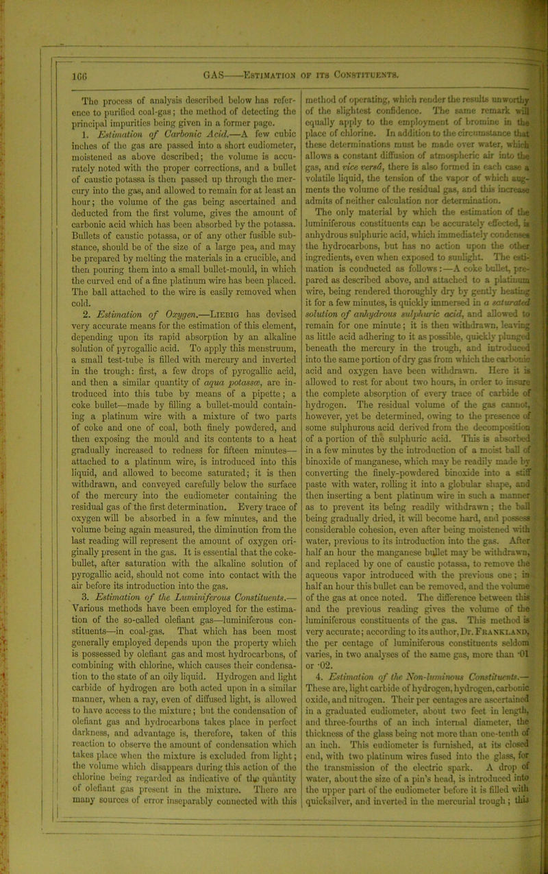 1GG Tho process of analysis described below has refer- ence to purified coal-gas; the method of detecting the principal impurities being given in a former page. 1. Estimation of Carbonic Acid.—A few cubic inches of the gas arc passed into a short eudiometer, moistened as above described; the volume is accu- rately noted with the proper corrections, and a bullet of caustic potassa is then passed up through the mer- cury into the gas, and allowed to remain for at least an hour; the volume of the gas being ascertained and deducted from the first volume, gives the amount of carbonic acid which has been absorbed by the potassa. Bullets of caustic potassa, or of any other fusible sub- stance, should be of the size of a large pea, and may be prepared by melting the materials in a crucible, and then pouring them into a small bullet-mould, in which the curved end of a fine platinum wire has been placed. The ball attached to the wire is easily removed when cold. 2. Estimation of Oxygen.—Liebig has devised very accurate means for the estimation of this element, depending upon its rapid absorption by an alkaline solution of pyrogallic acid. To apply this menstruum, a small test-tube is filled with mercury and inverted in the trough: first, a few drops of pyrogallic acid, and then a similar quantity of aqua potassce, are in- troduced into this tube by means of a pipette; a coke bullet—made by filling a bullet-mould contain- ing a platinum wire with a mixture of two parts of coke and one of coal, both finely powdered, and then exposing the mould and its contents to a heat gradually increased to redness for fifteen minutes— attached to a platinum wire, is introduced into this liquid, and allowed to become saturated; it is then withdrawn, and conveyed carefully below the surface of the mercury into the eudiometer containing the residual gas of the first determination. Every trace of oxygen will be absorbed in a few minutes, and the volume being again measured, the diminution from the last reading will represent the amount of oxygen ori- ginally present in the gas. It is essential that the coke- bullet, after saturation with the alkaline solution of pyrogallic acid, should not come into contact with the air before its introduction into the gas. 3. Estimation of the Luminiferous Constituents.— Various methods have been employed for the estima- tion of the so-called olefiant gas—luminiferous con- stituents—in coal-gas. That which has been most generally employed depends upon the property which is possessed by olefiant gas and most hydrocarbons, of combining with chlorine, which causes their condensa- tion to the state of an oily liquid. Hydrogen and light carbide of hydrogen are both acted upon in a similar manner, when a ray, even of diffused light, is allow'cd to have access to the mixture; but the condensation of olefiant gas and hydrocarbons takes place in perfect darkness, and advantage is, therefore, taken of this reaction to observe the amount of condensation which takes place when tho mixture is excluded from light; the volume which disappears during this action of tho chlorine being regarded as indicative of tlic quantity of olefiant gas present in the mixture. There are many sources of error inseparably connected with this method of operating, which render the results unworthy of the slightest confidence. The same remark will equally apply to the employment of bromine in the place of chlorine. In addition to the circumstance that these determinations must be made over water, which allows a constant diffusion of atmospheric air into the gas, and vice versd, there is also formed in each case a volatile liquid, the tension of the vapor of which aug- ments the volume of the residual gas, and this increase admits of neither calculation nor determination. The only material by which the estimation of the luminiferous constituents cap be accurately effected, U anhydrous sulphuric acid, which immediately condenses the hydrocarbons, but has no action upon the other ingredients, even when exposed to sunlight. The esti- mation is conducted as follows : —A coke bullet, pre- pared as described above, and attached to a platinum wire, being rendered thoroughly dry by gently heating it for a few minutes, is quickly immersed in a saturated solution of anhydrous sulphuric acid, and allowed to remain for one minute; it is then withdrawn, leaving as little acid adhering to it as possible, quickly plunged beneath the mercury in the trough, and introduced into the same portion of dry gas from which the carbonic acid and oxygen have been withdrawn. Here it is allowed to rest for about two hours, in order to insure the complete absorption of every trace of carbide of hydrogen. The residual volume of the gas cannot, however, yet be determined, owing to the presence of some sulphurous acid derived from the decompositi n of a portion of the sulphuric acid. This is absorbed in a few minutes by the introduction of a moist ball of binoxide of manganese, which may be readily made by converting the finely-powdered binoxide into a stiff paste with water, rolling it into a globular shape, and then inserting a bent platinum wire in such a manner as to prevent its being readily withdrawn; the ball being gradually dried, it will become hard, and possess considerable cohesion, even after being moistened with water, previous to its introduction into the gas. After i j half an hour the manganese bullet may be withdrawn, and replaced by one of caustic potassa, to remove the aqueous vapor introduced with the previous one; in half an hour this bullet can be removed, and the volume of the gas at once noted. The difference between this and the previous reading gives the volume of the luminiferous constituents of the gas. This method is very accurate; according to its author,Dr. Franklaxd, the per centage of luminiferous constituents seldom varies, in two analyses of the same gas, more than ’01 or -02. 4. Estimation of the Non-luminous Constituents.— These are, light carbide of hydrogen, hydrogen, carbonic oxide, and nitrogen. Their per centages are ascertained in a graduated eudiometer, about two feet in length, and three-fourths of an inch internal diameter, the thickness of the glass being not more than one-tenth of an inch. This eudiometer is furnished, at its closed end, with two platinum wires fused into the glass, for the transmission of the electric spark. A drop of water, about the size of a pin’s head, is introduced into the upper part of the eudiometer before it is filled with quicksilver, and inverted in the mercurial trough ; this
