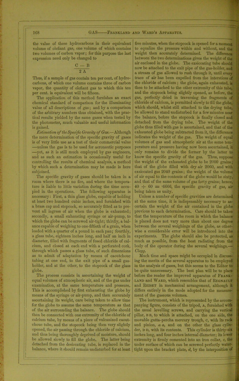 the value of these hydrocarbons in their equivalent volume of olefiant gas, one volume of which contains two volumes of carbon vapor; for this purpose the last expression need only be changed to C — B 2 A Thus, if a sample of gas contain ten per cent, of hydro- carbons, of which one volume contains three of carbon vapor, the quantity of olefiant gas to which this ten per cent, is equivalent will be fifteen. The application of this method furnishes an exact chemical standard of comparison for the illuminating value of all descriptions of gas; and by a comparison of the arbitrary numbers thus obtained, with the prac- tical results yielded by the same gases when tested by the photometer, much valuable and useful information is gained. Estimation of the Specific Gravity of Gas.—Although the mere determination of the specific gravity of gases is of very little use as a test of their commercial value —unless the gas is to be used for aeronautic purposes —yet, as it is still much employed by gas engineers, and as such an estimation is occasionally useful for controlling the results of chemical analysis, a method by which such a determination may be made is here subjoined. The specific gravity of gases should be taken in a room where there is no fire, and where the tempera- ture is liable to little variation during the time occu- pied in the operations. The following apparatus is necessary: First, a thin glass globe, capable of holding at least two hundred cubic inches, and furnished writh a brass cap and stopcock, so accurately fitted as to pre- vent all ingress of air when the globe is exhausted; secondly, a small exhausting syringe or air-pump, to which the globe can be screwed air-tight; thirdly, a bal- ance capable of weighing to one-fiftieth of a grain, when loaded with a quarter of a pound in each pan; fourthly, a glass tube, eighteen inches long, and half an inch in diameter, filled with fragments of fused chloride of cal- cium, and closed at each end with a perforated cork, through which passes a glass tube, of such dimensions as to admit of adaptation by means of caoutchouc tubing at one end, to the exit pipe of a small gas- holder, and at the other, to the stopcock of the glass globe. The process consists in ascertaining the weight of equal volumes of atmospheric air, and of the gas under examination, at the same temperature and pressure. This is accomplished by first exhausting the globe by means of the syringe or air-pump, and then accurately ascertaining its weight, care being taken to allow time for the globe to assume the same temperature as that of the air surrounding the balance. The globe should then be connected with one extremity of the chloride of calcium tube, by means of a piece of vulcanized caout- chouc tube, and the stopcock being then very slightly opened, the air passing through the chloride of calcium, and thus being thoroughly deprived of moisture, should be allowed slowly to fill the globe. The latter being detached from the desiccating tube, is replaced in the balance, where it should remain undisturbed for at least five minutes, when the stopcock is opened for a moment to equalize the pressure within and without, and the weight then accurately determined. The difference between the two determinations gives the weight of the air enclosed in the globe. The exsiccating tube shouid now be attached to tire exit pipe of the gas-holder, and a stream of gas allowed to rush through it, until every trace of air has been expelled from the interstices of the chloride of calcium ; the globe, again exhausted, is then to be attached to the other extremity of this tube, and the stopcock being slightly opened, as before, the gas, perfectly dried in traversing the fragments of chloride of calcium, is permitted slowly to fill the globe, which should, whilst still attached to the drying tube, be allowed to stand undisturbed for a few minutes near the balance, before the stopcock is finally closed and detached from the drying tube. The weight of the globe thus filled with gas is ascertained, and that of the i exhausted globe being subtracted from it, the difference indicates the weight of the gas. The weight of equal volumes of gas and atmospheric air at the same tem- perature and pressure having now been ascertained, it only remains to divide the former by the latter to know the specific gravity of the gas. Thus, suppose the weight of the exhausted globe to be 2000 grains that of the globe filled with dry air 2060, and with exsiccated gas 2040 grains; the weight of the volume: of air equal to the contents of the globe would be sixty, - and that of the same volume of gas forty grains: hence, 40 -4- 60 = ’6666, the specific gravity of gas, air being taken as unity. Unless a number of specific gravities are determined at the same time, it is indispensably necessary to as- certain the weight of the air contained in the globe previous to each determination. Care should be taken that the temperature of the room in which the balance is placed does not vary more than about one degree between the several weighings of the globe, as other- wise a considerable error will be introduced into the experiments. The globe should also be protected, as much as possible, from the heat radiating from the body of the operator during the several weighings.— Clegg. Much time and space might be occupied in discuss- ing the merits of the several apparatus to be employed in the analysis of gases, but this seems to the Editor to be quite unnecessary. The best plan will be to place before the reader the improved apparatus of Fkaxk- land and Ward, which resembles that of Regxault and Reiset in mechanical arrangement, although it differs entirely in the mode adopted for the measure- ment of the gaseous volumes. The instrument, which is represented by the accom- panying figure, consists of the tripod, A, furnished with the usual levelling screws, and carrying the vertical pillar, B B, to which is attached, on the one side, the movable gutta-percha mercury trough, c, with its rack and pinion, a a, and on the other the glass cylin- der, u D, with its contents. This cylinder is thirty-six inches long, and four inches internal diameter; its lower extremity is firmly cemented into an iron collar, c, the Tinder surface of which can be screwed perfectly water- tight upon the bracket plate, d, by the interposition of