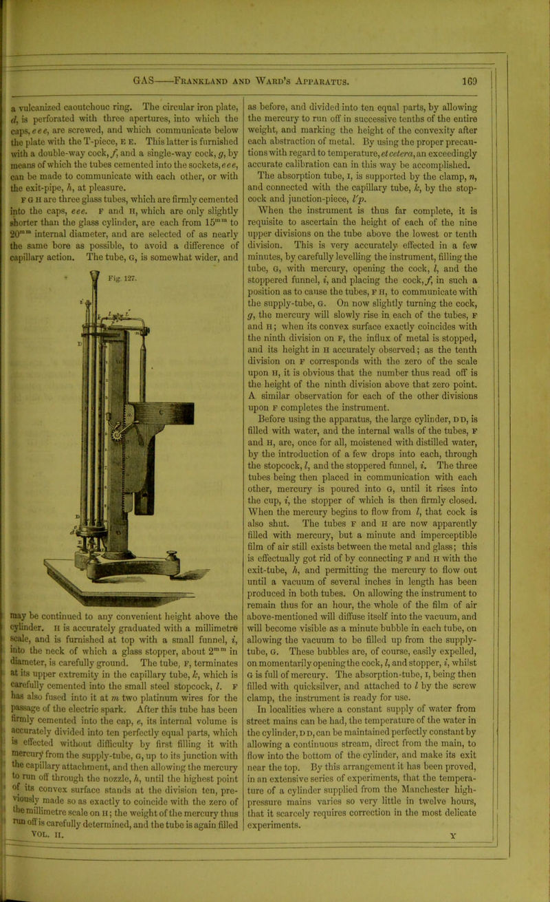 a vulcanized caoutchouc ring. The circular iron plate, (l, is perforated with three apertures, into which the caps, eee, are screwed, and which communicate below the plate with the T-piece, e e. This latter is furnished with a double-way cock, / and a single-way cock, g, by- means of which the tubes cemented into the sockets,eee, can be made to communicate with each other, or with the exit-pipe, h, at pleasure. F G H are three glass tubes, which are firmly cemented into the caps, eee. f and h, which are only slightly shorter than the glass cylinder, are each from 15mm to 20mm internal diameter, and are selected of as nearly the same bore as possible, to avoid a difference of capillary action. The tube, G, is somewhat wider, and may be continued to any convenient height above the cylinder, a is accurately graduated with a millimetre scale, and is furnished at top with a small funnel, i, into the neck of which a glass stopper, about 2mm in diameter, is carefully ground. The tube, F, terminates at its upper extremity in the capillary tube, h, which is carefully cemented into the small steel stopcock, l. F has also fused into it at m two platinum wires for the passage of the electric spark. After this tube has been firmly cemented into the cap, e, its internal volume is accurately divided into ten perfectly equal parts, which is effected without difficulty by first filling it with mercury from the supply-tube, G, up to its junction with the capillary attachment, and then allowing the mercury to run off through the nozzle, h, until the highest point its convex surface stands at the division ten, pre- viously made so as exactly to coincide with the zero of die millimetre scale on u; the weight of the mercury thus run offis carefully determined, and the tube is again filled VOL. II. t=£ as before, and divided into ten equal parts, by allowing the mercury to run off in successive tenths of the entire weight, and marking the height of the convexity after each abstraction of metal. By using the proper precau- tions with regard to temperature, et cetera, an exceedingly accurate calibration can in this way be accomplished. The absorption tube, i, is supported by the clamp, n, and connected with the capillary tube, k, by the stop- cock and junction-piece, I'p. When the instrument is thus far complete, it is requisite to ascertain the height of each of the nine upper divisions on the tube above the lowest or tenth division. This is very accurately effected in a few minutes, by carefully levelling the instrument, filling the tube, G, with mercury, opening the cock, l, and the stoppered funnel, i, and placing the cock,/, in such a position as to cause the tubes, F H, to communicate with the supply-tube, G. On now slightly turning the cock, g, the mercury will slowly rise in each of the tubes, F and h; when its convex surface exactly coincides with the ninth division on F, the influx of metal is stopped, and its height in H accurately observed; as the tenth division on F corresponds with the zero of the scale upon H, it is obvious that the number thus read off is the height of the ninth division above that zero point. A similar observation for each of the other divisions upon f completes the instrument. Before using the apparatus, the large cylinder, dd, is filled with water, and the internal walls of the tubes, F and H, are, once for all, moistened with distilled water, by the introduction of a few drops into each, through the stopcock, l, and the stoppered funnel, i. The three tubes being then placed in communication with each other, mercury is poured into G, until it rises into the cup, *, the stopper of which is then firmly closed. When the mercury begins to flow from l, that cock is also shut. The tubes F and H are now apparently filled with mercury, but a minute and imperceptible film of air still exists between the metal and glass; this is effectually got rid of by connecting F and H with the exit-tube, h, and permitting the mercury to flow out until a vacuum of several inches in length has been produced in both tubes. On allowing the instrument to remain thus for an hour, the whole of the film of air above-mentioned will diffuse itself into the vacuum, and will become visible as a minute bubble in each tube, on allowing the vacuum to be filled up from the supply- tube, G. These bubbles are, of course, easily expelled, on momentarily openingthe cock, l, and stopper, i, whilst G is full of mercury. The absorption-tube, I, being then filled with quicksilver, and attached to l by the screw clamp, the instrument is ready for use. Tn localities where a constant supply of water from street mains can be had, the temperature of the water in the cylinder, D d, can be maintained perfectly constant by allowing a continuous stream, direct from the main, to flow into the bottom of the cylinder, and make its exit near the top. By this arrangement it has been proved, in an extensive series of experiments, that the tempera- ture of a cylinder supplied from the Manchester high- pressure mains varies so very little in twelve hours, that it scarcely requires correction in the most delicate experiments. Y I