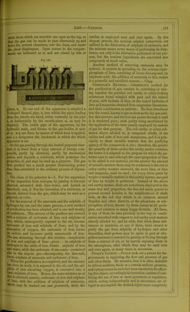 while those which are movable are open at the top, so that the gas can be made to pass alternately np and down the several chambers, over the loose, and under the fixed diaphragms. Open covers to the compart- ments are indicated at d, and are closed by lids or Fig. 130. plates, E. To one end of the apparatus is attached a D-shaped flanged pipe, F, into which the pipes leading from the retorts are fixed, either vertically by the pipe i, or horizontally by the mouth-piece G, as may be required. The outlet pipe of the apparatus, by the hydraulic main, and thence to the gas-holder, is seen at H. K K are flues, by means of which heat is applied, and L L designates the brickwork in which the whole apparatus is set. On the gas passing through the heated prepared char- coal, it is freed from a large amount of foreign com- pounds, partly by chemical, partly by mechanical action, and deposits a residuum, which possesses the properties of, and may be used as, a pigment. The gas thus purified has a much greater illuminating power than that submitted to the ordinary process of depura- tion. The claim of the patentee is—1. For the separation of the impurities from coal-gas, by passing it through charcoal saturated with lime-water, and heated as described; and, 2. For the formation of a residuum, or deposit, derived from the gas, which may be used as a pigment, or color. For the removal of the ammonia and the sulphide of hydrogen by one and the same process, a new method of purification has been adopted, and is one well worthy of confidence. The screens of the purifiers are covered with a mixture of carbonate of lime aud sulphate of iron, which, subsequently exposed to the air, become carbonate of iron and sulphate of lime; and by the absorption of oxygen, the carbonate of iron leaves its carbon, and becomes partly sesquioxide of iron. The gas, streaming through this mixture—sesquioxide of iron and sulphate of lime—gives • r. its sulphide of hydrogen to the oxide of iron, formin sulphide of iron and water, while the carbonate of ammonia—contained also in the impure gas—decomposing the lime-salt, forms sulphate of ammonia and carbonate of lime. When the purification is completed, and the mixture oao done its work, it is exposed to the air, and the sul- phide of iron absorbing oxygen, is converted into a basic sulphate of iron. Hence, the same mixture as at ffrst is obtained, namely, carbonate of iron and sulphate °f lime, with the addition of sulphate of ammonia, *hich may be washed out and preserved, while the residue is employed over and over again. By this elegant process, the noxious sulphur compounds are utilized in the fabrication of sulphate of ammonia, aud the mixture seems never weary of performing its duty; hence, not only is the februation performed at one pro- cess, but the noxious ingredients are converted into compounds of much value. Another method of removing ammonia may be noticed: it consists in spreading on the screens super- phosphate of lime, consisting of bones decomposed by sulphuric acid; the addition of ammonia to this, makes it a powerful and excellent manure.—Clegg. Chisholm’s Method.—Chisholm’s method for the purification of gas consists in combining or mix- ing together the peculiar red earthy or ochry-looking substances found mingled with peat and the subsoil of peat, with hydrate of lime, or the mixed hydrates of lime and magnesia obtained from magnesian limestones, and their combination or mixture. He then introduces into the vessel, known to gas-makers as the dry-gas puri- fier, this mixture, and the foul gas passes through it until it is rendered pure; such purity being ascertained by the application of the tests usually employed by makers of gas for that purpose. The red earthy or ochry sub- stance above alluded to, is composed chiefly of the oxides and salts of iron and manganese, and it is prin- cipally to these metallic matters that the purifying agency of the compounds is due; therefore, the greater the quantity of these oxides this earthy matter contains, the better is it adapted to the purpose for which the pa- tentee uses it; and although the exact proportion of lime to be added is not material, yet the greater the amount of metallic matters there may be contained in the red or ochry earthy matters aforesaid, the more lime, or lime and magnesia, must be used; for every three parts by weight of metallic matters in this earthy matter, one part of lime by weight is preferred. Instead of the above red earthy matter, there are sometimes employed in the same way and proportion, the fine red sandy gravel so general around London in the neighborhood of chalk beds, or the red clay which is so common around Rugeley and other districts, or the phosphate or sub- phosphate of iron, known by these names to all geolo- gists, and common in many boggy districts. All these, or any of them, he uses precisely in the way or combi- nation described with respect to red earthy peat matters already alluded to; and he adds, that when these sub- stances or mixtures, or any of them, have ceased to purify the gas from sulphide of hydrogen and other impurities, their powers may be again in part or alto- getherrenewed or restored by passing or forcing through them a current of air, or by merely exposing them to the atmosphere, after which they may be used over and over again, or many times in succession. Poole’s Patent.—Poole took out a patent for im- provements in regulating the flow and pressure of gas and other fluids. Ho remarks, that it is often desirable to deliver aeriform fluids at a certain uniform pressure, aud various means have before been resorted to for effect- ing this object; accordingly his invention consists of com- bining the use of two or more governors or regulators, wliich, acting independently and in succession, are al- leged to accomplish the desired object more completely