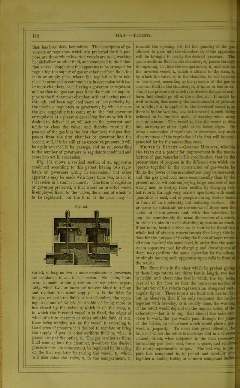 than has been done heretofore. The description of go- vernors or regulators which arc preferred for this pur- pose, are those where inverted vessels are used, working in quicksilver or other fluid, and connected to the induc- tion valves. Supposing the apparatus to he arranged for regulating the supply of gas or other aeriform fluid, the main or supply pipe, where the regulation is to take place, is arranged to communicate in succession with two or more chambers, each having a governor or regulator, and so that no gas can pass from the main or supply- pipe to the furthermost chamber, without having passed through, and been regulated more or less perfectly by, the previous regulators or governors; by which means the gas, supposing it to come up to the first governor or regulator at a pressure exceeding that at which it is desired to deliver it at, will act on the governor, and tends to close the valve, and thereby restrict the passage of the gas into the first chamber; the gas then passes from the first chamber or governor into the second, and, if it be still at an excessive pressure, it will be again retarded in its passage, and so on, according to the number of governors or regulators combined and caused to act in succession. Fig. 131 shows a vertical section of an apparatus combined according to this patent, having two regu- lators or governors acting in succession; but other apparatus may be made with more than two, to act in succession in a similar manner. The form of regulator or governor preferred, is that where an inverted vessel is employed fixed to the valve, the action of which is to be regulated; but the form of the parts may be Fig. 131. varied, so long as two or more regulators or governors are combined to act in succession. No claim, how- ever, is made to the governors or regulators separ- ately, when two or more are not combined to act on and regulate the same supply, a is the inlet for the gas or aeriform fluid; B is a chamber, the open- ing, c c, out of which is capable of being more or less closed by the valve, o, which is on the stem, f, to which the inverted vessel d is fixed, the edges of which dip into mercury or other suitable fluid at ee; there being weights, GO, on the vessel n, according to tho degree of pressure it is desired to regulate or bring the supply of gas or other aeriform fluid to, when it passes away at the outlet, K. The gas or other aeriform fluid coming into the chamber, B—above the desired pressure—will, to some extent, be regulated by its acting on the first regulator by raising the vessel, D, which will also raise the valve, o, in the compartment, n, towards the opening, CC, till the quantity of the gas allowed to pass into the chamber, if, of the apparatus will be brought to nearly the desired pressure. The gas or aeriform fluid in the chamber, a, passes through the opening, j j, into the compartment, k, and acts on the inverted vessel, L, which is affixed to the stem, n, by which the valve, o, in the chamber, H, will be more or less closed, according as the pressure of the gas or aeriform fluid in the chamber, u, is more or less in ex- cess of the pressure at which it is desired the gas or aeri- form fluid should go off' at the outlet, k. It would be well to state, that usually the same amount of pressure or weight, N N, is applied to the inverted vessel l, as there is by the weights, G G, to the vessel D, such being : believed to be the best mode of working when using : such apparatus. The vessel L, like the vessel D, dips i into mercury or other liquid at its lower edges. By using a succession of regulators or governors, any want i of correctness of the regulation of the first will be com- i pensated for by the succeeding ones. Michael’s Patent.—George Michael, who has i also taken out a patent for improvement in the manu- facture of gas, remarks in his specification, that in the present state of progress in the different arts which co- operate together in the construction of gas-works, he thinks the power of the manufacturer may be increased, and the gas produced more economically than by the present mode, without employing large numbers of fine strong men to destroy their health, by charging red- hot retorts, through very narrow apertures, with small quantities of coal, and to perspire during twelve hours in front of an intolerably hot radiating surface. He proposes to substitute for the sinews of these meD the action of steam-power; and, with this intention, he amplifies considerably the usual dimensions of a retort, in order to obtain in one distilling apparatus as much, if not more, heated surface as is now to be found in a whole bed of sixteen retorts twenty feet long; this he does for the purpose of having the floors of huge retorts all upon one and the same level, in order that the same steam apparatus used for charging and drawing one of them may perform the same operation for the others, by simply moving such apparatus upon rails in front of the retorts. The dimensions in the clear which he prefers giving to these huge retorts are thirty feet in length, two feet in height, and about nine feet in width, the top being parallel to the floor, so that the transverse section of the interior of the retorts represents an elongated rect- angular figure. These retorts are built with fire-bricks; but he observes, that if he only cemented the bricks together with fire-clay, as is usually done, the working of the retort would depend on the regular action of the exhauster—that is to say, that should the exhauster cease to work, the gas would pass through the joints of the bricks, an occurrence which would place a gas- work in jeopardy. To meet this great difficult}', the bricks of which the retort is made are laid in a vitreous cement, which, when subjected to the heat necessary for making gas from coal, forms a glaze, and renders the retort impermeable to gas. The best way to pre- pare this compound is, to pound and carefully mix together a double, treble, or a more compound fusible — — . .. L