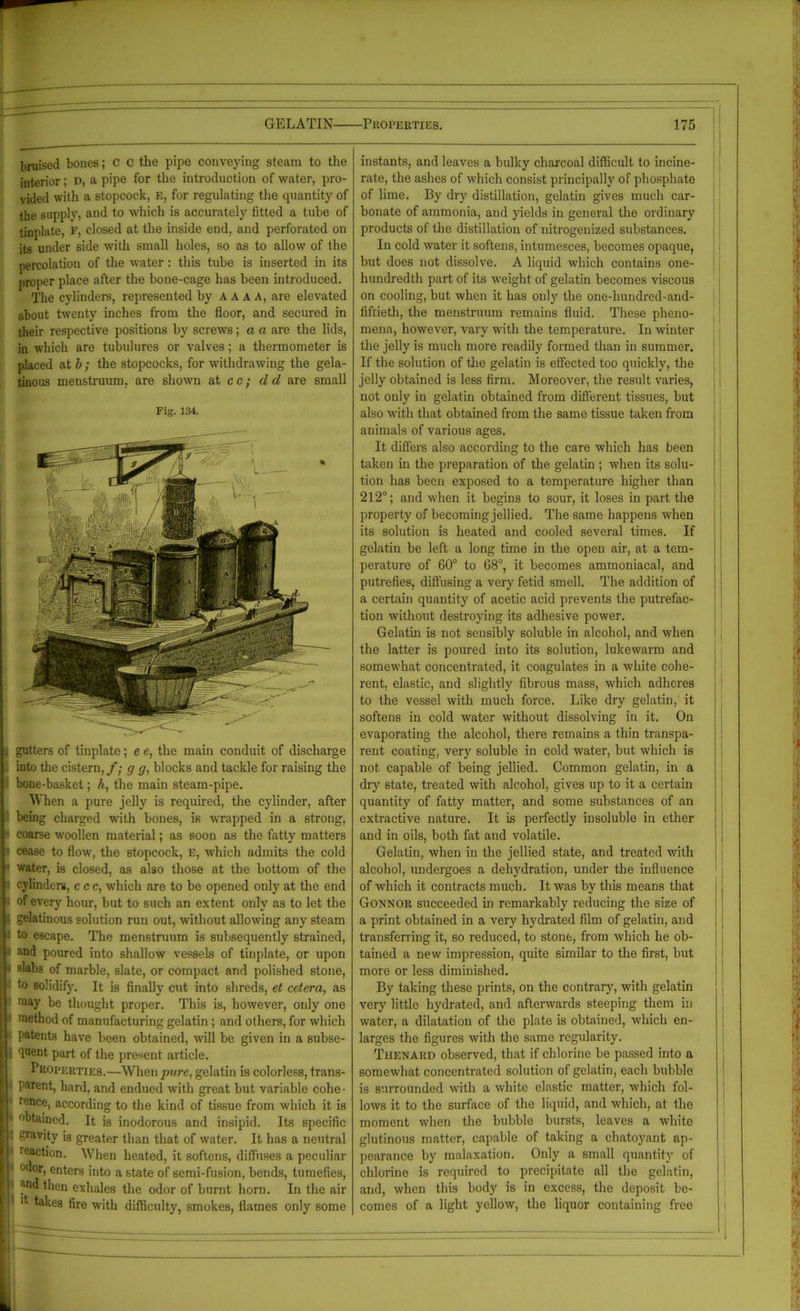 bruised bones; c c the pipe conveying steam to the interior; D, a pipe for the introduction of water, pro- vided with a stopcock, E, for regulating the quantity of the supply, and to which is accurately titted a tube of tinplate, F, closed at the inside end, and perforated on its under side with small holes, so as to allow of the percolation of the water: this tube is inserted in its proper place after the bone-cage has been introduced. The cylinders, represented by aaaa, are elevated about twenty inches from the floor, and secured in their respective positions by screws; a a are the lids, in which are tubulures or valves; a thermometer is placed at b; the stopcocks, for withdrawing the gela- tinous menstruum, are shown at cc; cl d are small Fig. 134. i gutters of tinplate; e e, the main conduit of discharge into the cistern,/; g g, blocks and tackle for raising the bone-basket; h, the main steam-pipe. When a pure jelly is required, the cylinder, after being charged with bones, is wrapped in a strong, coarse woollen material; as soon as the fatty matters cease to flow, the stopcock, e, which admits the cold water, is closed, as also those at the bottom of the cylinders, ccc, which are to be opened only at the end of every hour, but to such an extent only as to let the gelatinous solution run out, without allowing any steam to escape. The menstruum is subsequently strained, and poured into shallow vessels of tinplate, or upon slabs of marble, slate, or compact and polished stone, to solidify. It is finally cut into shreds, et cetera, as raay be thought proper. This is, however, only one method of manufacturing gelatin; and others, for which patents have been obtained, will be given in a subse- quent part of the present article. Properties.—When ywre, gelatin is colorless, trans- parent, hard, and endued with great but variable cohe • r,,nce, according to the kind of tissue from which it is obtained. It is inodorous and insipid. Its specific gravity is greater than that of water. It has a neutral reaction. When heated, it softens, diffuses a peculiar 0fW, enters into a state of semi-fusion, bends, tumefies, ^od then exhales the odor of burnt horn. In the air d takes fire with difficulty, smokes, flames only some instants, and leaves a bulky charcoal difficult to incine- rate, the ashes of which consist principally of phosphate of lime. By dry distillation, gelatin gives much car- bonate of ammonia, and yields in general the ordinary products of the distillation of nitrogenized substances. In cold water it softens, intumesces, becomes opaque, but does not dissolve. A liquid which contains one- hundredth part of its weight of gelatin becomes viscous on cooling, but when it has only the one-hundred-and- fiftieth, the menstruum remains fluid. These pheno- mena, however, vary with the temperature. In winter the jelly is much more readily formed than in summer. If the solution of the gelatin is effected too quickly, the jelly obtained is less firm. Moreover, the result varies, not only in gelatin obtained from different tissues, but also with that obtained from the same tissue taken from animals of various ages. It differs also according to the care which has been taken in the preparation of the gelatin ; when its solu- tion has been exposed to a temperature higher than 212°; and when it begins to sour, it loses in part the property of becoming jellied. The same happens when its solution is heated and cooled several times. If gelatin be left a long time in the open air, at a tem- perature of 60° to 68°, it becomes ammoniacal, and putrefies, diffusing a very fetid smell. The addition of a certain quantity of acetic acid prevents the putrefac- tion without destroying its adhesive power. Gelatin is not sensibly soluble in alcohol, and when the latter is poured into its solution, lukewarm and somewhat concentrated, it coagulates in a white cohe- rent, elastic, and slightly fibrous mass, which adheres to the vessel with much force. Like dry gelatin, it softens in cold water without dissolving in it. On evaporating the alcohol, there remains a thin transpa- rent coating, very soluble in cold water, but which is not capable of being jellied. Common gelatin, in a dry state, treated with alcohol, gives up to it a certain quantity of fatty matter, and some substances of an extractive nature. It is perfectly insoluble in ether and in oils, both fat and volatile. Gelatin, when in the jellied state, and treated with alcohol, undergoes a dehydration, under the influence of which it contracts much. It was by this means that Gonnor succeeded in remarkably reducing the size of a print obtained in a very hydrated film of gelatin, and transferring it, so reduced, to stone, from which he ob- tained a new impression, quite similar to the first, but more or less diminished. By taking these prints, on the contrary, with gelatin very little hydrated, and afterwards steeping them in water, a dilatation of the plate is obtained, which en- larges the figures with the same regularity. Thenard observed, that if chlorine be passed into a somewhat concentrated solution of gelatin, each bubble is surrounded with a white elastic matter, which fol- lows it to the surface of the liquid, and which, at the moment when the bubble bursts, leaves a white glutinous matter, capable of taking a chatoyant ap- pearance by malaxation. Only a small quantity of chlorine is required to precipitate all the gelatin, and, when this body is in excess, the deposit be- comes of a light yellow, the liquor containing free