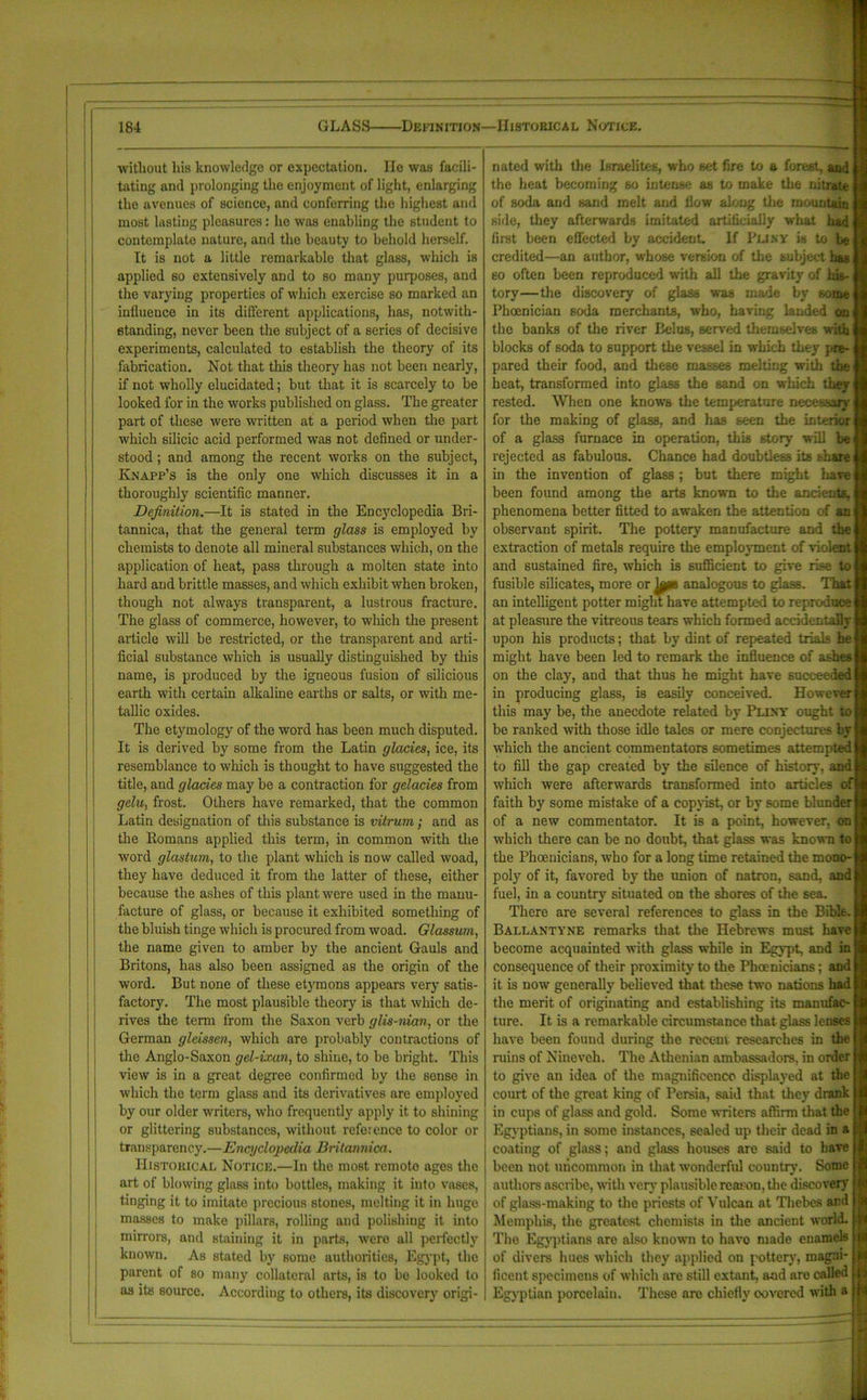without liis knowledge or expectation. He was facili- tating and prolonging the enjoyment of light, enlarging the avenues of science, and conferring the highest and most lasting pleasures: he was enabling the student to contemplate nature, and the beauty to behold herself. It is not a little remarkable that glass, which is applied so extensively and to so many purposes, and the varying properties of which exercise so marked an influence in its different applications, has, notwith- standing, never been the subject of a series of decisive experiments, calculated to establish the theory of its fabrication. Not that this theory has not been nearly, if not wholly elucidated; but that it is scarcely to be looked for in the works published on glass. The greater part of these were written at a period when the part which silicic acid performed was not defined or under- stood ; and among the recent works on the subject, Knapp’s is the only one which discusses it in a thoroughly scientific manner. Definition.—It is stated in the Encyclopedia Bri- tannica, that the general term glass is employed by chemists to denote all mineral substances which, on the application of heat, pass through a molten state into hard and brittle masses, and which exhibit when broken, though not always transparent, a lustrous fracture. The glass of commerce, however, to which the present article will be restricted, or the transparent and arti- ficial substance which is usually distinguished by this name, is produced by the igneous fusion of silicious earth with certain alkaline earths or salts, or with me- tallic oxides. The etymology of the word has been much disputed. It is derived by some from the Latin glades, ice, its resemblance to which is thought to have suggested the title, and glades may be a contraction for gelades from gelu, frost. Others have remarked, that the common Latin designation of this substance is vitrum; and as the Romans applied this term, in common with the word glastum, to the plant which is now called woad, they have deduced it from the latter of these, either because the ashes of this plant were used in the manu- facture of glass, or because it exhibited something of the bluish tinge which is procured from woad. Glassum, the name given to amber by the ancient Gauls and Britons, has also been assigned as the origin of the word. But none of these etymons appears very satis- factory. The most plausible theory is that which de- rives the term from the Saxon verb glis-nian, or the German gleissen, which are probably contractions of the Anglo-Saxon gel-ixan, to shine, to be bright. This view is in a great degree confirmed by the sense in which the term glass and its derivatives are employed by our older writers, who frequently apply it to shining or glittering substances, without reference to color or transparency.—Encydopcdia Britannica. Historical Notice.—In the most remote ages the art of blowing glass into bottles, making it into vases, tinging it to imitate precious stones, melting it in huge masses to make pillars, rolling and polishing it into mirrors, and staining it in parts, were all perfectly known. As stated by some authorities, Egypt, the parent of so many collateral arts, is to bo looked to as its source. According to others, its discovery origi- nated with the Israelites, who set fire to a forest, and the heat becoming so intense as to make the nitrate of soda and sand melt and flow along the mountain side, they afterwards imitated artificially what had first been effected by accident. If Pliny is to be credited—an author, whose version of the subject has so often been reproduced with all the gravity of his- tory—the discovery of glass was made by some Phoenician soda merchants, who, having landed on the banks of the river Belus, served themselves with blocks of soda to support the vessel in which they pre- pared their food, and these masses melting with the heat, transformed into glass the sand on which they rested. When one knows the temperature necessary for the making of glass, and has seen the interior of a glass furnace in operation, this story will be rejected as fabulous. Chance had doubtless its bhare in the invention of glass; but there might have been found among the arts known to the ancients, phenomena better fitted to awaken the attention of an observant spirit. The pottery manufacture and the extraction of metals require the employment of violent and sustained fire, which is sufficient to give rise to fusible silicates, more or jpps analogous to glass. That an intelligent potter might have attempted to reproduce at pleasure the vitreous tears which formed accidentally upon his products; that by dint of repeated trials he might have been led to remark the influence of ashes on the clay, and that thus he might have succeeded in producing glass, is easily conceived. However this may be, the anecdote related by Pliny ought to be ranked with those idle tales or mere conjectures by which the ancient commentators sometimes attempted to fill the gap created by the silence of history, and which were afterwards transformed into articles of faith by some mistake of a copyist, or by some blunder of a new commentator. It is a point, however, on which there can be no doubt, that glass was known to the Phoenicians, who for a long time retained the mono- poly of it, favored by the union of natron, sand, and fuel, in a country situated on the shores of the sea. There are several references to glass in the Bible. Ballantyne remarks that the Hebrews must have become acquainted with glass while in Egypt, and in consequence of their proximity to the Phoenicians; aud it is now generally believed that these two nations had the merit of originating and establishing its manufac- ture. It is a remarkable circumstance that glass lenses have been found during the recent researches in the ruins of Nineveh. The Athenian ambassadors, in order to give an idea of the magnificence displayed at the court of the great king of Persia, said that they drank in cups of glass and gold. Some writers affirm that the Egyptians, in some instances, sealed up their dead in a coating of glass; and glass houses are said to have been not uncommon in that wonderful country. Some authors ascribe, with very plausible reason, the discovery of glass-making to the priests of Vulcan at Thebes ard Memphis, the greatest chemists in the ancient world. The Egyptians are also known to have made enamels of divers hues which they applied on pottery, magni- ficent specimens of which are still extant, and aro called Egyptian porcelain. These are chiefly covered with a