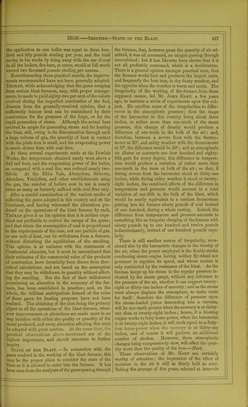 the application to one boiler was equal to three hun- dred and fifty pounds sterling per year, and the total saving in his works by doing away with the use of coal in all the boilers, fire-bars, et cetera, would at full worth exceed two thousand pounds sterling per annum. Notwithstanding these practical results, the improve- ments recommended have not been generally adopted. Trcran, while acknowledging that the gases escaping from certain blast furnaces, may, with proper manage- ment, be made to yield eighty-two per cent, of the caloric evolved during the imperfect combustion of the fuel, dissents from the generally-received opinion, that a sufficiently intense heat can be maintained by their combustion for the purposes of the forge, or for the rapid generation of steam. Although the actual heat evolved be ample for generating steam and for heating the blast, still, owing to its dissemination through such a large volume of gas, the quantity of heat in contact with the plate-iron is small, and the evaporating power is much slower than with coal fires. At three several experiments made at the Dowlais Works, the temperature obtained rarely went above a dull red heat, and the evaporating power of the boiler, as compared with a coal fire, was reduced nearly two- thirds. At the Ebbu Yale, Aberychan, Sirhowy, Aberdare, Ystalyfera, and other establishments using the gas, the number of boilers now in use is nearly twice as many as formerly sufficed with coal fires only. After a careful examination of the various modes of collecting the gases adopted in this country and on the Continent, and having witnessed the alterations pro- duced on the operations of the blast furnace by each, Truran gives it as his opinion that it is neither expe- dient nor profitable to control the escape of the gases; and that where the consumption of coal is proportioned to the requirements of the case, not one particle of gas, or one unit of heat, can be withdrawn from a furnace, without disturbing the equilibrium of the smelting. This opinion is at variance with the statements of Continental chemists, but it must be remembered that their estimates of the commercial value of the products of combustion have invariably been drawn from theo- retical calculations, and are based on the assumption that they may be withdrawn in quantity without affect- ing the smelting. But the fact of their withdrawal occasioning an alteration in the economy of the fur- nace, has been established in practice; and, on the whole, the brilliant anticipations formed of the value of these gases for heating purposes have not been realized. The obtaining of the iron being the primary object in all the operations of the blast furnace, what- ever improvements or alterations are made must in no way interfere with either the quality or quantity of the metal produced, and every alteration affecting this must be adopted with great caution. At the same time, the practical observations above-mentioned arc of the highest importance, and should stimulate to further inquiry. State of the Blast.—In connection with the gases evolved in the working of the blast furnace, this may be the proper place to consider the state of the blast as it is allowed to enter into the furnace. It has been seen from the analyses of the gases passing through the furnace, that, however great the quantity of air ad- mitted, it was all consumed, no oxygen passing through uncombined; but it has likewise been shown that it is not all profitably consumed, which is a desideratum. There is a general opinion amongst practical men, that the furnace works best and produces the largest casts, and frequently the best iron, in dry frosty weather, and the opposite when the weather is warm and moist. The irregularity of the working of the furnace from these supposed causes, led Mr. John Hart, a few years ago, to institute a series of experiments upon this sub- ject. He ascribes some of the irregularities to differ- ences in the atmospheric pressure; thus the range of the barometer in this country being about three inches, or rather more than one-tenth of the mean pressure, this change of density would produce a difference of one-tenth in the bulk of the air; and, therefore, between a severe frost with the thermo- meter at 20°, and sultry weather with the thermometer at 70°, the difference would be 50°; and as atmospheric air dilates or contracts one four hundred and eighty- fifth part for every degree, this difference in tempera- ture would produce a variation of rather more than one-tenth in the mass or bulk of the air; so that, if during severe frost the barometer stood at thirty-one inches, while during sultry weather it stood at twenty- eight inches, the combined effects of the difference in temperature and pressure would amount to a total variation of one-fifth in the bulk of the blast, which would be nearly equivalent to a careless furnaceman putting into his furnace ninety pounds of coal instead of one hundred, during a whole casting. Indeed, the difference from temperature and pressure amounts to something like an irregular charging of the furnace with ninety pounds up to one hundred and twelve pounds indiscriminately, instead of one hundred pounds regu- larly. There is still another source of irregularity, occa- sioned also by the barometric changes in the density of the air, when the power employed is the double-stroke condensing steam-engine having neither fly-wheel nor governor to regulate its speed, and whose motion is only contracted by the resistance of the blast. As the fireman keeps up his steam to the regular pressure in- dicated by the steam gauge, without any reference to the pressure of the air, whether it can support twenty- eight or thirty-one inches of mercury; and as the steam must always displace the atmosphere, to make room for itself: therefore the difference of pressure upon the steam-loaded piston descending into a vacuum, will be one-tenth greater when the mercury is at thirty- one than at twenty-eight inches; hence, if a blowing engine works to forty horse-power, when the barometer is at twenty-eight inches, it will work equal to a forty- four horse-power when the mercury is at thirty-ono inches, and of course it will perform an additional number of strokes. However, these atmospheric changes being comparatively slow, will affect the quan- tity more than the quality of the iron.—Hart. These observations of Mr. Hart are certainly worthy of attention ; the impression of the effect of moisture in the air is still as firmly held as ever. Taking the average of five years, selected at intervals