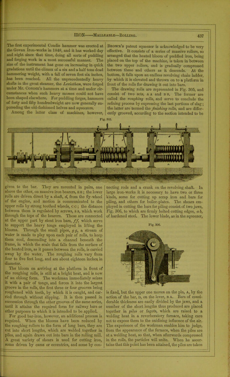 IRON Malleable—Rolling. Tho first experimental Condie hammer was erected at the Govan Iron-works in 1848, and it has worked day and night since that time, doing all sorts of puddling and forging work in a most successful manner. The size of tho instrument has gone on increasing in quick gradations until the climax of a six and a half tons dead hammering weight, with a fall of seven feet six inches, has been reached. All the unprecedentedly heavy shafts in the great steamer, the Leviathan., were forged under Mr. Condie’s hammers at a time and under cir- cumstances when such heavy masses could not have been shaped elsewhere. For puddling forges, hammers of forty and fifty hundredweight are now generally su- perseding the old-fashioned helves and squeezers. Among the latter class of machines, however, Brown’s patent squeezer is acknowledged to be very effective. It consists of a series of massive rollers, so arranged that the heated bloom of puddled iron, being placed on the top of the machine, is taken in between the two upper rollers, and is gradually compressed between these and others as it descends. At the bottom, it falls upon an endless revolving chain ladder, by which it is elevated and thrown on to a platform in front of the rolls for drawing it out into bars. The drawing rolls are represented in Fig. 305, and consist of two sets, A A and b b. The former are called the roughing rolls, and serve to conclude the refining process by expressing the last portions of slag; the latter are termed the finishing rolls, and are differ- ently grooved, according to the section intended to be Fig. 305. given to the bar. They are mounted in pairs, one above the other, on massive iron bearers, ee; the lower rolls are driven direct by a shaft, d, from the fly-wheel of the engine, and motion is communicated to the upper rolls by strong toothed wheels, c c ; the distance between them is regulated by screws, s s, which work through the tops of the bearers. These are connected at the upper part by stout iron bars, f f, which serve to support the heavy tongs employed in lifting the blooms. Through the small pipes, g g, a stream of water is made to play upon each pair of rolls, to keep them cool, descending into a channel beneath the frame, in which the scale that falls from the surface of the heated iron, as it passes between the rolls, is carried away by the water. The roughing rolls vary from four to five feet long, and are about eighteen inches in diameter. The bloom on arriving at the platform in front of the roughing rolls, is still at a bright heat, and is now of an oblong form. The workman immediately seizes it with a pair of tongs, and forces it into the largest groove in the rolls, the first three or four grooves being roughened with teeth, by which it is caught, and car- ried through without slipping. It is then passed in succession through the other grooves of the same series, until it attains the required form for railway bars or other purposes to which it is intended to be applied. For good bar-iron, however, an additional process is required. When the blooms have been reduced by the roughing rollers to the form of long bars, they are cut into short lengths, which are welded together in piles, and .again drawn out into bars in the rolling mill. A great variety of shears is used for cutting iron, some driven by cams or eccentrics, and some by con- necting rods and a crank on the revolving shaft. In large iron-works it is necessary to have two or three kinds, some for cutting up scrap iron and bars for piling, and others for boiler-plates. The shears em- ployed in cutting the bars for piling consist of two jaws, Fig. 306, to which are firmly bolted cutting edges, a h, of hardened steel. The lower blade, as in the squeezer, Fig. 306. is fixed, but tho upper one moves on the pin, A, by the action of the bar, d, on tho lever, B A. Bars of consi- derable thickness are easily divided by tho jaws, and a number of tho short lengths thus produced are placed together in piles or fagots, which are raised to a welding heat in a reverberatory furnace, taking care not to expose them to the oxidising influence of the air. The experience of the workman enables him to judge, from the appearance of the furnace, when the piles are at a welding heat, so that, when afterwards compressed in the rolls, the particles will unite. When he ascer- tains that this point has been attained, the piles are taken
