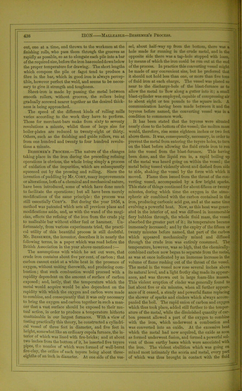 out, ono at a time, and thrown to the workmen at the finishing rolls, who pass them through the grooves as rapidly as possible, so as to elongate each pile into a bar of the recpiired size, before the iron has cooled down below the proper temperature for drawing. The short lengths which compose the pile or fagot tend to produce a fibre in the bar, which in good iron is always percep- tible, however perfect the weld, and seems to be neces- sary to give it strength and toughness. Sheet-iron is made by passing the metal between smooth rollers, without grooves, the rollers being gradually screwed nearer together as the desired thick- ness is being approached. The speed of the different kinds of rolling mills varies according to the work they have to perform. Those for merchant-bars make from sixty to seventy revolutions a minute, whilst those of large size for boiler-plates are reduced to twenty-eight or thhty. Others, such as the finishing and guide rollers, run at from one hundred and twenty to four hundred revolu- tions a minute. Bessemer’s Process.—The nature of the changes taking place in the iron during the preceding refining operations is obvious, the whole being simply a process of oxidation of the impurities, which are subsequently squeezed out by the pressing and rolling. Since the invention of puddling by Mr. Cort, many improvements or alterations, both of a chemical and mechanical nature, have been introduced, some of which have done much to facilitate the operations; but all have been merely modifications of the same principle: the process was still essentially Cort’s. But during the year 1856, a method was patented which sets all previous plans and modifications aside, and, as with the wand of the magi- cian, effects the refining of the iron from the crude pig to malleable bar without either fuel or hammer. Un- fortunately, from various experiments tried, the practi- cal utility of this beautiful process is still doubtful. Mr. Bessemer, the inventor, describes it in nearly the following terms, in a paper which was read before the British Association in the year above-mentioned:— The assumptions with which he set out were, that crude iron contains about five per cent, of carbon; that carbon cannot exist at a white heat in the presence of oxygen, without uniting therewith, and producing com- bustion ; that such combustion would proceed with a rapidity dependent on the amount of surface of carbon exposed; and, lastly, that the temperature which the metal would acquire would be also dependent on the rapidity with which the oxygen and carbon were made to combine, and consequently that it was only necessary to bring the oxygen and carbon together in such a man- ner that a vast surface should be exposed to their mu- tual action, in order to produce a temperature hitherto unattainable in our largest furnaces. With a view of testing practically this theory, he constructed a cylindri- cal vessel of three feet in diameter, and five feet in height, somewhat like an ordinary cupola furnace, the in- terior of which was lined with fire-bricks; and at about two inches from the bottom of it, ho inserted five tuyere pipes, tho nozzles of which were formed of well-burnt fire-clay, the orifice of each tuyere being about thrcc- oighths of an inch in diameter. At one side of the ves- sel, about half-way up from the bottom, there was a hole made for running in the crude metal, and in the opposite side there was a tap-hole stopped with loam, by means of which the iron could be run out at the end of the process. In practice this converting vessel might be made of any convenient size, but he preferred that it should not hold less than one, or more tlian five tong of fluid iron at each charge. The vessel was placed so near to the discharge-hole of the blast-furnace as to allow the metal to flow along a gutter into it; a small blast-cylinder was employed, capable of compre ing air to about eight or ten pounds to the square inch. A communication having been made between it and the tuyeres before named, the converting vessel was in a condition to commence work. It has been stated that the tuyeres were situated nearly close to the bottom of the vessel; the molten mats would, therefore, rise some eighteen inches or two feet above them. It was, consequently, necessary, in order to prevent the metal from entering the tuyere holes, to turn on the blast before allowing the fluid crude iron to run into the vessel from the blast-furnace. This having been done, and the liquid run in, a rapid boiling up of the metal was heard going on within the vessel; the metal being tossed violently about and dashed from side to side, shaking the vessel by the force with which it moved. Flame then issued from the throat of the con- verting vessel, accompanied by a few bright sparks. This state of things continued for about fifteen or twenty minutes, during which time the oxygen in the atmo- spheric air combined with the carbon contained in the iron, producing carbonic acid gas, and at the same time evolving a powerful heat. Now, as this heat was gener- ated in the interior of, and was diffused in innumerable fiery bubbles through, the whole fluid mass, the vessel absorbed the greater part of it; its temperature became immensely increased; and by the expiry of the fifteen or twenty minutes before named, that part of the carbon which appeared mechanically mixed and diffused through the crude iron was entirely consumed. The temperature, however, was so high, that the chemically- combined carbon now began to separate from the metal, as was at once indicated by an immense increase in the volume of flame rushing out of the throat of the vessel. The metal in the vessel now rose several inches above its natural level, and a light frothy slag made its appear- ance, and was thrown out in large foam-like masses. This violent eruption of cinder was generally found to last about five or six minutes, when all further appear- ance of it ceased, a steady and powerful flame replacing the shower of sparks and cinders which always accom- panied the boil. The rapid union of carbon and oxygen which thus took place, added still further to the temper- ature of the metal, while the diminished quantity of car- bon present allowed a part of the oxygen to combine with tho iron, which underwent a combustion and was converted into an oxide. At the excessive heat which the metal had now acquired, the oxide as soon as formed underwent fusion, and formed a powerful sol- vent of those earthy bases which were associated with the iron. The violent ebullition which was going on mixed most intimately the scoria and metal, every part of which was thus brought in contact with the fluid