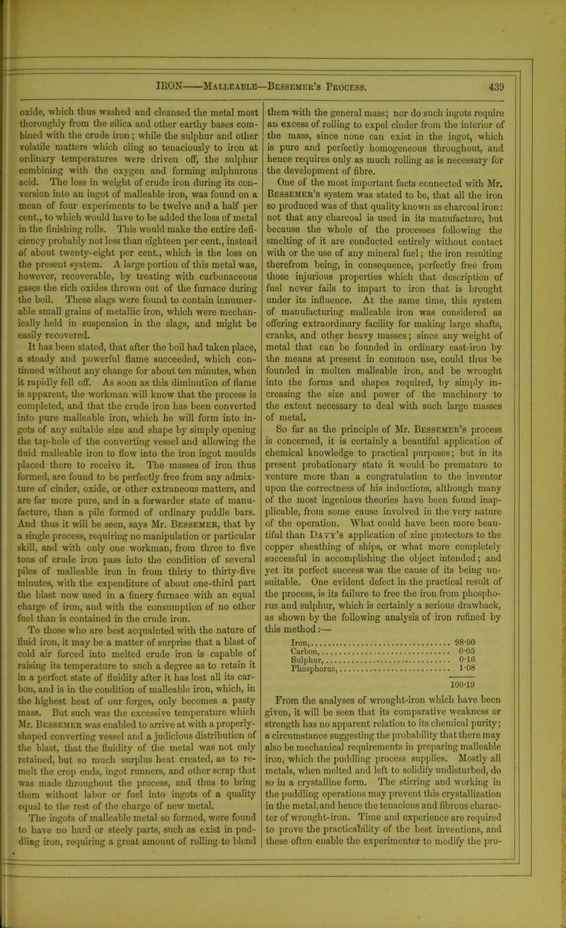oxide, which thus washed and cleansed the metal most thoroughly from the silica and other earthy bases com- bined with the crude iron; while the sulphur and other volatile matters which cling so tenaciously to iron at ordinary temperatures were driven off, the sulphur combining with the oxygen and forming sulphurous acid. The loss in weight of crude iron during its con- version into an ingot of malleable iron, was found on a mean of four experiments to be twelve and a half per cent., to which would have to be added the loss of metal in the finishing rolls. This would make the entire defi- ciency probably not less than eighteen per cent., instead of about twenty-eight per cent., which is the loss on the present system. A large portion of this metal was, however, recoverable, by treating with carbonaceous gases the rich oxides thrown out of the furnace during the boil. These slags were found to contain innumer- able small grains of metallic iron, which were mechan- ically held in suspension in the slags, and might be easily recovered. It has been stated, that after the boil had taken place, a steady and powerful flame succeeded, which con- tinued without any change for about ten minutes, when it rapidly fell off. As soon as this diminution of flame is apparent, the workman will know that the process is completed, and that the crude iron has been converted into pure malleable iron, which he will form into in- gots of any suitable size and shape by simply opening the tap-hole of the converting vessel and allowing the fluid malleable iron to flow into the iron ingot moulds placed there to receive it. The masses of iron thus formed, are found to be perfectly free from any admix- ture of cinder, oxide, or other extraneous matters, and are far more pure, and in a forwarder state of manu- facture, than a pile formed of ordinary puddle bars. And thus it will be seen, says Mr. Bessemer, that by a single process, requiring no manipulation or particular skill, and with only one workman, from three to five tons of crude iron pass into the condition of several piles of malleable iron in from thirty to thirty-five minutes, with the expenditure of about one-third part the blast now used in a finery furnace with an equal charge of iron, and with the consumption of no other fuel than is contained in the crude iron. To those who are best acquainted with the nature of fluid iron, it may be a matter of surprise that a blast of cold air forced into melted crude iron is capable of raising its temperature to such a degree as to retain it in a perfect state of fluidity after it has lost all its car- bon, and is in the condition of malleable iron, which, in the highest heat of our forges, only becomes a pasty mass. But such was the excessive temperature which Mr. Bessemer was enabled to arrive at with a properly- shaped converting vessel and a judicious distribution of the blast, that the fluidity of the metal was not only retained, but so much surplus heat created, as to re- melt the crop ends, ingot runners, and other scrap that was made throughout the process, and thus to bring them without labor or fuel into ingots of a quality equal to the rest of the charge of new metal. The ingots of malleable metal so formed, were found to have uo hard or steely parts, such as exist in pud- dling iron, requiring a great amount of rolling to blend them with the general mass; nor do such ingots require an excess of rolling to expel cinder from the interior of the mass, since none can exist in the ingot, which is pure and perfectly homogeneous throughout, and hence requires only as much rolling as is necessary for the development of fibre. One of the most important facts connected with Mr. Bessemer’s system was stated to be, that all the iron so produced was of that quality known as charcoal iron: not that any charcoal is used in its manufacture, but because the whole of the processes following the smelting of it are conducted entirely without contact with or the use of any mineral fuel; the iron resulting therefrom being, in consequence, perfectly free from those injurious properties which that description of fuel never fails to impart to iron that is brought under its influence. At the same time, this system of manufacturing malleable iron was considered as offering extraordinary facility for making large shafts, cranks, and other heavy masses; since any weight of metal that can be founded in ordinary cast-iron by the means at present in common use, could thus be founded in molten malleable iron, and be wrought into the forms and shapes required, by simply in- creasing the size and power of the machinery to the extent necessary to deal with such large masses of metal. So far as the principle of Mr. Bessemer’s process is concerned, it is certainly a beautiful application of chemical knowledge to practical purposes; but in its present probationary state it would be premature to venture more than a congratulation to the inventor upon the correctness of his inductions, although many of the most ingenious theories have been found inap- plicable, from some cause involved in the very nature of the operation. What could have been more beau- tiful than Davy’s application of zinc protectors to the copper sheathing of ships, or what more completely successful in accomplishing the object intended; and yet its perfect success was the cause of its being un- suitable. One evident defect in the practical result of the process, is its failure to free the iron from phospho- rus and sulphur, which is certainly a serious drawback, as shown by the following analysis of iron refined by this method:— Iron, 98-90 Carbon, 0-05 Sulphur, 0-16 Phosphorus, 1-08 100-19 From the analyses of wrought-iron which have been given, it will be seen that its comparative weakness or strength has no apparent relation to its chemical purity; a circumstance suggesting the probability that there may also be mechanical requirements in preparing malleable iron, which the puddling process supplies. Mostly all metals, when melted and left to solidify undisturbed, do so in a crystalline form. The stirring and working in the puddling operations may prevent this crystallization in the metal, and hence the tenacious and fibrous charac- ter of wrought-iron. Time and experience are required to prove the practicability of the best inventions, and these often enable the experimenter to modify the pro-