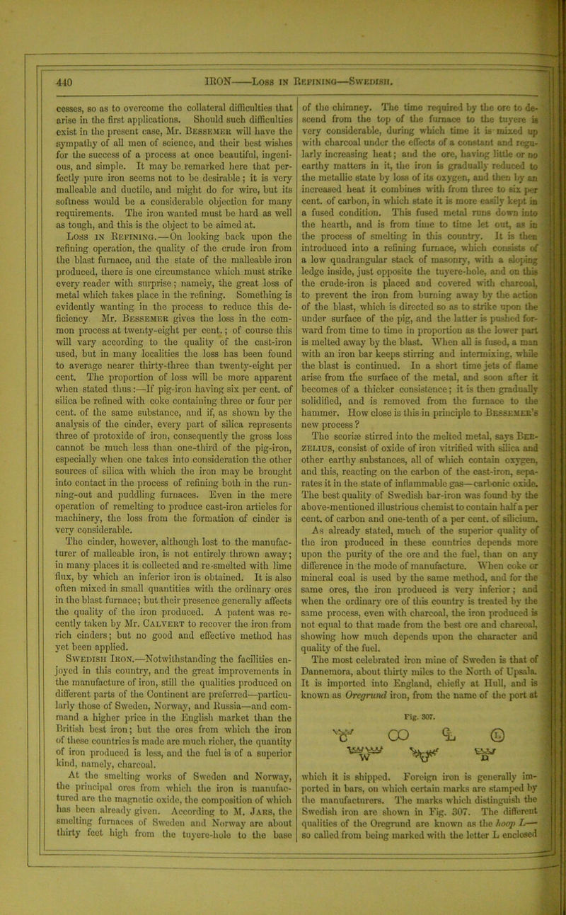 cesses, so as to overcome the collateral difficulties that arise in the first applications. Should such difficulties exist in the present case, Mr. Bessemer will have the sympathy of all men of science, and their best wishes for the success of a process at once beautiful, ingeni- ous, and simple. It may he remarked here that per- fectly pure iron seems not to he desirable; it is very malleable and ductile, and might do for wire, but its softness would be a considerable objection for many requirements. The iron wanted must be hard as well as tough, and this is the object to be aimed at. Loss in Refining.—On looking back upon the refining operation, the quality of the crude iron from the blast furnace, and the state of the malleable iron produced, there is one circumstance which must strike every reader with surprise; namely, the great loss of metal which takes place in the refining. Something is evidently wanting in the process to reduce this de- ficiency Mr. Bessemer gives the loss in the com- mon process at twenty-eight per cent.; of course this will vary according to the quality of the cast-iron used, but in many localities the loss has been found to average nearer thirty-three than twenty-eight per cent. The proportion of loss will be more apparent when stated thus:—If pig-iron having six per cent, of silica be refined with coke containing three or four per cent, of the same substance, and if, as shown by the analysis of the cinder, every part of silica represents three of protoxide of iron, consequently the gross loss cannot be much less than one-third of the pig-iron, especially when one takes into consideration the other sources of silica with which the iron may be brought into contact in the process of refining both in the run- ning-out and puddling furnaces. Even in the mere operation of remelting to produce cast-iron articles for machinery, the loss from the formation of cinder is very considerable. The cinder, however, although lost to the manufac- turer of malleable iron, is not entirely thrown away; in many places it is collected and re-smelted with lime flux, by which an inferior iron is obtained. It is also often mixed in small quantities with the ordinary ores in the blast furnace; but their presence generally affects the quality of the iron produced. A patent was re- cently taken by Mr. Calvert to recover the iron from rich cinders; but no good and effective method has yet been applied. Swedish Iron.—Notwithstanding the facilities en- joyed in this country, and the great improvements in the manufacture of iron, still the qualities produced on different parts of the Continent are preferred—particu- larly those of Sweden, Norway, and Russia—and com- mand a higher price in the English market than the British best iron; but the ores from which the iron of these countries is made are much richer, the quantity of iron produced is less, and the fuel is of a superior kind, namely, charcoal. At the smelting works of Sweden and Norway, the principal ores from which the iron is manufac- tured are the magnetic oxide, the composition of which has been already given. According to M. Jars, the smelting furnaces of Sweden and Norway are about thirty feet high from the tuyere-hole to the base of the chimney. The time required by the ore to de- scend from the top of the furnace to the tuyere is very considerable, during which time it is mixed up with charcoal under the effects of a constant and regu- larly increasing heat; and the ore, 1 raving little or no earthy matters in it, the iron is gradually reduced to the metallic state by loss of its oxygen, and then by an increased heat it combines with from three to six per cent, of carbon, in which state it is more easily kept in a fused condition. This fused metal runs down into the hearth, and is from time to time let out, as in the process of smelting in this country. It is then introduced into a refining furnace, which consists of a low quadrangular stack of masonry, with a sloping ledge inside, just opposite the tuyere-hole, and on this the crude-iron is placed and covered with charcoal, to prevent the iron from burning away by the action of the blast, which is directed so as to strike upon the under surface of the pig, and the latter is pushed for- ward from time to time in proportion as the lower part is melted away by the blast. When all is fused, a man with an iron bar keeps stirring and intermixing, while the blast is continued. In a short time jets of flame arise from the surface of the metal, and soon after it becomes of a thicker consistence; it is then gradually solidified, and is removed from the furnace to the hammer. How close is this in principle to Bessemer’s new process ? The scoriie stirred into the melted metal, says Ber- zelius, consist of oxide of iron vitrified with silica and other earthy substances, all of which contain oxygen, and this, reacting on the carbon of the cast-iron, sepa- rates it in the state of inflammable gas—carl-onic oxide. The best quality of Swedish bar-iron was found by the above-mentioned illustrious chemist to contain half a per cent, of carbon and one-tentli of a per cent, of silicium. As already stated, much of the superior quality of the iron produced in these countries depends more upon the purity of the ore and the fuel, than on any difference in the mode of manufacture. When coke or mineral coal is used by the same method, and for the same ores, the iron produced is very inferior; and when the ordinary ore of this country is treated by the same process, even with charcoal, the iron produced is not equal to that made from the best ore and charcoal, showing how much depends upon the character and quality of the fuel. The most celebrated iron mine of Sweden is that of Dannemora, about thirty miles to the North of Upsala. It is imported into England, chiefly at Hull, and is known as Orcgrund iron, from the name of the port at vs£. W Fig. 307. CO nr © n which it is shipped. Foreign iron is generally im- ported in bars, on which certain marks arc stamped hv the manufacturers. The marks which distinguish the Swedish iron are shown in Fig. 307. The different qualities of the Orcgrund are known as the hoop L— so called from being marked with the letter L enclosed