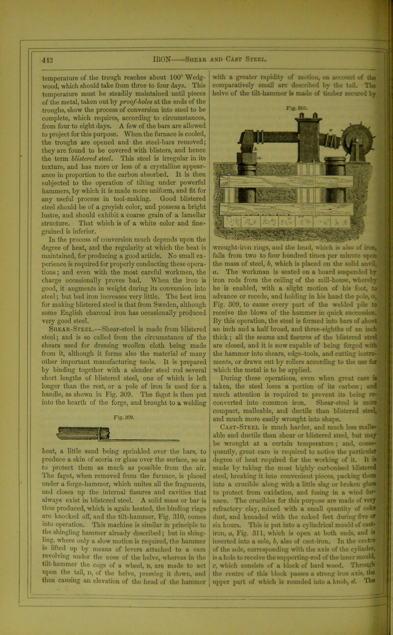 412 IRON Shear and Cast Steel. temperature of the trough reaches about 100° Wedg- wood, which should take from three to four days. This temperature must bo steadily maintained until pieces of the metal, taken out by proof-holes at the ends of the troughs, show the process of conversion into steel to be complete, which requires, according to circumstances, from four to eight days. A few of the bars are allowed to project for this purpose. When the furnace is cooled, the troughs are opened and the steel-bars removed; they are found to be covered with blisters, and hence the term blistered steel. This steel is irregular in its texture, and has more or less of a crystalline appear- ance in proportion to the carbon absorbed. It is then subjected to the operation of tilting under powerful hammers, by which it is made more uniform, and fit for any useful process in tool-making. Good blistered steel should be of a greyish color, and possess a bright lustre, and should exhibit a coarse grain of a lamellar structure. That which is of a white color and fine- grained is inferior. In the process of conversion much depends upon the degree of heat, and the regularity at which the heat is maintained, for producing a good article. No small ex- perience is required for properly conducting these opera- tions ; and even with the most careful workmen, the charge occasionally proves bad. When the iron is good, it augments in weight during its conversion into steel; but bad iron increases very little. The best iron for making blistered steel is that from Sweden, although some English charcoal iron has occasionally produced very good steel. Shear-Steel.—Shear-steel is made from blistered steel; and is so called from the circumstance of the shears used for dressing woollen cloth being made from it, although it forms also the material of many other important manufacturing tools. It is prepared by binding together with a slender steel rod several short lengths of blistered steel, one of which is left longer than the rest, or a pole of iron is used for a handle, as shown in Fig. 309. The fagot is then put into the hearth of the forge, and brought to a welding Fig. 309. heat, a little sand being sprinkled over the bars, to produce a skin of scoria or glass over the surface, so as to protect them as much as possible from the air. The fagot, when removed from the furnace, is placed under a forge-hammer, which unites all the fragments, and closes up the internal fissures and cavities that always exist in blistered steel. A solid mass or bar is thus produced, which is again heated, the binding rings are knocked off, and the tilt-hammer, Fig. 310, comes into operation. This machine is similar in principle to the shingling hammer already described ; but in shing- iing, where only a slow motion is required, the hammer is lifted up by means of levers attached to a cam revolving under the nose of the helve, whereas in the tilt-hammer the cogs of a wheel, n, arc made to act upon the tail, n, of the helve, pressing it down, and thus causing an elevation of the head of the hammer with a greater rapidity of motion, on account of the comparatively small arc described by the tail. Th helve of the tilt-hammer is made of timber secured by Fig. 310. wrought-iron rings, aud the head, which is also of iron, falls from two to four hundred times per minute ujj n the mass of steel, b, which is placed on the solid anvil, a. The workman is seated on a board suspended by iron rods from the ceiling of the mill-house, whereby he is enabled, with a slight motion of his foot, to advance or recede, and holding in his hand the pole, o, Fig. 309, to cause every part of the welded pile to receive the blows of the hammer in quick succession. By this operation, the steel is formed into bars of about an inch aud a half broad, and three-eighths of an inch thick; all the seams and fissures of the blistered steel are closed, and it is now capable of being forged with the hammer into shears, edge-tools, and cutting instru- ments, or drawn out by rollers according to the use for which the metal is to be applied. During these operations, even when great care is taken, the steel loses a portion of its carbon ; and much attention is required to prevent its being re- converted into common iron. Shear-steel is more compact, malleable, and ductile than blistered steel, and much more easily wrought into shape. Cast-Steel is much harder, and much less malle- able and ductile than shear or blistered steel, but may be wrought at a certain temperature ; and, conse- quently, great care is required to notice the particular degree of heat required for the working of it. It is made by taking the most highly carbonised blistered steel, breaking it into convenient pieces, packing them into a crucible along with a little slag or broken glass to protect from oxidation, and fusing in a wind fur- nace. The crucibles for this purpose are made of very refractory clay, mixed with a small quantity of coke dust, and kneaded with the naked feet during five or six hours. This is put into a cylindrical mould of cast- iron, ct, Fig. 311, which is open at both ends, and is inserted into a sole, b, also of cast-iron. In the centre of the sole, corresponding with the axis of the cylinder, is a hole to receive the supporting-rod of the inner mould, c, which consists of a block of hard wood. Through the centre of this block passes a strong iron axis, the upper part of which is rounded into a knob, d. 'i ho