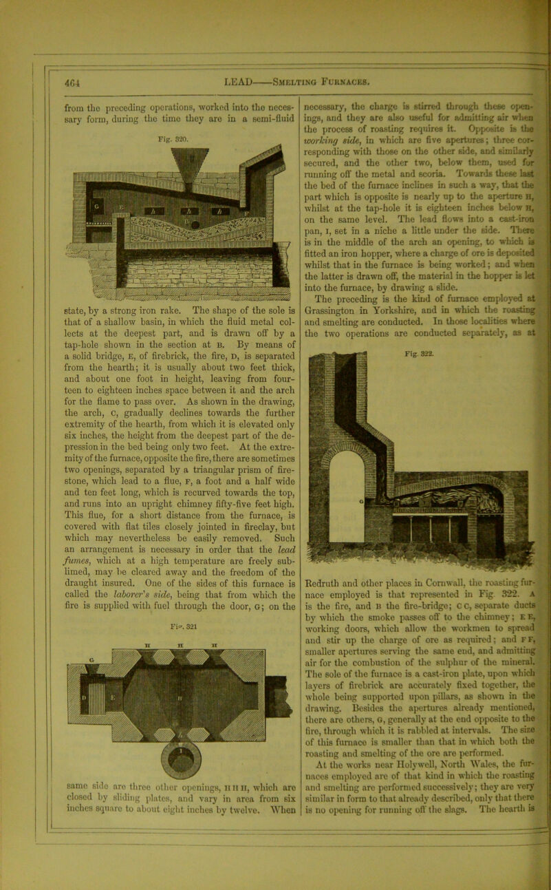 from tho preceding operations, worked into the neces- sary form, during the time they are in a semi-fluid Fig. 320. state, by a strong iron rake. The shape of the sole is that of a shallow basin, in which the fluid metal col- lects at the deepest part, and is drawn off by a tap-hole shown in the section at b. By means of a solid bridge, E, of firebrick, the fire, d, is separated from the hearth; it is usually about two feet thick, and about one foot in height, leaving from four- teen to eighteen inches space between it and the arch for the flame to pass over. As shown in the drawing, the arch, c, gradually declines towards the further extremity of the hearth, from which it is elevated only six inches, the height from the deepest part of the de- pression in the bed being only two feet. At the extre- mity of the furnace, opposite the fire, there are sometimes two openings, separated by a triangular prism of fire- stone, which lead to a flue, f, a foot and a half wide and ten feet long, which is recurved towards the top, and runs into an upright chimney fifty-five feet high. This flue, for a short distance from the furnace, is covered with flat tiles closely jointed in fireclay, but which may nevertheless be easily removed. Such an arrangement is necessary in order that the lead fumes, which at a high temperature are freely sub- limed, may be cleared away and the freedom of the draught insured. One of the sides of this furnace is called the laborer's side, being that from which the fire is supplied with fuel through the door, g; on the Fi^. 321 same side are three other openings, n n h, which arc closed by sliding plates, and vary in area from six inches square to about eight inches by twelve. When necessary, the charge is stirred through these open- ings, and they are also useful for admitting air when the process of roasting requires it. Opposite is the working side, in which are five apertures; three cor- responding with those on the other side, and similarly secured, and the other two, below them, used for running off the metal and scoria. Towards these last the bed of the furnace inclines in such a way, that the part which is opposite is nearly up to the aperture H, whilst at the tap-hole it is eighteen inches below h, on the same level. The lead flows into a east-iron pan, i, set in a niche a little under the side. There is in the middle of the arch an opening, to which is fitted an iron hopper, -where a charge of ore is deposited whilst that in the furnace is being worked; and when the latter is drawn off, the material in the hopper is let into the furnace, by drawing a slide. The preceding is the kind of furnace employed at Grassington in Yorkshire, and in which the roasting and smelting are conducted. In those localities where the two operations are conducted separately, as at Redruth and other places in Cornwall, the roasting fur- nace employed is that represented in Fig. 322. a is the fire, and B the fire-bridge; cc, separate ducts by which the smoke passes off to the chimney; E E, working doors, which allow the workmen to spread and stir up the charge of ore as required; and F F, smaller apertures serving the same end, and admitting air for the combustion of the sulphur of the mineral. The sole of the furnace is a cast-iron plate, upon which layers of firebrick are accurately fixed together, the whole being supported upon pillars, as shown in the drawing. Besides the apertures already mentioned, there are others, G, generally at the end opposite to the fire, through which it is rabbled at intervals. The size of this furnace is smaller than that in which both the roasting and smelting of the ore are performed. At the works near Holywell, North Wales, the fur- naces employed are of that kind in which the roasting and smelting are performed successively; they are very similar in form to that already described, only that there is no opening for running oft' the slags. The hearth is