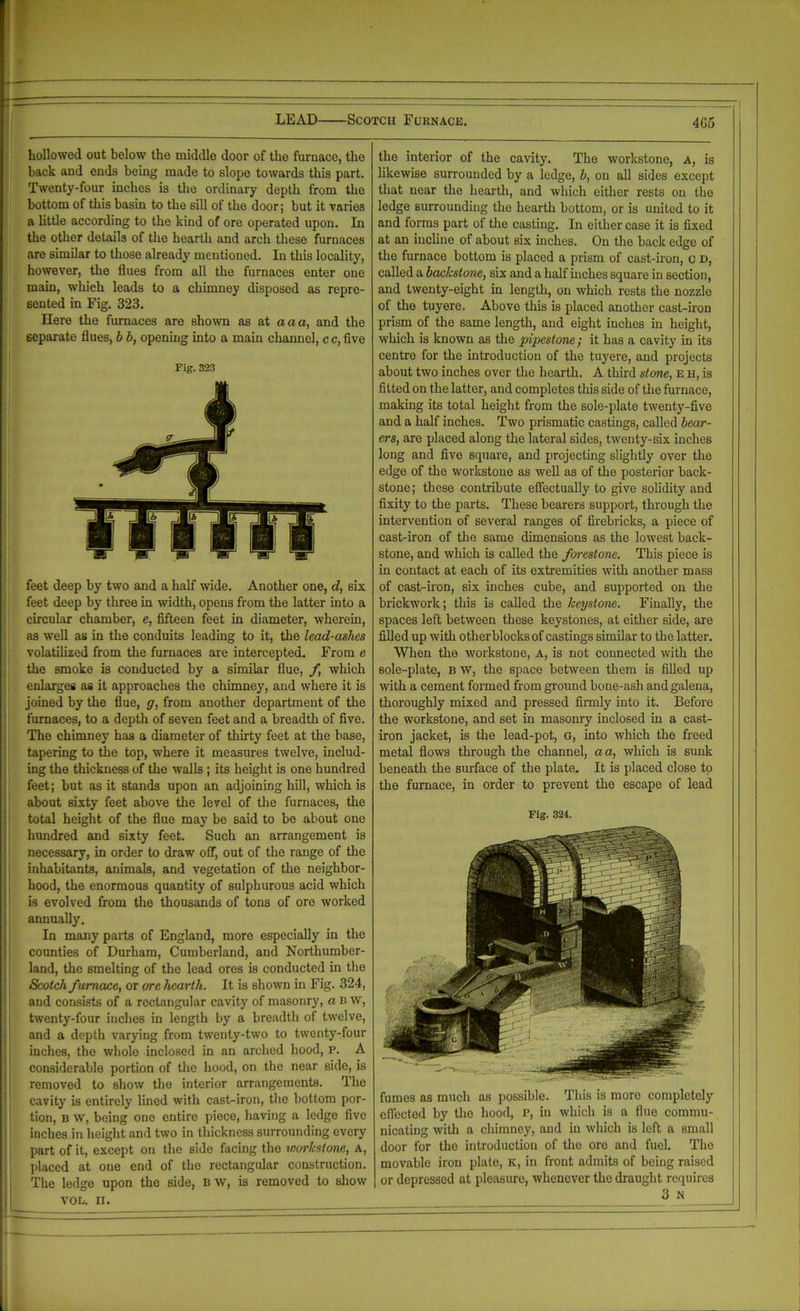 ! [hollowed out below the middle door of the furnace, the back and ends being made to slope towards this part. Twenty-four inches is the ordinary depth from the bottom of this basin to the sill of the door; but it varies a little according to the kind of ore operated upon. In the other details of the hearth and arch these furnaces are similar to those already mentioned. In this locality, however, the flues from all the furnaces enter one main, which leads to a chimney disposed as repre- sented in Fig. 323. Here the furnaces are shown as at a a a, and the separate flues, b b, opening into a main channel, c c, five feet deep by two and a half wide. Another one, d, six feet deep by three in width, opens from the latter into a circular chamber, e, fifteen feet in diameter, wherein, as well as in the conduits leading to it, the lead-ashes volatilized from the furnaces are intercepted. From e the smoke is conducted by a similar flue, f which enlarges as it approaches the chimney, and where it is joined by the flue, g, from another department of the furnaces, to a depth of seven feet and a breadth of five. The chimney has a diameter of thirty feet at the base, tapering to the top, where it measures twelve, includ- ing the thickness of the walls ; its height is one hundred feet; but as it stands upon an adjoining hill, which is about sixty feet above the level of the furnaces, the total height of the flue may be said to be about one hundred and sixty feet. Such an arrangement is necessary, in order to draw off, out of the range of the inhabitants, animals, and vegetation of the neighbor- hood, the enormous quantity of sulphurous acid which is evolved from the thousands of tons of ore worked annually. In many pails of England, more especially in the counties of Durham, Cumberland, and Northumber- land, the smelting of the lead ores is conducted in the Scotch furnace, or ore hearth. It is shown in Fig. 324, and consists of a rectangular cavity of masonry, a B w, twenty-four inches in length by a breadth of twelve, and a depth varying from twenty-two to twenty-four inches, the whole inclosed in an arched hood, p. A considerable portion of the hood, on the near side, is removed to show the interior arrangements. The cavity is entirely lined with cast-iron, the bottom por- tion, b w, being one entire piece, having a ledge five inches in height and two in thickness surrounding every part of it, except on the side facing the worlcstone, A, placed at one end of the rectangular construction. The ledge upon the side, BW, is removed to show VOL. II. the interior of the cavity. The workstone, A, is likewise surrounded by a ledge, b, on all sides except that near the hearth, and which either rests on the ledge surrounding the hearth bottom, or is united to it and forms part of the casting. In either case it is fixed at an incline of about six inches. On the back edge of the furnace bottom is placed a prism of cast-iron, c d, called a backstone, six and a half inches square in section, and twenty-eight in length, on which rests the nozzle of the tuyere. Above this is placed another cast-iron prism of the same length, and eight inches in height, which is known as the pipestone; it has a cavity in its centre for the introduction of the tuyere, and projects about two inches over the hearth. A third stone, E h, is fitted on the latter, and completes this side of the furnace, making its total height from the sole-plate twenty-five and a half inches. Two prismatic castings, called bear- ers, are placed along the lateral sides, twenty-six inches long and five square, and projecting slightly over the edge of the workstone as well as of the posterior back- stone ; these contribute effectually to give solidity and fixity to the parts. These bearers support, through the intervention of several ranges of firebricks, a piece of cast-iron of the same dimensions as the lowest back- stone, and which is called the forestone. This piece is in contact at each of its extremities with another mass of cast-iron, six inches cube, and supported on the brickwork; this is called the heystone. Finally, the spaces left between these keystones, at either side, are filled up with other blocks of castings similar to the latter. When the workstone, A, is not connected with the 6ole-plate, b w, the space between them is filled up with a cement formed from ground bone-ash and galena, thoroughly mixed and pressed firmly into it. Before the workstone, and set in masonry inclosed in a cast- iron jacket, is the lead-pot, G, into which the freed metal flows through the channel, a a, which is sunk beneath the surface of the plate. It is placed close to the furnace, in order to prevent the escape of lead Fig. 324. fumes as much as possible. This is more completely effected by the hood, P, in which is a flue commu- nicating with a chimney, and in which is left a small door for the introduction of the ore and fuel. The movable iron plate, K, in front admits of being raised or depressed at pleasure, whenever the draught requires 3 N