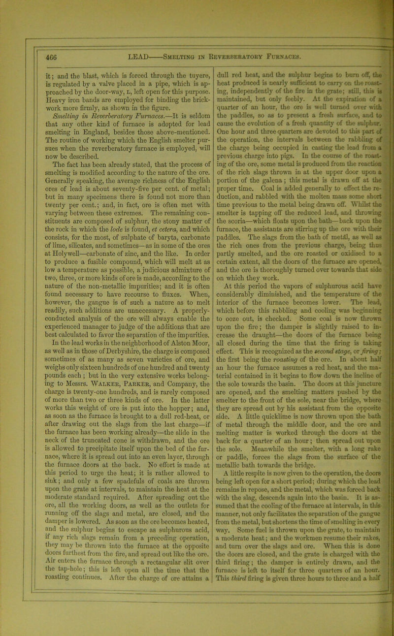 it; and the blast, which is forced through the tuyere, is regulated by a valve placed in a pipe, which is ap- proached by the door-way, L, left open for this purpose. Ileavy iron bands are employed for binding the brick- work more firmly, as shown in the figure. Smelting in Reverberatory Furnaces.—It is seldom that any other kind of furnace is adopted for lead smelting in England, besides those above-mentioned. The routine of working which the English smelter pur- sues when the reverberatory furnace is employed, will now be described. The fact has been already stated, that the process of smelting is modified according to the nature of the ore. Generally speaking, the average richness of the English ores of lead is about seventy-five per cent, of metal; but in many specimens there is found not more than twenty per cent.; and, in fact, ore is often met with varying between these extremes. The remaining con- stituents are composed of sulphur, the stony matter of the rock in which the lode is found, et cetera, and which consists, for the most, of sulphate of baryta, carbonate of lime, silicates, and sometimes—as in some of the ores at Holywell—carbonate of zinc, and the like. In order to produce a fusible compound, which will melt at as low a temperature as possible, a judicious admixture of two, three, or more kinds of ore is made, according to the nature of the non-metallic impurities; and it is often found necessary to have recourse to fluxes. When, however, the gangue is of such a nature as to melt readily, such additions are unnecessary. A properly- conducted analysis of the ofe will always enable the experienced manager to judge of the additions that are best calculated to favor the separation of the impurities. In the lead works in the neighborhood of Alston Moor, as well as in those of Derbyshire, the charge is composed sometimes of as many as seven varieties of ore, and weighs only sixteen hundreds of one hundred and twenty pounds each ; but in the very extensive works belong- ing to Messrs. Walkek, Parker, and Company, the charge is twenty-one hundreds, and is rarely composed of more than two or three kinds of ore. In the latter works this weight of ore is put into the hopper; and, as soon as the furnace is brought to a dull red-heat, or after drawing out the slags from the last charge—if the furnace has been working already—the slide in the neck of the truncated cone is withdrawn, and the ore is allowed to precipitate itself upon the bed of the fur- nace, where it is spread out into an even layer, through the furnace doors at the back. No effort is made at this period to urge the heat; it is rather allowed to sink; and only a few Bpadefuls of coals are thrown upon the grate at intervals, to maintain the heat at the moderate standard required. After spreading out the ore, all the working doors, as well as the outlets for running off the slags and metal, are closed, and the damper is lowered. As soon as the ore becomes heated, and the sulphur begins to escape as sulphurous acid, if any rich slags remain from a preceding operation, they may be thrown into the furnace at the opposite doors furthest from the fire, and spread out like the ore. Air enters the furnace through a rectangular slit over the tap-hole; this is left open all the time that the roasting continues. After the charge of ore attains a dull red heat, and the sulphur begins to burn off, the heat produced is nearly sufficient to carry on the roast- ing, independently of the fire in the grate; still, this is maintained, but only feebly. At the expiration of a quarter of an hour, the ore is well turned over with the paddles, so as to present a fresh surface, and to cause the evolution of a fresh quantity' of the sulphur. One hour and three quarters are devoted to this part of the operation, the intervals between the rabbling of the charge being occupied in casting the lead from a previous charge into pngs. In the course of the roast- ing of the ore, some metal is produced from the reaction of the rich slags thrown in at the upper door upon a portion of the galena; this metal is drawn off at the . proper time. Coal is added generally to effect the re- duction, and rabbled with the molten mass some short time previous to the metal being drawn off. Whilst die ; smelter is tapping off the reduced lead, and throwing the scoria—which floats upon the bath—back upon the furnace, the assistants are stirring up the ore with their ■ paddles. The slags from the bath of metal, as well as the rich ones from the previous charge, being thus ■ partly smelted, and the ore roasted or oxidised to a certain extent, all the doors of the furnace are opened, v and the ore is thoroughly turned over towards that side v on which they work. At this period the vapors of sulphurous acid have considerably diminished, and the temperature of the interior of the furnace becomes lower. The lead, which before this rabbling and cooling was beginning to ooze out, is checked. Some coal is now thrown ' 1 upon the fire; the damper is slightly raised to in- j crease the draught—the doors of the furnace being ‘ all closed during the time that the firing is taking effect. This is recognized as the second stage, or firing; . the first being the roasting of the ore. In about half an hour the furnace assumes a red heat, and the ma- terial contained in it begins to flow down the incline of : the sole towards the basin. The doors at this juncture } are opened, and the smelting matters pushed by the smelter to the front of the sole, near the bridge, where . they are spread out by his assistant from the opposite side. A little quicklime is now thrown upon the bath of metal through the middle door, and the ore and melting matter is worked through the doors at the back for a quarter of an hour; then spread out upon . the sole. Meanwhile the smelter, with a long rake or paddle, forces the slags from the surface of the metallic bath towards the bridge. A little respite is now given to the operation, the doors being left open for a short period; during which the lead remains in repose, and the metal, which was forced back with the slag, descends again into the basin. It is as- sumed that the cooling of the furnace at intervals, in this manner, not only facilitates the separation of the gangue | from the metal, but shortens the time of smelting in every way. Some fuel is thrown upon the grate, to maintain - a moderate heat; and the workmen resume their rakes, and turn over the slags and ore. When this is done the doors are closed, and the grate is charged with tho third firing; the damper is entirely drawn, and the furnace is left to itself for three quarters of an hour. This third firing is given three hours to three and a half