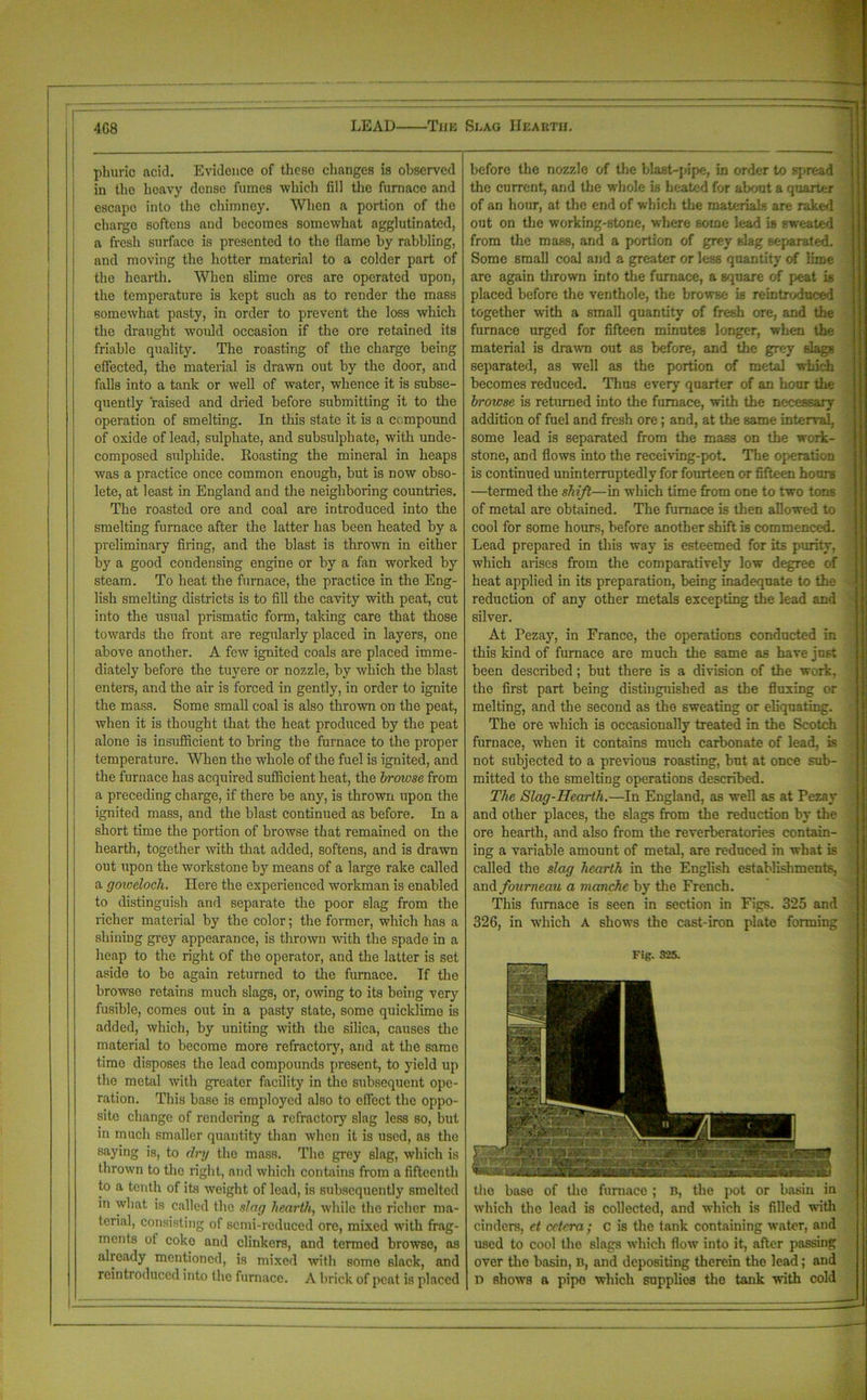 LEAD The Shag Hearth. 4G8 pburic acid. Evidence of these changes is observed in the heavy dense fumes which fill the furnace and escapo into the chimney. When a portion of the charge softens and becomes somewhat agglutinated, a fresh surface is presented to the flame by rabbling, and moving the hotter material to a colder part of the hearth. When slime ores are operated upon, the temperature is kept such as to render the mass somewhat pasty, in order to prevent the loss which the draught would occasion if the ore retained its friable quality. The roasting of the charge being effected, the material is drawn out by the door, and falls into a tank or well of water, whence it is subse- quently raised and dried before submitting it to the operation of smelting. In this state it is a compound of oxide of lead, sulphate, and subsulphate, with unde- composed sulphide. Roasting the mineral in heaps was a practice once common enough, but is now obso- lete, at least in England and the neighboring countries. The roasted ore and coal are introduced into the smelting furnace after the latter has been heated by a preliminary firing, and the blast is thrown in either by a good condensing engine or by a fan worked by steam. To heat the furnace, the practice in the Eng- lish smelting districts is to fill the cavity with peat, cut into the usual prismatic form, taking care that those towards the front are regularly placed in layers, one above another. A few ignited coals are placed imme- diately before the tuyere or nozzle, by which the blast enters, and the air is forced in gently, in order to ignite the mass. Some small coal is also thrown on the peat, when it is thought that the heat produced by the peat alone is insufficient to bring the furnace to the proper temperature. When the whole of the fuel is ignited, and the furnace has acquired sufficient heat, the browse from a preceding charge, if there be any, is thrown upon the ignited mass, and the blast continued as before. In a short time the portion of browse that remained on the hearth, together with that added, softens, and is drawn out upon the workstone by means of a large rake called a goweloch. Here the experienced workman is enabled to distinguish and separate the poor slag from the richer material by the color; the former, which has a shining grey appearance, is thrown with the spade in a heap to the right of the operator, and the latter is set aside to be again returned to the furnace. If the browse retains much slags, or, owing to its being very fusible, comes out in a pasty state, some quicklime is added, which, by uniting with the silica, causes the material to become more refractory, and at the samo time disposes the lead compounds present, to yield up the metal with greater facility in the subsequent ope- ration. This base is employed also to effect the oppo- site change of rendering a refractory slag less so, but in much smaller quantity than when it is used, as the saying is, to dry the mass. The grey slag, which is thrown to the right, and which contains from a fifteenth to a tenth of its weight of lead, is subsequently smelted in what is called the slag hearth, while the richer ma- terial, consisting of semi-reduced ore, mixed with frag- ments of coko and clinkers, and termed browse, as already mentioned, is mixed with some slack, and reintroduced into the furnace. A brick of peat is placed before the nozzle of the blast-pipe, in order to spread the current, and the whole is heated for about a quarter of an hour, at the end of which the materials are raked out on the working-stone, where some lead is sweated from the mass, and a portion of grey slag separated. Some small coal and a greater or less quantity of lime are again thrown into the furnace, a square of peat is placed before the venthole, the browse is reintroduced together with a small quantity of fresh ore, and the furnace urged for fifteen minutes longer, when the material is drawn out as before, and the grey slags separated, as well as the portion of metal which becomes reduced. Thus every quarter of an hour the browse is returned into the furnace, with the necessary addition of fuel and fresh ore; and, at the same interval, some lead is separated from the mass on the work- stone, and flows into the receiving-pot. The operation is continued uninterruptedly for fourteen or fifteen hours —termed the shift—in which time from one to two tonB ' of metal are obtained. The furnace is then allowed to cool for some hours, before another shift is commenced. ; Lead prepared in this way is esteemed for its purity, ■ which arises from the comparatively low degree of heat applied in its preparation, being inadequate to the v, reduction of any other metals excepting the lead and silver. At Pezay, in France, the operations conducted in this kind of furnace are much the same as have just been described; but there is a division of the work, the first part being distinguished as the fluxing or melting, and the second as the sweating or eliquating. The ore which is occasionally treated in the Scotch furnace, when it contains much carbonate of lead, is not subjected to a previous roasting, but at once sub- mitted to the smelting operations described. The Slag-Hearth.—In England, as well as at Fezay and other places, the slags from the reduction by the ore hearth, and also from the reverberatories contain- ing a variable amount of metal, are reduced in what is called the slag hearth in the English establishments, and fourneau a manche by the French. This furnace is seen in section in Figs. 325 and 326, in which A shows the cast-iron plate forming Fig. 825. the base of the furnace ; B, the pot or basin in which the lead is collected, and which is filled with cinders, ct cetera; c is the tank containing water, and used to cool the slags which flow into it., after passing over the basin, B, and depositing therein the lead; and D shows a pipo which supplies the tank with cold