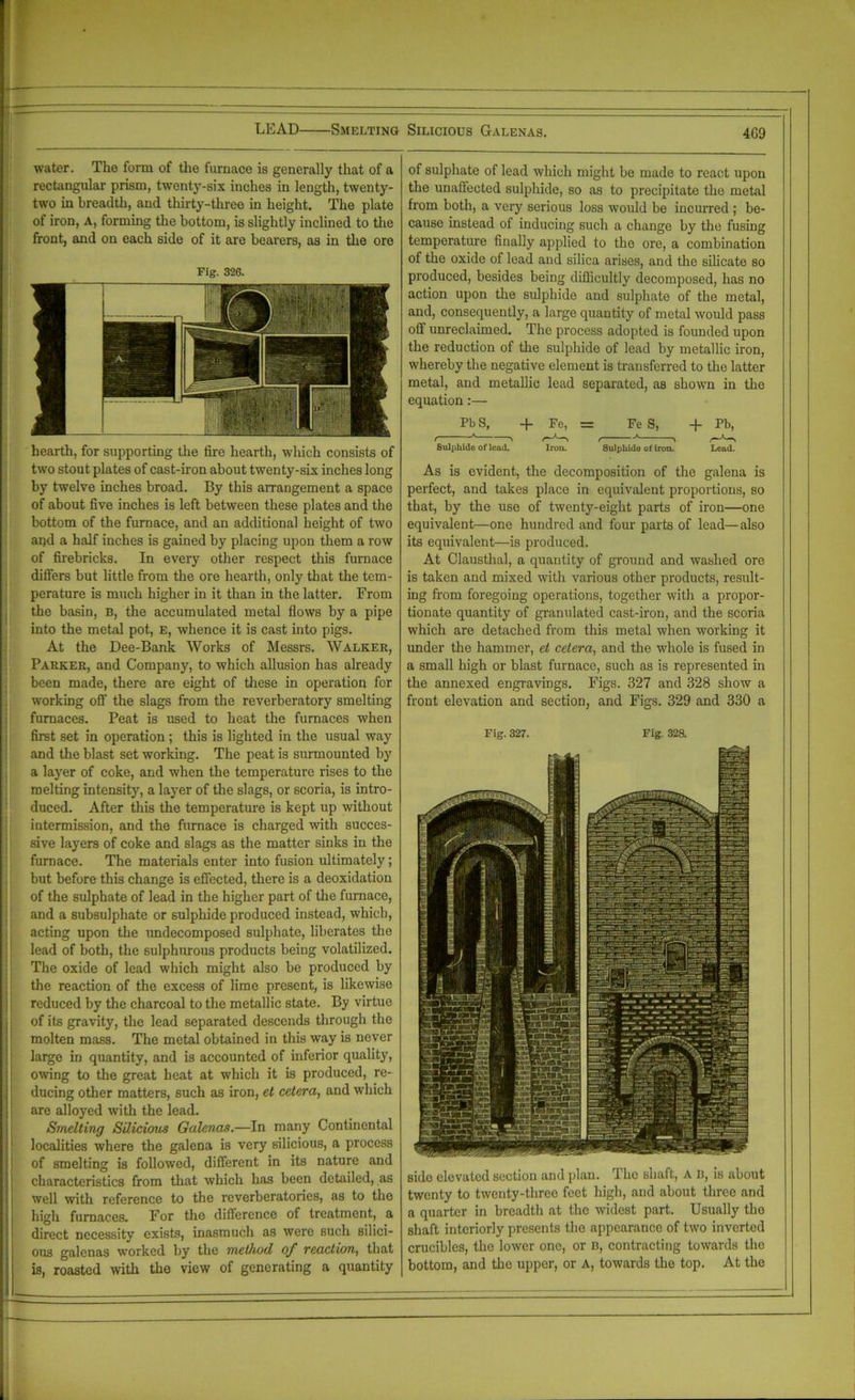 LEAD Smelting Silicious Galenas. 4G9 water. The form of tlie furnace is generally that of a rectangular prism, twenty-six inches in length, twenty- two in breadth, and thirty-three in height. The plate of iron, A, forming the bottom, is slightly inclined to the front, and on each side of it are bearers, as in the ore Fig. 32G. hearth, for supporting the fire hearth, which consists of two stout plates of cast-iron about twenty-six inches long by twelve inches broad. By this arrangement a space of about five inches is left between these plates and the bottom of the furnace, and an additional height of two and a half inches is gained by placing upon them a row of firebricks. In every other respect this furnace differs but little from the ore hearth, only that the tem- perature is much higher in it than in the latter. From the basin, B, the accumulated metal flows by a pipe into the metal pot, E, whence it is cast into pigs. At the Dee-Bank Works of Messrs. Walker, Parker, and Company, to which allusion has already been made, there are eight of these in operation for working off the slags from the reverberatory smelting furnaces. Peat is used to heat the furnaces when first set in operation ; this is lighted in the usual way and the blast set working. The peat is surmounted by a layer of coke, and when the temperature rises to the melting intensity, a layer of the slags, or scoria, is intro- duced. After this the temperature is kept up without intermission, and the furnace is charged with succes- sive layers of coke and slags as the matter sinks in the furnace. The materials enter into fusion ultimately; but before this change is effected, there is a deoxidation of the sulphate of lead in the higher part of the furnace, and a subsulphate or sulphide produced instead, which, acting upon the undecomposed sulphate, liberates the lead of both, the sulphurous products being volatilized. The oxide of lead which might also be produced by the reaction of the excess of lime present, is likewise reduced by the charcoal to the metallic state. By virtue of its gravity, the lead separated descends through the molten mass. The metal obtained in this way is never large in quantity, and is accounted of inferior quality, owing to the great heat at which it is produced, re- ducing other matters, such as iron, et cetera, and which are alloyed with the lead. Smelting Silicious Galenas.—In many Continental localities where the galena is very silicious, a process of smelting is followed, different in its nature and characteristics from that which has been detailed, as well with reference to the reverberatories, as to the high furnaces. For the difference of treatment, a direct necessity exists, inasmuch as were such silici- ous galenas worked by the method of reaction, that is, roasted with the view of generating a quantity of sulphate of lead which might be made to react upon the unaffected sulphide, so as to precipitate the metal from both, a very serious loss would be incurred ; be- cause instead of inducing such a change by the fusing temperature finally applied to the ore, a combination of the oxide of lead and silica arises, and the silicate so produced, besides being dflficultly decomposed, has no action upon the sulphide and sulphate of the metal, and, consequently, a large quantity of metal would pass ofl unreclaimed. The process adopted is founded upon the reduction of the sulphide of lead by metallic iron, whereby the negative element is transferred to the latter metal, and metallic lead separated, as shown in the equation:— Pb S, + Fe, = Fe S, + Pb, t K \ t K \ Sulphide of lead. Iron. Sulphide of Iron. Lead. As is evident, the decomposition of the galena is perfect, and takes place in equivalent proportions, so that, by the use of twenty-eight parts of iron—one equivalent—one hundred and four parts of lead—also its equivalent—is produced. At Clausthal, a quantity of ground and washed ore is taken and mixed with various other products, result- ing from foregoing operations, together with a propor- tionate quantity of granulated cast-iron, and the scoria which are detached from this metal when working it under the hammer, ei cetera, and the whole is fused in a small high or blast furnace, such as is represented in the annexed engravings. Figs. 327 and 328 show a front elevation and section, and Figs. 329 and 330 a Fig. 327. Fig. 32& side elevated section and plan. The shaft, A b, is about twenty to twenty-three feet high, and about three and a quarter in breadth at the widest part. Usually the shaft interiorly presents the appearance of two inverted crucibles, the lower one, or b, contracting towards the bottom, and the upper, or A, towards the top. At the