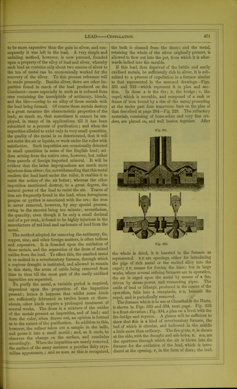 to bo more expensive tlian tbe gain in silver, and con- sequently it was left in the lead. A very simple and unfailing method, however, is now pursued, founded upon a property of the alloy of lead and silver, whereby such lead as contains only about two ounces of silver to the ton of metal can be economically worked for the recovery of the silver. To this process reference will be made presently. Besides silver, there are other im- purities found in much of the lead produced on the Continent—more especially in such as is reduced from ores containing the tersulphide of antimony, blende, and the like—owing to an alloy of these metals with the lead being formed. Of course these metals destroy in a great measure the characteristic properties of the lead; so much so, that sometimes it cannot be em- ployed, in many of its applications, till it has been submitted to a process of purification; and when the impurities alluded to exist only in very small quantities, the quality of the metal is so deteriorated, that it will not resist the air or liquids, or work under the roller with satisfaction. Such impurities are occasionally detected in small quantities in some of the English lead; sel- dom arising from the native ores, however, but rather from parcels of foreign imported mineral. It will be evident that the latter impregnations are much more injurious than silver; for, notwithstanding that this metal renders the lead hard under the roller, it enables it to resist the action of the air better; whereas the other impurities mentioned destroy, to a great degree, the natural power of the lead to resist the air. Traces of iron are frequently found in the lead, when ferruginous gangue or pyrites is associated with the ore; the iron is never removed, however, by any special process, owing to the amount being too minute; nevertheless, the quantity, even though it be only a small decimal mal of a per cent., is found to be highly injurious in the manufacture of red lead and carbonate of lead from the metal. The method adopted for removing the antimony, tin, copper, zinc, and other foreign matters, is often tedious and expensive. It is founded upon the oxidation of those metals, and the separation of the dross of mixed oxides from the lead. To effect this, the smelted metal is re-melted in a reverberatory furnace, through which a copious draught is instituted, and allowed to remain in this state, the scum of oxide being removed from time to time till the most part of the easily oxidised impurities are separated. To purify the metal, a variable period is required, dependent upon the proportion of the impurities present; hence it happens that whilst some kinds are sufficiently februated in twelve hours or there- abouts, other kinds require a prolonged treatment of several weeks. The dross is a mixture of the oxides of the metals present as impurities, and of lead; and from the color, when drawn out, an opinion is formed as to the extent of the purification. In addition to this, however, the refiner takes out a sample in the ladle, and pours it into a small mould; and, as it cools, ho observes the change on the surface, and concludes accordingly. When the impurities are nearly removed, the surface of the assay assumes a peculiar flaky crys- talline appearance,; and as soon as this is recognized, the bath is cleaned from the dross; and the metal, retaining the whole of the silver originally present, is allowed to flow out into the pot, from which it is after- wards ladled into the moulds. If this lead, thus deprived of the brittle and easily oxidised metals, be sufficiently rich in silver, it is sub- mitted to a process of cupellation in a furnace similar to that represented in the annexed drawings—Figs. 331 and 332—which represent it in plan and sec- tion. In these A is the fire; B, the bridge; c, the cupel, which is movable, and composed of a sash or frame of iron bound by a rim of the same; presenting at the under part four transverse bars on the plan of that described at page 284—Fig. 229. The refractory materials, consisting of bone-ashes and very fine cin- ders, are placed on, and well beaten together. After Fig. 331. Fig. 332. the whole is dried, it is inserted in the furnace as represented. E E are openings, either for introducing the pigs of rich metal or the melted alloy into the cupel; f f, means for forcing the blast; but in large works, where several refining furnaces are in operation, the air is urged upon the metal by means ol a fan, driven by steam-power, and connecting pipes. The oxide of lead or litharge, produced in the course of the operation, falls into a receptacle, dd, beneath the cupel, and is periodically removed. The furnace which is in use at Clausthal in the Ilartz, is shown in Figs. 333 and 334, next page. Fig. 333 is a front elevation ; Fig. 334, a plan on a level with the fire-bridge and tuyeres. A glance will be sufficient to show that this is a kind of reverberatory furnace, the bed of which is circular, and hollowed in the middle a little more than ordinary. The fire-grate, F, is shown at the side, with the draught and ash-holcs, E. a a, arc the apertures through which the air is blown into the furnace for the oxidation of the lead, which is intro- duced at the opening, P, in the form of discs; the lead,
