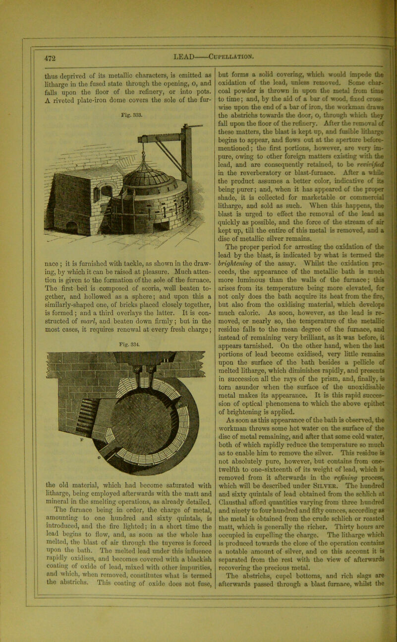 LEAD Cufellation. thus deprived of its metallic characters, is emitted as litharge iu the fused state through the opening, O, and falls upon the floor of the refinery, or into pots. A riveted plate-iron dome covers the sole of the fur- Fig. 333. nace ; it is furnished with tackle, as shown in the draw- ing, by which it can be raised at pleasure. Much atten- tion is given to the formation of the sole of the furnace. The first bed is composed of scoria, well beaten to- gether, and hollowed as a sphere; and upon this a similarly-shaped one, of bricks placed closely together, is formed ; and a third overlays the latter. It is con- structed of marl, and beaten down firmly; but in the most cases, it requires renewal at every fresh charge; Fig. 334. the old material, which had become saturated with litharge, being employed afterwards with the matt and mineral in the smelting operations, as already detailed. The furnace being in order, the charge of metal, amounting to one hundred and sixty quintals, is introduced, and the fire lighted; in a short time the lead begins to flow, and, as soon as the whole has melted, the blast of air through the tuyeres is forced upon the bath. The melted lead under this influence rapidly oxidises, and becomes covered with a blackish coating of oxide of lead, mixed with other impurities, and which, when removed, constitutes what is termed the abstriehs. This coating of oxide does not fuse, but forms a solid covering, which would impede the oxidation of the lead, unless removed. Some char- coal powder is thrown in upon the metal from time to time; and, by the aid of a bar of wood, fixed cross- wise upon the end of a bar of iron, the workman draws the abstriehs towards the door, o, through which they fall upon the floor of the refinery. After the removal of these matters, the blast is kept up, and fusible litharge begins to appear, and flows out at the aperture before- mentioned ; the first portions, however, are very im- pure, owing to other foreign matters existing with the lead, and are consequently retained, to be revivified in the reverberatory or blast-furnace. After a while the product assumes a better color, indicative of its being purer; and, when it has appeared of the proper shade, it is collected for marketable or commercial litharge, and sold as such. When this happens, the blast is urged to effect the removal of the lead as quickly as possible, and the force of the stream of air kept up, till the entire of this metal is removed, and a disc of metallic silver remains. The proper period for arresting the oxidation of the lead by the blast, is indicated by what is termed the brightening of the assay. Whilst the oxidation pro- ceeds, the appearance of the metallic bath is much , more luminous than the walls of the furnace; this arises from its temperature being more elevated, for not only does the bath acquire its heat from the fire, but also from the oxidising material, which develops much caloric. As soon, however, as the lead is re- moved, or nearly so, the temperature of the metallic residue falls to the mean degree of the furnace, and instead of remaining very brilliant, as it was before, it appears tarnished. On the other hand, when the last portions of lead become oxidised, very little remains upon the surface of the bath besides a pellicle of melted litharge, which diminishes rapidly, and presents in succession all the rays of the prism, and, finally, is torn asunder when the surface of the unoxidisable metal makes its appearance. It is this rapid succes- q: sion of optical phenomena to which the above epithet of brightening is applied. As soon as this appearance of the bath is observed, the workman throw’s some hot water on the surface of the disc of metal remaining, and after that some cold water, both of which rapidly reduce the temperature so much as to enable him to remove the silver. This residue is not absolutely pure, however, but contains from one- twelfth to one-sixteenth of its weight of lead, which is removed from it afterwards in the refining process, which will be described under Silver. The hundred and sixty quintals of lead obtained from the schlich at Clausthal afford quantities varying from three hundred and ninety to four hundred and fifty ounces, according as the metal is obtained from the crude schlich or roasted matt, which is generally the richer. Thirty hours are occupied in cupelling the charge. The litharge which is produced towards the close of the operation contains a notable amount of silver, and on this account it is separated from the rest with the view of afterwards recovering the precious metal. The abstriehs, cupel bottoms, and rich slags are afterwards passed through a blast furnace, wdiilst the