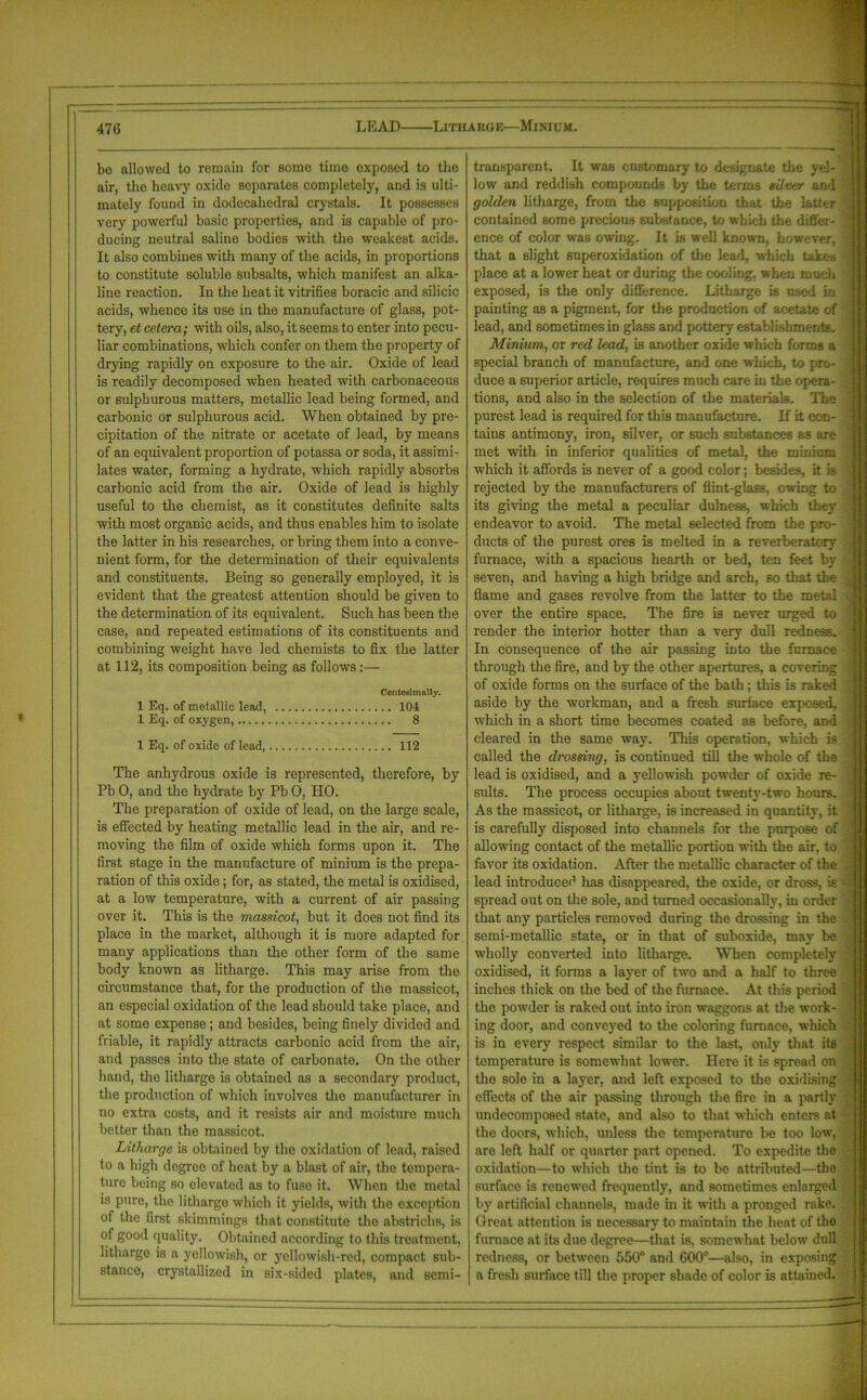 LEAD Litharge—Minium. bo allowed to remain for some time exposed to the air, the heavy oxide separates completely, and is ulti- mately found in dodecahedral crystals. It possesses very powerful basic properties, and is capable of pro- ducing neutral saline bodies with the weakest acids. It also combines with many of the acids, in proportions to constitute soluble subsalts, which manifest an alka- line reaction. In the heat it vitrifies boracic and silicic acids, whence its use in the manufacture of glass, pot- tery, et cetera; with oils, also, it seems to enter into pecu- liar combinations, which confer on them the property of drying rapidly on exposure to the air. Oxide of lead is readily decomposed when heated with carbonaceous or sulphurous matters, metallic lead being formed, and carbonic or sulphurous acid. When obtained by pre- cipitation of the nitrate or acetate of lead, by means of an equivalent proportion of potassa or soda, it assimi- lates water, forming a hydrate, which rapidly absorbs carbonic acid from the air. Oxide of lead is highly useful to the chemist, as it constitutes definite salts with most organic acids, and thus enables him to isolate the latter in his researches, or bring them into a conve- nient form, for the determination of their equivalents and constituents. Being so generally employed, it is evident that the greatest attention should be given to the determination of its equivalent. Such has been the case, and repeated estimations of its constituents and combining weight have led chemists to fix the latter at 112, its composition being as follows:— Centesimally. 1 Eq. of metallic lead, 104 1 Eq. of oxygen, 8 1 Eq. of oxide of lead, 112 The anhydrous oxide is represented, therefore, by Pb 0, and the hydrate by Pb 0, HO. The preparation of oxide of lead, on the large scale, is effected by heating metallic lead in the air, and re- moving the film of oxide which forms upon it. The first stage in the manufacture of minium is the prepa- ration of this oxide; for, as stated, the metal is oxidised, at a low temperature, with a current of air passing over it. This is the massicot, but it does not find its place in the market, although it is more adapted for many applications than the other form of the same body known as litharge. This may arise from the circumstance that, for the production of the massicot, an especial oxidation of the lead should take place, and at some expense; and besides, being finely divided and friable, it rapidly attracts carbonic acid from the air, and passes into the state of carbonate. On the other hand, the litharge is obtained as a secondary product, the production of which involves the manufacturer in no extra costs, and it resists air and moisture much better than the massicot. Litharge is obtained by the oxidation of lead, raised to a high degree of heat by a blast of air, the tempera- ture being so elevated as to fuse it. When the metal is pure, the litharge which it yields, with the exception of the first shimmings that constitute the abstrichs, is of good quality. Obtained according to this treatment, litharge is a yellowish, or yellowish-red, compact sub- stance, crystallized in six-sided plates, and semi- transparent. It was customary to designate the yel- low and reddish compounds by the terms silver and golden litharge, from the supposition that the latter contained some precious substance, to which the differ- ence of color was owing. It is well known, however, that a slight superoxidation of the lead, which takes place at a lower heat or during the cooling, when much exposed, is the only difference. Litharge is used in painting as a pigment, for the production of acetate of lead, and sometimes in glass and pottery establishments. Minium, or red lead, is another oxide which forms a special branch of manufacture, and one which, to pro- duce a superior article, requires much care in the opera- tions, and also in the selection of the materials. The purest lead is required for this manufacture. If it con- tains antimony, iron, silver, or such substances as arc- met with in inferior qualities of metal, the minium which it affords is never of a good color; besides, it is rejected by the manufacturers of flint-glass, owing to its giving the metal a peculiar dulness, which they endeavor to avoid. The metal selected from the pro- ducts of the purest ores is melted in a reverberatory furnace, with a spacious hearth or bed, ten feet by seven, and having a high bridge and arch, so that the flame and gases revolve from the latter to the metal over the entire space. The fire is never urged to render the interior hotter than a very dull redness. In consequence of the air passing into the furnace through the fire, and by the other apertures, a covering of oxide forms on the surface of the bath; this is raked aside by the workman, and a fresh surface exposed, which in a short time becomes coated as before, and cleared in the same way. This operation, which is called the drossing, is continued till the whole of the lead is oxidised, and a yellowish powder of oxide re- sults. The process occupies about twenty-two hours. As the massicot, or litharge, is increased in quantity, it is carefully disposed into channels for the purpose of allowing contact of the metallic portion with the air, to favor its oxidation. After the metallic character of the lead introduced has disappeared, the oxide, or dross, is spread out on the sole, and turned occasionally, in order that any particles removed during the drossing in the semi-metallic state, or in that of suboxide, may be wholly converted into litharge. When completely oxidised, it forms a layer of two and a half to three inches thick on the bed of the furnace. At this period the powder is raked out into iron waggons at the work- ing door, and conveyed to the coloring furnace, which is in every respect similar to the last, only that its temperature is somewhat lower. Here it is spread on the sole in a layer, and left exposed to the oxidising effects of the air passing through the fire in a partly undecomposed state, and also to that which enters at the doors, which, unless the temperature be too low, are left half or quarter part opened. To expedite the oxidation—to which the tint is to be attributed—the surface is renewed frequently, and sometimes enlarged by artificial channels, made hi it with a pronged rake. Great attention is necessary to maintain the heat of the furnace at its due degree—that is. somewhat below dull redness, or between 550° and 600°—also, in exposing a fresh surface till the proper shade of color is attained.