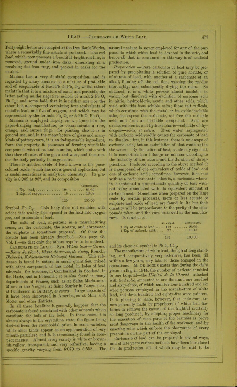 Forty-eight hours are occupied at the Dee Bank Works, where a remarkably fine article is produced. The red lead, which now presents a beautiful bright-red hue, is removed, ground under iron disks, circulating in a revolving flat iron tray, and packed in casks for the market. Minium has a very doubtful composition, and is regarded by many chemists as a mixture of protoxide and of sesquioxide of lead Pb 0, Pb2 03, whilst others maintain that it is a mixture of oxide and peroxide, the latter acting as the negative radical of a salt 2 Pb 0, Pb 02; and some hold that it is neither one nor the other, but a compound containing four equivalents of metallic lead, and five of oxygen, and which may be represented by the formula Pb4 0B or 3 Pb 0, Pb 02. Minium is employed largely as a pigment in the paper-hanging manufacture, to communicate a rose, orange, and aurora tinge; for painting also it is in general use, and in the manufacture of glass and many kinds of pottery-ware, it is an indispensable ingredient, from the property it possesses of forming vitrifiable compounds with silica and alumina, which unite with the other silicates of the glass and ware, and thus ren- der the body perfectly homogeneous. There is another oxide of lead, known as the puce- colored oxide, which has not a general application, but is useful sometimes in analytical chemistry. Its gra- vity is 8'902 at 98°, and its composition Centeaimally. 1 Eq. lead, 104 86-62 2 Eqs. of oxygen, 16 13-38 120 10000 Symbol Pb 02. This body does not combine with acids; it is readily decomposed in the heat into oxygen gas, and protoxide of lead. The salts of lead, important in a manufacturing sense, are the carbonate, the acetate, and chromate; the sulphate is sometimes prepared. Of these the acetate has been already described—See page 43, Vol. I.—so that only the others require to be noticed. Carbonate of Lead.—Syn. White lead—Ceruse, —Blanc de plomb, Blanc de ceruse, de clicky, French; Bleiweiss, Kohlensaures Bleioxyd, German. This sub- stance is found in nature in small quantities, mixed with other compounds of the metal, in lodes of lead minerals—for instance, in Cumberland, in Scotland, in the Ilartz, and in Bohemia; it is also found in many departments of France, such as at Saint Maria-aux- Mines in the Vosges; at Saint Saurier in Languedoc; at Poullaouen in Brittany, et cetera. Large deposits of it have been discovered in America, as at Mine a lit Motte, and other districts. In all these localities it generally happens that the carbonate is found associated with other minerals which constitute the bulk of the lode. In these cases it is almost always in the crystalline state, the figure being derived from the rhomboidal prism in some varieties, while other kinds appear as an agglomeration of very- minute particles; and it is occasionally found in com- pact masses. Almost every variety is white or brown- ish-yellow, transparent, and very refractive, having a specific gravity varying from 6-070 to 6'558. The natural product is never employed for any of the pur- poses to which white lead is devoted in the arts, and hence all that is consumed in this way is of artificial production. Preparation.—Pure carbonate of lead may be pre- pared by precipitating a solution of pure acetate, or of nitrate of lead, with another of a carbonate of an alkali, filtering off the solution, washing the residue thoroughly, and subsequently drying the mass. So obtained, it is a white powder almost insoluble in water, but dissolved with evolution of carbonic acid in nitric, hydrochloric, acetic and other acids, which yield with this base soluble salts; those salt radicals, which constitute with the metal or its oxide insoluble salts, decompose the carbonate, set free the carbonic acid, and form an insoluble compound. Such are oxalic, sulphuric, and hydrosulphuric—sulphide of hy- drogen—acids, et cetera. Even water impregnated with carbonic acid readily causes the carbonate of lead to dissolve; but, in this instance, there is no escape of carbonic acid, but an assimilation of that contained in the water. By the action of heat, as already signified, it is convertible into litharge or minium according to the intensity of the caloric and the duration of its ap- plication. Produced according to the above method, it is a compound of one equivalent of oxide of lead and one of carbonic acid; sometimes, however, it is met with as a basic carbonate—that is, a carbonate where- in is contained a proportionate quantity of base with- out being assimilated with its equivalent amount of carbonic acid. Sometimes when prepared on the large scale by certain processes, more or less acetate or sulphate and oxide of lead are found in it; but their quantity will be proportionate to the purity of the com- pounds taken, and the care bestowed in the manufac- ture. It consists of— At weight Centosimally. 1 Eq. of oxide of lead, 112 83-59 1 Eq. of carbonic acid 22 16-41 134 100-00 and its chemical symbol is Pb 0, C02. The manufacture of white lead, though of long stand- ing, and comparatively very extensive, has been, till within a few years, very fatal to those engaged in the operations. M. de Ronlz states that during the eight years ending in 1844, the number of patients admitted to one hospital—the Hopital de la Cliarite—attacked with lead colic, amounted to one thousand one hundred and sixty-three, of which number four hundred and six were persons employed in the manufacture of white lead, and three hundred and eighty-five were painters. It is pleasing to state, however, that endeavors are now generally made by proprietors of -white lead fac- tories to remove the causes of the frightful mortality so long produced, by adopting proper machinery for the execution of such parts of the business as prove most dangerous to the health of the workmen, and by enacting rules which enforce the observance of every precaution on the part of the employed. Carbonate of lead can be prepared in several ways, and of late years various methods have been introduced for its production, all of which may be said to be