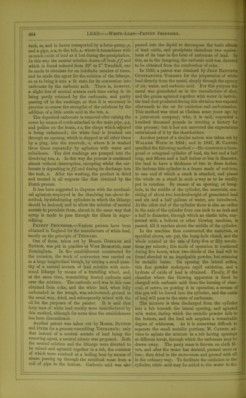 tank, m, and is hence transported by a force-pump, p, and a pipe, n n, to the tub, A, where it recombines with as much oxide of lead as it lost during the precipitation. In this way the neutral solution drawn off from //, and which is found reduced from 29° to 7° Twaddell, can be made to circulate for an indefinite number of times, and be made the agent for the solution of the litharge, so as to bring it into a fit state for its conversion into carbonate by the carbonic acid. There is, however, a slight loss of neutral acetate each time owing to its being partly retained by the carbonate, and partly passing off in the washings, so that it is necessary in practice to renew the strengths of the solutions by the addition of a little acetic acid in the tun, A. The deposited carbonate is removed after raising the cover by means of cords attached to the main pipe, g g, and pullies on the beam, s s, the clasps which secured it being unfastened; the white lead is brushed out through an opening, which is stopped at all other times by a plug, into the reservoir, 0, where it is washed three times repeatedly by agitation with water and subsidence. The first washings are pumped into the dissolving tun, A. In this way the process is continued almost without interruption, excepting whilst the car- bonate is depositing in ff, and during its discharge into the tank, o. After the washing, the product is dried and treated in all respects like that obtained by the Dutch process. It has been suggested to dispense with the mechani- cal agitators employed in the dissolving tun above de- scribed, by substituting cylinders in which the litharge should be inclosed, and to allow the solution of neutral acetate to percolate them, almost in the same way that syrup is made to pass through the filters in sugar- refining. Patent Processes.—Various patents have been obtained in England for the manufacture of white lead, mostly on the principle of Thenard. One of these, taken out by Messrs. Gossage and Benson, was put in practice at West Bromwich, near Birmingham. In the establishment constructed for the occasion, the work of conversion was carried on in a large longitudinal trough, by mixing a small quan- tity of a neutral acetate of lead solution with mois- tened litharge by means of a travelling wheel, and, at the same time, transmitting heated carbonic acid over the mixture. The carbonic acid was in this case obtained from coke, and the white lead, when fully carbonated in the trough, was edulcorated, ground in the usual way, dried, and subsequently mixed with the oil for the purposes of the painter. It is said that forty tons of white lead weekly were manufactured by this method, although for some time the establishment has been discontinued. Another patent was taken out by Messrs. Button and Dyer for a process resembling Thenakd’s ; only that instead of a neutral acetate of lead being the renewing agent, a neutral nitrate was proposed. Both the neutral solution and the litharge were directed to be mixed and agitated together in a tub, the contents of which were retained at a boiling heat by means of steam passing up through the semifluid mass from a coil of pipe in the bottom. Carbonic acid was also passed into the liquid to decompose the basic nitrate of lead oxide, and precipitate therefrom two equiva- lents of its base in the form of carbonate of lead. In this, as in the foregoing, the carbonic acid was directed to be obtained from the combustion of coke. In 1833, a patent was obtained by Jean Baptiste Constantine Torassa for the preparation of white lead directly from the metal, simply through the agency of air, water, and carbonic acid. For this purpose the metal was granulated as in the manufacture of shot, and the grains agitated together with water in barrels; the lead dust produced during this abrasion was exposed afterwards to the air for oxidation and carbonisation. This method was tried at Chelsea some years ago bv a joint-stock company, who, it is said, expended a hundred thousand pounds in erecting a factory for this process; but it has not answered the expectations entertained of it by the shareholders. Another patent of a similar nature was taken out by Walker Wood in 1834; and in 1847, M. Cannel specified the following method :—He constructs a hexa- gonal or octagonal cylinder of lead, six feet and a half long, and fifteen and a half inches or less in diameter, the lead to have a thickness of two to three inches. He incloses this cylinder in a frame made of rod-iron, to one end of which a crank is attached, and places the whole on a stand in such a way as to be readily put in rotation. By means of an opening, or bung- hole, in the middle of the cylinder, the materials, con- sisting of about two hundredweight of granulated lead and six and a half gallons of water, are introduced. At the other end of the cylinder there is also an orifice in the axis of the cylinder from one inch to an inch and a half in diameter, through which an elastic tube, con- nected with a bellows or other blowing machine, is passed, till it reaches about the middle of the cylinder. In the machine thus constructed the materials, as specified above, are put, the bung-hole closed, and the whole rotated at the rate of forty-five or fifty revolu- tions per minute; this mode of operation is continued during five hours, when two-thirds of the lead will be found abraded to an impalpable powder, but retaining its metallic lustre. On opening the lateral orifice, this fine powder undergoes rapid oxidation, and a hydrate of oxide of lead is obtained. Finally, if the chamber where the blowing apparatus is fixed be charged with carbonic acid from the burning of char- coal, et cetera, on putting it in operation, a stream of this gas will be forced into the cylinder, and the oxide of lead will pass to the state of carbonate. The mixture is then discharged from the cylinder into a tub beneath the lateral opening, and agitated with water, during which the metallic powder falls to the bottom, and the lead salt acquires a remarkable degree of whiteness. As it is somewhat difficult to separate the small metallic portions, M. Canned ad- vises to agitate the mixture in a tub having openings at different levels, through which the carbonate may bo drawn away. The pasty mass is thrown on cloth fil- ters, and after the water has drained, pressed more or less; then dried in the stove-room and ground with oil in the ordinary way. To facilitate the oxidation in the cylinder, nitric acid may be added to the water to the