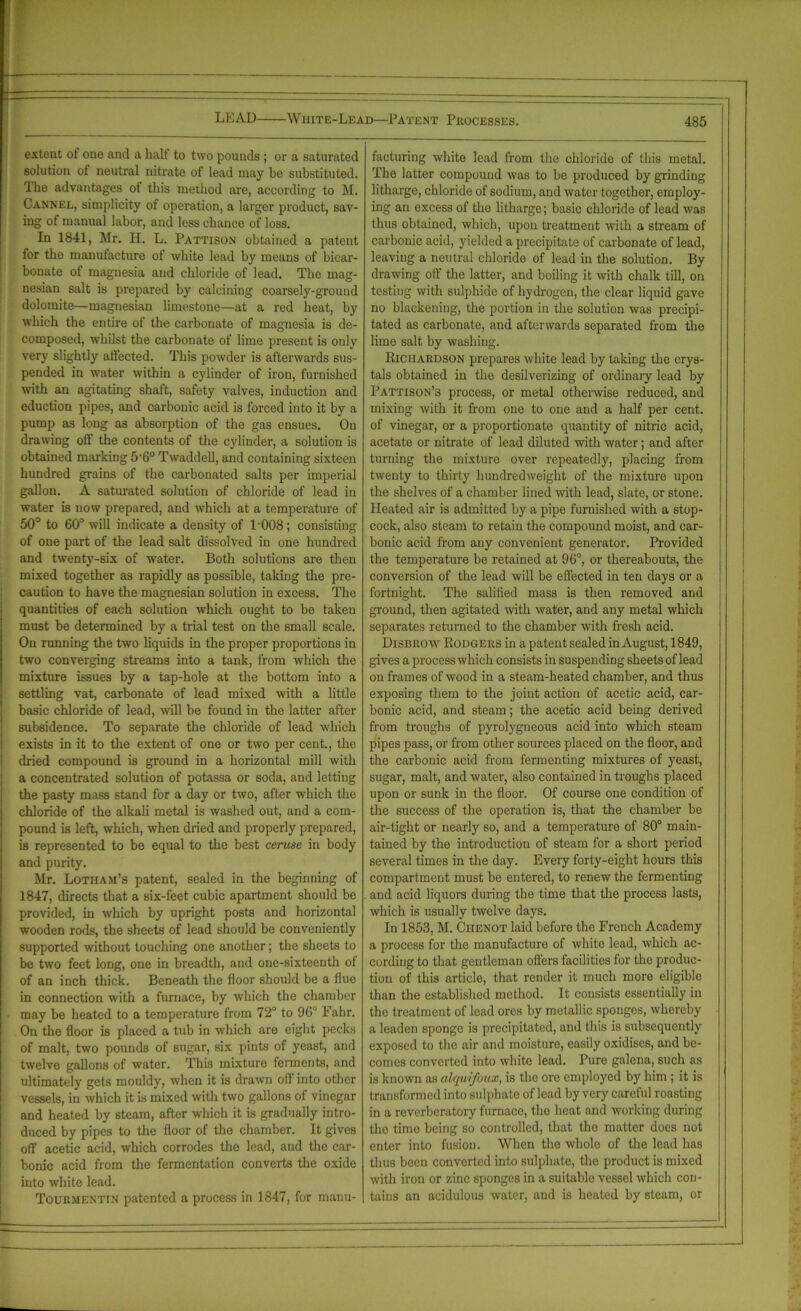 extent ot one and a half to two pounds ; or a saturated solution of neutral nitrate of lead may he substituted. The advantages of this method are, according to M. Cannel, simplicity of operation, a larger product, sav- ing of manual labor, and less chance of loss. In 1841, Mr. H. L. Pattison obtained a patent for the manufacture of white lead by means of bicar- bonate of magnesia and chloride of lead. The mag- nesian salt is prepared by calcining coarsely-ground dolomite—magnesian limestone—at a red heat, by which the entire of the carbonate of magnesia is de- composed, whilst the carbonate of lime present is only very slightly affected. This powder is afterwards sus- pended in water within a cylinder of iron, furnished with an agitating shaft, safety valves, induction and eduction pipes, and carbonic acid is forced into it by a pump as long as absorption of the gas ensues. On drawing off the contents of the cylinder, a solution is obtained marking 5-6° Twaddell, and containing sixteen hundred grains of the carbonated salts per imperial gallon. A saturated solution of chloride of lead in water is now prepared, and which at a temperature of 50° to 60° will indicate a density of L008; consisting of one part of the lead salt dissolved in one hundred and twenty-six of water. Both solutions are then mixed together as rapidly as possible, taking the pre- caution to have the magnesian solution in excess. The quantities of each solution which ought to be taken must be determined by a trial test on the small scale. On running the two liquids in the proper proportions in two converging streams into a tank, from which the mixture issues by a tap-hole at the bottom into a settling vat, carbonate of lead mixed with a little basic chloride of lead, will be found in the latter after subsidence. To separate the chloride of lead which exists in it to the extent of one or two per cent., the dried compound is ground in a horizontal mill with a concentrated solution of potassa or soda, and letting the pasty mass stand for a day or two, after which the chloride of the alkali metal is washed out, and a com- pound is left, which, when dried and properly prepared, is represented to be equal to the best ceruse in body and purity. Mr. Lotiiam’s patent, sealed in the beginning of 1847, directs that a six-feet cubic apartment should be provided, in which by upright posts and horizontal wooden rods, the sheets of lead should be conveniently supported without touching one another; the sheets to be two feet long, one in breadth, and one-sixteenth of of an inch thick. Beneath the floor should be a flue in connection with a furnace, by which the chamber may be heated to a temperature from 72° to 90° Fahr. On the floor is placed a tub in which are eight pecks of malt, two pounds of sugar, six pints of yeast, and twelve gallons of water. This mixture ferments, and ultimately gets mouldy, when it is drawn off into other vessels, in which it is mixed with two gallons of vinegar and heated by steam, after which it is gradually intro- duced by pipes to the floor of the chamber. It gives off acetic acid, which corrodes the lead, and the car- bonic acid from the fermentation converts the oxide into white lead. Tourmentin patented a process in 1847, for manu- facturing white lead from the chloride of this metal. The latter compound was to be produced by grinding litharge, chloride of sodium, and water together, employ- ing an excess of the litharge; basic chloride of lead was thus obtained, which, upon treatment with a stream of carbonic acid, yielded a precipitate of carbonate of lead, leaving a neutral chloride of lead in the solution. By drawing off the latter, and boiling it with chalk till, on testing with sulphide of hydrogen, the clear liquid gave no blackening, the portion in the solution was precipi- tated as carbonate, and afterwards separated from the lime salt by washing. Richardson prepares white lead by taking the crys- tals obtained in the desilverizing of ordinary lead by Pattison’s process, or metal otherwise reduced, and mixing with it from one to one and a half per cent, of vinegar, or a proportionate quantity of nitric acid, acetate or nitrate of lead diluted with water; and after turning the mixture over repeatedly, placing from twenty to thirty hundredweight of the mixture upon the shelves of a chamber lined with lead, slate, or stone. Pleated air is admitted by a pipe furnished with a stop- cock, also steam to retain the compound moist, and car- bonic acid from any convenient generator. Provided the temperature be retained at 96°, or thereabouts, the conversion of the lead will be effected in ten days or a fortnight. The salified mass is then removed and ground, then agitated with water, and any metal which separates returned to the chamber with fresh acid. Disbrow Rodgers in a patent sealed in August, 1849, gives a process which consists in suspending sheets of lead on frames of wood in a steam-heated chamber, and thus exposing them to the joint action of acetic acid, car- bonic acid, and steam; the acetic acid being derived from troughs of pyrolygneous acid into which steam pipes pass, or from other sources placed on the floor, and the carbonic acid from fermenting mixtures of yeast, sugar, malt, and water, also contained in troughs placed upon or sunk in the floor. Of course one condition of the success of the operation is, that the chamber be air-tight or nearly so, and a temperature of 80° main- tained by the introduction of steam for a short period several times in the day. Every forty-eight hours this compartment must be entered, to renew the fermenting . and acid liquors during the time that the process lasts, which is usually twelve days. In 1853, M. Ciienot laid before the French Academy a process for the manufacture of white lead, which ac- cording to that gentleman offers facilities for the produc- tion of this article, that render it much more eligible than the established method. It consists essentially in the treatment of lead ores by metallic sponges, whereby a leaden sponge is precipitated, and this is subsequently exposed to the air and moisture, easily oxidises, and be- comes convei'ted into white lead. Pure galena, such as is known as alquifoux, is the ore employed by him ; it is transformed into sulphate of lead by very careful roasting in a reverberatory furnace, the heat and working during the time being so controlled, that the matter does not enter into fusion. When the whole of the lead has thus been converted into sulphate, the product is mixed with iron or zinc sponges in a suitable vessel which con- tains an acidulous water, and is heated by steam, or