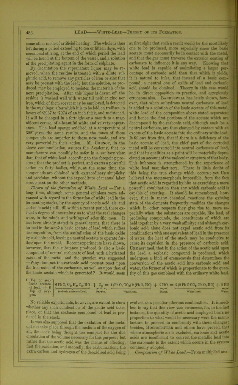 48ti LEAD White-Lead—Theory of its Formation. some other mode of artificial heating. The whole is thus left during a period extending to ten or fifteen days, with occasional stirring, at the end of which period the lead will bo found at the bottom of the vessel, and a solution of the precipitating agent in the form of sulphate. By decantation the supernatant liquor may be re- moved, when the residue is treated with a dilute sul- phuric acid, to remove any particles of iron or zinc that may be present with the lead; but the solution, so pro- duced, may be employed to moisten the materials of the next precipitation. After this liquor is drawn off, the residue is washed well with water till neither zinc nor iron, which of them soever may he employed, is detected in the washings; after which it is to be laid on trellises, in layers of '3937 to -7974 of an inch thick, and moistened. It will be changed in a fortnight or a month to a mag- nificent ceruse, of a beautiful white and velvety appear- ance. The lead sponge oxidised at a temperature of 392° gives the same results, and the tones of these compounds are superior to those now made, and are very powerful in their action. M. Chenot, in the above communication, assures the Academy, that no manufacture can possibly be safer in a sanitary view than that of white lead, according to the foregoing pro- cess ; that the product is perfect, and exerts a powerful action on fatty bodies, whilst, at the same time, the compounds are obtained with extraordinary simplicity and precision, without the expenditure of manual labor consequent on the other methods. Theory of the formation of White Lead. — For a long time, although some general opinions were ad- vanced with regard to the formation of white lead in the fermenting stacks, by the agency of acetic acid, air, and carbonic acid; still, till within a recent period, there ex- isted a degree of uncertainty as to what the real changes were, in the minds and writings of scientific men. It has been already stated in general terms, that there is formed in the staclc a basic acetate of lead which suffers decomposition, from the assimilation of the basic oxide by carbonic acid, leaving a neutral acetate to operate fur- ther upon the metal. Recent experiments have shown, however, that the substance produced is also a basic compound of neutral carbonate of lead, with a hydrated oxide of the metal, and the question was suggested —Why does not the carbonic acid present react upon the free oxide of the carbonate, as well as upon that of the basic acetate which is generated ? It would seem at first sight that such a result would be the most likely one to be produced, more especially since tire basic acetate must necessarily be in contact with the metal, and that the gas must traverse the exterior coating of carbonate to influence it in any way. Knowing that white lead is capable of assimilating a larger per- centage of carbonic acid than that which it yields, it is natural to infer, that instead of a basic com- pound, a neutral one of oxide of lead and carbonic acid should be obtained. Theory in this case would be in direct opposition to practice, and egregiously erroneous also. Barreswill has lately shown, how- ever, that when anhydrous neutral carbonate of lead is added to a solution of the basic acetate of this metal, white lead of the composition above 6tated separates; and hence the first portions of the acetate which are decomposed by the carbonic acid, although such be a neutral carbonate, are thus changed by contact with an excess of the basic acetate into the ordinary white lead. It follows from this, that if there is a deficiency of the basic acetate of lead, the chief part of the corroded metal will be converted into neutral carbonate of lead, and that its qualities as a paint will be materially depre- ciated on account of the molecular structure of that body. This inference is strengthened by the experience of white lead manufacturers. There is little doubt of this being the true change which occutb; yet Ere believed the metamorphosis impossible, from the fact that acetic acid is regarded by him as exercising a more powerful combination than any which carbonic acid is capable of exerting. It should be remembered, how- ever, that in many chemical reactions the existing state of the elements frequently modifies the changes which in other respects they give rise to, more es- pecially when the substances are capable, like lead, of producing compounds, the constituents of which are held together by a very weak affinity; and although car- bouic acid alone does not expel acetic acid from its combinations with one equivalent of lead in the presence of water, the heat of the stack may be conducive to cause its expulsion in the presence of carbonic acid. Ure assumed, that in the action of the acetic acid upon the lead a sexbasic compound is produced, which undergoes a kind of eremacausis that determines the conversion of the acetic acid into carbonic acid and water, the former of which is proportionate to the quan- tity of this gas combined with the ordinary white lead. Eq. of sex- basic acetate of load, -}- 8 Eqs. of oxy- gen. 6 Pb 0, C4, H3, Os, IIO + 08 = 4(Pb0,C02)2(Pb0,n0) -f 2 HO = 2 (2 Pb 0 COt, Pb 0, HO) 4-2 HO • ' , > , 1 , V •» —Y-' ' . ' Sexbasic acetate of lead. Oxygen. White lead. Water. White lead. Water. No reliable experiments, howevor, are extant to show whether any such combustion of the acetic acid takes place, or that the sexbasic compound of lead is pro- duced in the stack. It was also supposed that the oxidation of the metal did not bike place through the medium of the oxygen of air, the stack being thought too compact for the duo circulation of the volume necessary for this purpose; but rather that the acetic acid was the means of effecting, first the oxidation, and secondly, the carbonization; the extra carbon and hydrogen of the deoxidised acid being evolved as a peculiar etherous combination. It is need- less to say that this view was erroneous, for, in the first instance, the quantity of acetic acid employed bears no proportion to what would be necessary were the manu- facture to proceed in conformity with these changes; besides, Hochstetter and others have proved, that where atmospheric air is excluded, carbonic and acetic acids are insufficient to convert the metallic lead into the carbonate to the extent which occurs in the system commonly adopted. Composition of White Lend.—From multiplied ana-