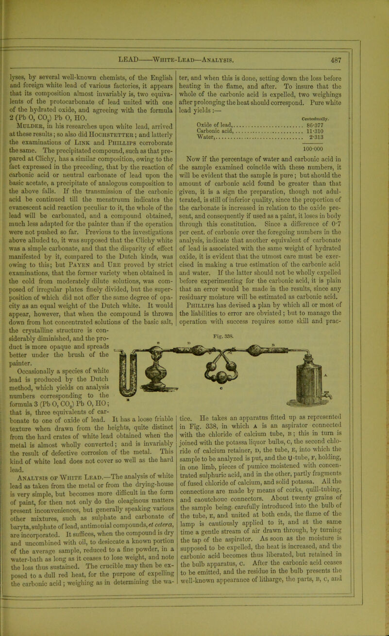lyses, by several well-known chemists, of the English and foreign white lead of various factories, it appears that its composition almost invariably is, two equiva- lents of the protocarbonate of lead united with one of the hydrated oxide, and agreeing with the formula 2 (Pb 0, CO,) Pb 0, HO. Mulder, in his researches upon white lead, arrived at these results; so also did Hochstetter ; and latterly the examinations of Link and Phillips corroborate the same. The precipitated compound, such as that pre- pared at Clichy, has a similar composition, owing to the fact expressed in the preceding, that by the reaction of carbonic acid or neutral carbonate of lead upon the basic acetate, a precipitate of analogous composition to the above falls. If the transmission of the carbonic acid be continued till the menstruum indicates the evanescent acid reaction peculiar to it, the whole of the lead will be carbonated, and a compound obtained, much less adapted for the painter than if the operation were not pushed so far. Previous to the investigations above alluded to, it was supposed that the Clichy white was a simple carbonate, and that the disparity of effect manifested by it, compared to the Dutch kinds, was owing to this; but Pa yen and Ure proved by strict examinations, that the former variety when obtained in the cold from moderately dilute solutions, was com- posed of irregular plates finely divided, but the super- position of which did not offer the same degree of opa- city as an equal weight of the Dutch white. It would appear, however, that when the compound is thrown down from hot concentrated solutions of the basic salt, the crystalline structure is con- siderably diminished, and the pro- duct is more opaque and spreads better under the brush of the painter. Occasionally a species of white lead is produced by the Dutch method, which yields on analysis numbers corresponding to the formula 3 (Pb 0, C02) Pb 0, IIO; that is, three equivalents of car- bonate to one of oxide of lead. It has a loose friable texture when drawn from the heights, quite distinct from the hard crates of white lead obtained when the metal is almost wholly converted; and is invariably the result of defective corrosion of the metal. This kind of white lead does not cover so well as the haid lead. Analysis of White Lead.—The analysis of white lead as taken from the metal or from the drying-house is very simple, but becomes more difficult in the form of paint, for then not only do the oleaginous matters present inconveniences, but generally speaking various other mixtures, such as sulphate and carbonate of baryta, sulphate of lead, antimonial compounds, cetera, are incorporated. It suffices, when the compound is dry and uncombined with oil, to desiccate a known portion of the average sample, reduced to a fine powder, in a water-bath as long as it ceases to lose weight, and note the loss thus sustained. The crucible may then be ex- posed to a dull red heat, for the purpose of expelling the carbonic acid ; weighing as in determining the wa- ter, and when this is done, setting down the loss before heating in the flame, and after. To insure that the whole of the carbonic acid is expelled, two weighings after prolonging the heat should correspond. Pure white lead yields:— Conteslmally. Oxide of lead, 86-377 Carbonic acid, 11-310 Water, 2-313 100-000 Now if the percentage of water and carbonic acid in the sample examined coincide with these numbers, it will be evident that the sample is pure; but should the amount of carbonic acid found be greater than that given, it is a sign the preparation, though not adul- terated, is still of inferior quality, since the proportion of the carbonate is increased in relation to the oxide pre- sent, and consequently if used as a paint, it loses in body through this constitution. Since a difference of 0'7 per cent, of carbonic over the foregoing numbers in the analysis, indicate that another equivalent of carbonate of lead is associated with the same weight of hydrated oxide, it is evident that the utmost care must be exer- cised in making a true estimation of the carbonic acid and water. If the latter should not be wholly expelled before experimenting for the carbonic acid, it is plain that an error would be made in the results, since any residuary moisture will be estimated as carbonic acid. Phillips has devised a plan by which all or most of the liabilities to error are obviated ; but to manage the operation with success requires some skill and prac- tice. He takes an apparatus fitted up as represented in Fig. 338, in which A is an aspirator connected with the chloride of calcium tube, b ; this in turn is joined with the potassa liquor bulbs, c, the second chlo- ride of calcium retainer, d, the tube, e, into which the sample to be analyzed is put, and the u-tube, F, holding, in one limb, pieces of pumice moistened witli concen- trated sulphuric acid, and in the other, partly fragments of fused chloride of calcium, and solid potassa. All the connections are made by means of coiks, quill-tubing, and caoutchouc connectors. About twenty grains of the sample being carefully introduced into the bulb of the tube, E, and united at both ends, the flame of the lamp is cautiously applied to it, and at the same time a gentle stream of air drawn through, by turning the tap of the aspirator. As soon as the moisture is supposed to be expelled, the heat is increased, and the carbonic acid becomes thus liberated, but retained in the bulb apparatus, c. After the carbonic acid ceases to be emitted, and the residue in the bulb presents the well-known appearance of litharge, the parts, b, c, and