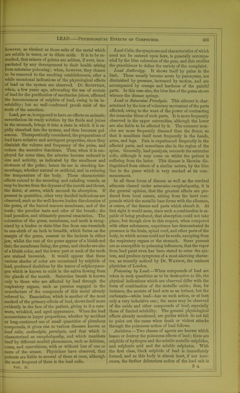 LEAD Physiological Effects of Compounds. however, so virulent as those salts of the metal which are soluble in water, or in dilute acids. It is to be re- marked, that miners of galena are seldom, if ever, inca- pacitated by any derangement to their health arising from saturnine poisoning; when, however, they chance to be removed to the smelting establishments, after a while occasional indications of the physiological effects of lead on the system are observed. Dr. Scoffern, when, a few years ago, advocating the use of acetate of lead for the purification of saccharine juices, affirmed the innocuousness of sulphite of lead, owing to its in- solubility; but no well-confirmed proofs exist of the truth of the assertion. Lead, per se, is supposed to have no effects on animals; nevertheless its ready solution by the fluids and juices in the stomach, brings it into a state in which it is ra- pidly absorbed into the system, and thus becomes poi- sonous. Therapeutically considered, the preparations of lead have sedative and astringent properties, since they diminish the volume and frequency of the pulse, and reduce the secretive functions. Thus, when it is em- ployed for some time, the arteries become reduced in size and activity, as indicated by the smallness and slowness of the pulse; hence its use in checking hae- morrhage, whether natural or artificial, and in reducing the temperature of the body. These characteristic effects extend to the secreting and exhaling vessels, as may be known from the dryness of the mouth and throat, the thirst, et cetera, -which succeed its absorption. If present in quantities, other very decided indications are observed, such as the well-known leaden discoloration of the gums, of the buccal mucous membrane, and of the teeth; the peculiar taste and odor of the breath; the lead jaundice, and ultimately general emaciation. The coloration of the gums, membrane, and teeth is recog- nized by a leaden or slate-blue line from one-twentieth to one-sixth of an inch in breadth, which forms on the margin of the gums, nearest to the incisors in either jaw, whilst the rest of the gums appear of a bluish-red tint; the membrane lining, the gums, and checks are also of a bluish color, and the lower part or neck of the teeth are stained brownish. It would appear that these various shades of color are occasioned by sulphide of lead, produced doubtless by the traces of sulphocyano- gen which is known to exist in the saliva flowing from the glands of the mouth. Saturnine breath is known only to those who are affected by lead through the respiratory organs, such as persons engaged in the manufacture of the compounds of this metal already referred to. Emaciation, which is another of the most marked of the primary effects of lead, shows itself more evidently in the face of the patient, giving to it a care- worn, wrinkled, and aged appearance. When the lead accumulates in larger proportions, whether by accident or long-continued use of small quantities of plumbous compounds, it gives rise to various diseases known as lead colic, anthralejia, paralysis, and that which is characterized as encephalopathy, and which manifests itself by different morbid phenomena, such as delirium, coma, and convulsions, with or without loss of one or more of the senses. Physicians have observed, that patients are liable to several of these at once, although the most frequent of them is the lead colic. YOL. II. Lead Colic, the symptoms and characteristics of which need not be entered upon here, is generally accompa- nied by the blue coloration of the gum, and this enables the practitioner to define the variety of the complaint. Lead Anthralgy. It shows itself by pains in the limb. These usually become acute by paroxysms, are diminished by pressure, increased by motion, and are accompanied by cramps and hardness of the painful parts. In this case also, the blue line of the gums shows whence the disease springs. Lead or Saturnine Paralysis. This ailment is char- acterized by the loss of voluntary movement of the parts affected, owing to the want of the power of contracting the muscular fibres of such parts. It is more frequently observed in the upper extremities, although the lower are also liable to be affected by it. The extensor mus- cles are more frequently diseased than the flexor, so that it manifests itself most frequently in the hands, arms, and legs. Pain is experienced frequently in the affected parts, and sometimes also in the region of the spine. Generally, lead paralysis, succeeds the saturnine colic, although it may come on whilst the patient is suffering from the latter. This disease is likewise dis- tinguished from others of a similar nature, by the blue line in the gums which is very marked at its com- mencement. In all these forms of disease as well as the cerebral ailments classed under saturnine encephalopathy, it is the general opinion, that the greatest effects are pro- duced from local causes, arising from the inert com- pounds which the metallic base forms with the albumen, et cetera, of the tissues and parts which absorb it. At first sight it would seem, since such a combination is ca- pable of being produced, that absorption could not take place; but though slow in this respect, when compared with other substances, experience has demonstrated its presence in the brain, spinal cord, and other parts of the body, to which access could not be made, excepting from the respiratory organs or the stomach. Some persons are so susceptible to poisoning influences, that the vapor from lead paint even has been stated to enter the sys- tem, and produce symptoms of a most alarming charac- ter, as recently noticed by Dr. Watson, the eminent physician of London. Poisoning by Lead.—When compounds of lead are taken in such quantities as to be destructive to life, the physical indications which are observed differ with the form of combination of the metallic oxide; thus, for instance, the acetate of lead acts as an irritant, but the carbonate—white lead—has no such action, or at best only a very indecisive one ; the same may be observed of the oxide and other compounds of lead, especially those of limited solubility. The general physiological effects already mentioned, are guides which do not fail to point out the cause when death or violent attacks through the poisonous action of lead follows. Antidotes.—Two classes of agents are known which lessen or destroy the poisonous effects of lead; these are sulphide of hydrogen and the soluble metallic sulphides, and sulphuric acid and the soluble sulphates. With the first class, black sulphide of lead is immediately formed, and as this body is almost inert, if not inno- cuous, the further deleterious action of the lead salt is 3 Q