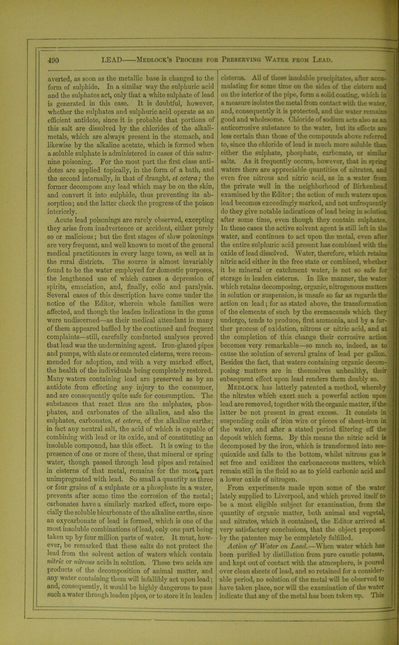 averted, as soon as the metallic base is changed to the form of sulphide. In a similar way the sulphuric acid and the sulphates act, only that a white sulphate of lead is generated in this case. It is doubtful, however, whether the sulphates and sulphuric acid operate as an efficient antidote, since it is probable that portions of this salt are dissolved by the chlorides of the alkali- metals, which are always present in the stomach, and likewise by the alkaline acetate, which is formed when a soluble sulphate is administered in cases of this satur- nine poisoning. For the most part the first class anti- dotes are applied topically, in the form of a bath, and the second internally, in that of draught, et cetera; the former decompose any lead which may be on the skin, and convert it into sulphide, thus preventing its ab- sorption ; and the latter check the progress of the poison interiorly. Acute lead poisonings are rarely observed, excepting they arise from inadvertence or accident, either purely so or malicious; but the first stages of slow poisonings are very frequent, and well known to most of the general medical practitioners in every large town, as well as in the rural districts. The source is almost invariably found to be the water employed for domestic purposes, the lengthened use of which causes a depression of spirits, emaciation, and, finally, colic and paralysis. Several cases of this description have come under the notice of the Editor, wherein whole families were affected, and though the leaden indications in the gums were undiscerned—as their medical attendant in many of them appeared baffled by tbe continued and frequent complaints—still, carefully conducted analyses proved that lead was the undermining agent. Iron-glazed pipes and pumps, with slate or cemented cisterns, were recom- mended for adoption, and with a very marked effect, the health of the individuals being completely restored. Many waters containing lead are preserved as by an antidote from effecting any injury to the consumer, and are consequently quite safe for consumption. The substances that react thus are the sulphates, phos- phates, and carbonates of the alkalies, and also the sulphates, carbonates, et cetera, of the alkaline earths; in fact any neutral salt, the acid of which is capable of combining with lead or its oxide, and of constituting an insoluble compound, has this effect. It is owing to the presence of one or more of these, that mineral or spring water, though passed through lead pipes and retained in cisterns of that metal, remains for the most, part unimpregnated with lead. So small a quantity as three or four grains of a sulphate or a phosphate in a water, prevents after some time the corrosion of the metal; carbonates have a similarly marked effect, more espe- cially the soluble bicarbonate of the alkaline earths, since an oxycarbonato of lead is formed, which is one of the most insoluble combinations of lead, only one part being taken up by four million parts of water. It must, how- ever, bo remarked that these salts do not protect the lead from the solvent action of waters which contain nitric or nitrous acids in solution. These two acids are products of the decomposition of animal matter, and any water containing them will infallibly act upon lead; and, consequently, it would be highly dangerous to pass such a water through leaden pipes, or to store it in leaden cisterns. All of these insoluble precipitates, after accu- mulating for some time on the sides of the cistern and on the interior of the pipe, form a solid coating, which in a measure isolates the metal from contact with the water, and, consequently it is protected, and the water remains good and wholesome. Chloride of sodium acts also as an anticorrosive substance to the water, but its effects are less certain than those of the compounds above referred to, since the chloride of lead is much more soluble than either the sulphate, phosphate, carbonate, or simiAr salts. As it frequently occurs, however, that in spring waters there are appreciable quantities of nitrates, and even free nitrous and nitric acid, as in a water from the private well in the neighborhood of Birkenhead examined by the Editor; the action of such waters upon lead becomes exceedingly marked, and not unfrequentlv do they give notable indications of lead being in solution after some time, even though they contain sulphates. In these cases the active solvent agent is still left in the water, and continues to act upon the metal, even after the entire sulphuric acid present has combined with the oxide of lead dissolved. Water, therefore, which retains nitric acid either in the free state or combined, whether it be mineral or catchment water, is not 60 6afe for storage in leaden cisterns. In like manner, the water which retains decomposing, organic, nitrogenous matters in solution or suspension, is unsafe so far as regards the action on lead; for as stated above, the transformation of the elements of such by the eremacausis which they undergo, tends to produce, first ammonia, and by a fur- ther process of oxidation, nitrous or nitric acid, and at the completion of this change their corrosive action becomes very remarkable—so much so, indeed, as to cause the solution of several grains of lead per gallon. Besides the fact, that waters containing organic decom- posing matters are in themselves unhealthy, then- subsequent effect upon lead renders them doubly so. Medlock has latterly patented a method, whereby the nitrates which exert such a powerful action upon lead are removed, together with the organic matter, if the latter be not present in great excess. It consists in suspending coils of iron wire or pieces of sheet-iron in the water, and after a stated period filtering off the deposit which forms. By tin's means the nitric acid is decomposed by the iron, which is transformed into ses- quioxide and falls to the bottom, whilst nitrous gas is set free and oxidizes the carbonaceous matters, which remain still in the fluid so as to yield carbonic acid and a lower oxide of nitrogen. From experiments made upon some of the water lately supplied to Liverpool, and which proved itself to be a most eligible subject for examination, from the quantity of organic matter, both animal and vegetal, and nitrates, which it contained, the Editor arrived at very satisfactory conclusions, that the object proposed by the patentee may be completely fulfilled. Action of Water on Lead.—When water which has been purified by distillation from pure caustic potassa, and kept out of contact with the atmosphere, is poured over clean sheets of lead, and so retained for a consider- able period, no solution of the metal will be observed to have taken place, nor will the examination of the water indicate that any of the metal has been taken up. This
