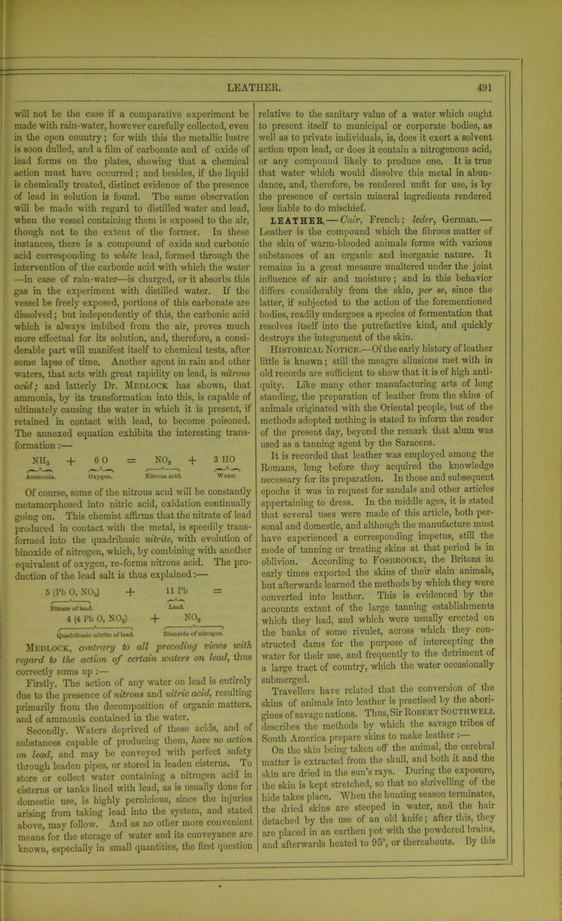 will not be the case if a comparative experiment be made with rain-water, however carefully collected, even in the open country; for with this the metallic lustre is soon dulled, and a film of carbonate and of oxide of lead forms on the plates, showing that a chemical action must have occurred; and besides, if the liquid is chemically treated, distinct evidence of the presence of lead in solution is found. The same observation will be made with regard to distilled water and lead, when the vessel containing them is exposed to the air, though not to the extent of the former. In these instances, there is a compound of oxide and carbonic acid corresponding to white lead, formed through the intervention of the carbonic acid with which the water —in case of rain-water—is charged, or it absorbs this gas in the experiment with distilled water. If the vessel be freely exposed, portions of this carbonate are dissolved; but independently of this, the carbonic acid which is always imbibed from the air, proves much more effectual for its solution, and, therefore, a consi- derable part will manifest itself to chemical tests, after some lapse of time. Another agent in rain and other waters, that acts with great rapidity on lead, is nitrous acid; and latterly Dr. Medlocjk has shown, that ammonia, by its transformation into this, is capable of ultimately causing the water in which it is present, if retained in contact with lead, to become poisoned. The annexed equation exhibits the interesting trans- formation :— NHa Ammonia. + 6 0 Oxygen. Nitrous acid. + 3 HO Water. Of course, some of the nitrous acid will be constantly metamorphosed into nitric acid, oxidation continually going on. This chemist affirms that the nitrate of lead produced in contact with the metal, is speedily trans- formed into the quadribasic nitrite, with evolution of binoxide of nitrogen, which, by combining with another equivalent of oxygen, re-forms nitrous acid. The pro- duction of the lead salt is thus explained:— 5 (Pb 0, N05) + f K ' Nitrate of lead. 4 (4 Pb 0, N03) c ' ' Quadribasic nitrite of lead. Medlock, contrarg to all precedintj views regard to the action of certain waters on lead, thus correctly sums up :— Firstly. The action of any water on lead is entirely due to the presence of nitrous and nitric acid, resulting primarily from the decomposition of organic matters, and of ammonia contained in the water. Secondly. Waters deprived of these acids, and of substances capable of producing them, have no action on lead, and may be conveyed with perfect safety through leaden pipes, or stored in leaden cisterns. lo store or collect water containing a nitrogen acid in cisterns or tanks lined with lead, as is usually done for domestic use, is highly pernicious, since the injuries arising from taking lead into the system, and stated above, may follow. And as no other more convenient means for the storage of water and its conveyance arc known, especially in small quantities, the first question 11 Pb Lead. + NO, Binoxide of nitrogen. relative to the sanitary value of a water which ought to present itself to municipal or corporate bodies, as well as to private individuals, is, does it exert a solvent action upon lead, or does it contain a nitrogenous acid, or any compound likely to produce one. It is true that water which would dissolve this metal in abun- dance, and, therefore, be rendered unfit for use, is by the presence of certain mineral ingredients rendered less liable to do mischief. LEATHER,— Cuir, French; leder, German.— Leather is the compound which the fibrous matter of the skin of warm-blooded animals forms with various substances of an organic and inorganic nature. It remains in a great measure unaltered under the joint influence of air and moisture ; and in this behavior differs considerably from the skin, per se, since the latter, if subjected to the action of the forementioned bodies, readily undergoes a species of fermentation that resolves itself into the putrefactive kind, and quickly destroys the integument of the skin. Historical Notice.—Of the early history of leather little is known; still the meagre allusions met with in old records are sufficient to show that it is of high anti- quity. Like many other manufacturing arts of long standing, the preparation of leather from the skins of animals originated with the Oriental people, but of the methods adopted nothing is stated to inform the reader of the present day, beyond the remark that alum was used as a tanning agent by the Saracens. It is recorded that leather was employed among the Romans, long before they acquired the knowledge necessary for its preparation. In those and subsequent epochs it was in request for sandals and other articles appertaining to dress. In the middle ages, it is stated that several uses were made of this article, both per- sonal and domestic, and although the manufacture must have experienced a corresponding impetus, still the mode of tanning or treating skins at that period is in oblivion. According to Fosbrooice, the Britons in early times exported the skins of their slain animals, but afterwards learned the methods by which they were converted into leather. This is evidenced by the accounts extant of the large tanning establishments which they had, and which were usually erected on the banks of some rivulet, across which they con- structed dams for the purpose of intercepting the water for their use, and frequently to the detriment of a large tract of country, which the water occasionally submerged. Travellers have related that the conversion of the skins of animals into leather is practised by the abori- gines of savage nations. Thus, Sir Robert Soutiiw ell describes the methods by which the savage tribes of South America prepare skins to make leather : On the skin being taken off the animal, the ceiebial matter is extracted from the skull, and both it and the skin are dried in the sun’s rays. During the exposure, the skin is kept stretched, so that no shrivelling of the hide takes place. When the hunting season terminates, the dried skins are steeped in water, and the hair detached by the use of an old knife; after this, they are placed in an earthen pot with the powdered brains, and afterwards heated to 95°, or thereabouts. By this