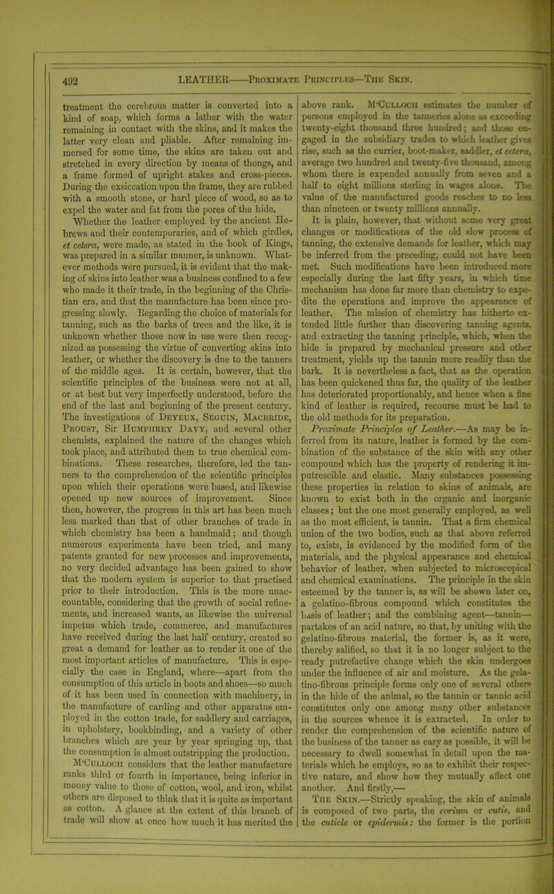LEATHER Proximate Principles—The Skin. treatment the cerebrous matter is converted into a kind of soap, which forms a lather with the water remaining in contact with the skins, and it makes the latter very clean and pliable. After remaining im- mersed for some time, the skins are taken out and stretched in every direction by means of thongs, and a frame formed of upright stakes and cross-pieces. Daring the exsiccation upon the frame, they are rubbed with a smooth stone, or hard piece of wood, so as to expel the water and fat from the pores of the hide. Whether the leather employed by the ancient He- brews and their contemporaries, and of which girdles, et cetera, were made, as stated in the book of Kings, was prepared in a similar manner, is unknown. What- ever methods were pursued, it is evident that the mak- ing of skins into leather was a business confined to a few who made it their trade, in the beginning of the Chris- tian era, and that the manufacture has been since pro- gressing slowly. Regarding the choice of materials for tanning, such as the barks of trees and the like, it is unknown whether those now in use were then recog- nized as possessing the virtue of converting skins into leather, or whether the discovery is due to the tanners of the middle ages. It is certain, however, that the scientific principles of the business were not at all, or at best but very imperfectly understood, before the end of the last and beginning of the present century. The investigations of Deyeux, Seguin, Macbride, Proust, Sir Humphrey Davy, and several other chemists, explained the nature of the changes which took place, and attributed them to true chemical com- binations. These researches, therefore, led the tan- ners to the comprehension of the scientific principles upon which their operations were based, and likewise opened up new sources of improvement. Since then, however, the progress in this art has been much less marked than that of other branches of trade in which chemistry has been a handmaid; and though numerous experiments have been tried, and many patents granted for new processes and improvements, no very decided advantage has been gained to show that the modern system is superior to that practised prior to their introduction. This is the more unac- countable, considering that the growth of social refine- ments, and increased wants, as likewise the universal impetus which trade, commerce, and manufactures have received during the last half century, created so great a demand for leather as to render it one of the most important articles of manufacture. This is espe- cially the case in England, where—apart from the consumption of this article in boots and shoes—so much of it has been used in connection with machinery, in the manufacture of carding and other apparatus em- ployed in the cotton trade, for saddlery and carriages, in upholstery, bookbinding, and a variety of other branches which are year by year springing up, that the consumption is almost outstripping the production. M'Cuelocii considers that the leather manufacture ranks third or fourth in importance, being inferior in money value to those of cotton, wool, and iron, whilst others are disposed to think that it is quite as important as cotton. A glance at the extent of this branch of trade will show at once how much it has merited the above rank. M'CuELOCH estimates the number of persons employed hi the tanneries alone as exceeding twenty-eight thousand three hundred; and those en- gaged in the subsidiary trades to which leather gives rise, such as the currier, boot-maker, saddler, et cetera, average two hundred and twenty-five thousand, among whom there is expended annually from seven and a half to eight millions sterling in wages alone. The value of the manufactured goods reaches to no less than nineteen or twenty millions annually. It is plain, however, that without some very great changes or modifications of the old slow process of tanning, the extensive demands for leather, which may be inferred from the preceding, could not have been met. Such modifications have been introduced more especially during the last fifty years, in which time mechanism has done far more than chemistry to expe- dite the operations and improve the appearance of leather. The mission of chemistry has hitherto ex- tended little further than discovering tanning agents, and extracting the tanning principle, which, when the hide is prepared by mechanical pressure and other treatment, yields up the tannin more readily than the bark. It is nevertheless a fact, that as the operation has been quickened thus far, the quality of the leather has deteriorated proportionably, and hence when a fine kind of leather is required, recourse must be had to the old methods for its preparation. Proximate Principles of Leather.—As may be in- ferred from its nature, leather is formed by the com- bination of the substance of the skin with any other compound which has the property of rendering it im- putrescible and clastic. Many substances possessing these properties in relation to skins of animals, are known to exist both in the organic and inorganic classes; but the one most generally employed, as well as the most efficient, is tannin. That a firm chemical union of the two bodies, such as that above referred to, exists, is evidenced by the modified form of the materials, and the physical appearance and chemical behavior of leather, when subjected to microscopical and chemical examinations. The principle in the skin esteemed by the tanner is, as will be shown later on, a gelatino-fibrous compound which constitutes the basis of leather; and the combining agent—tannin— partakes of an acid nature, so that, by uniting with the gelatino-fibrous material, the former is, as it were, thereby salified, so that it is no longer subject to the ready putrefactive change which the skin undergoes under the influence of air and moisture. As the gela- tiuo-fibrous principle forms only one of several others in the hide of the animal, so the tannin or tannic acid constitutes only oue among many other substances in the sources whence it is extracted. In order to render the comprehension of the scientific nature of the business of the tanner as easy as possible, it will be necessary to dwell somewhat in detail upon the ma- terials which he employs, so as to exhibit their respec- tive nature, and show how they mutually affect one another. And firstly,— The Skin.—Strictly speaking, the skin of animals is composed of two parts, the corium or cutis, and the aiticlc or epidermis: the former is the portion