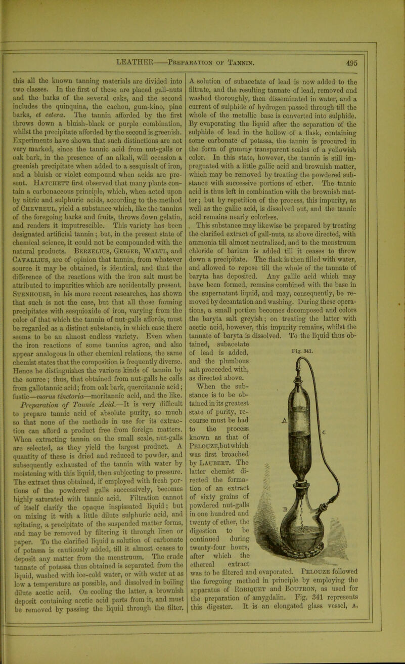 this all the known tanning materials are divided into two classes. In the first of these are placed gall-nuts and the barks of the several oaks, and the second includes the quinquina, the cachou, gum-kino, pine barks, et cetera. The tannin afforded by the first throws down a bluish-black or purple combination, whilst the precipitate afforded by the second is greenish. Experiments have shown that such distinctions are not very marked, since the tannic acid from nut-galls or oak bark, in the presence of an alkali, will occasion a greenish precipitate when added to a sesquisalt of iron, and a bluish or violet compound when acids are pre- sent. Hatchett first observed that many plants con- tain a carbonaceous principle, which, when acted upon by nitric and sulphuric acids, according to the method of Ciieyreul, yield a substance which, like the tannins of the foregoing barks and fruits, throws down gelatin, and renders it imputrescible. This variety has been designated artificial tannin ; but, in the present state of chemical science, it could not be compounded with the natural products. Berzelius, Geiger, Waltl, and Cavallius, are of opinion that tannin, from whatever source it may be obtained, is identical, and that the difference of the reactions with the iron salt must be attributed to impurities which are accidentally present. Stenhouse, in his more recent researches, has shown that such is not the case, but that all those forming precipitates with sesquioxide of iron, varying from the color of that which the tannin of nut-galls affords, must be regarded as a distinct substance, in which case there seems to be an almost endless variety. Even when the iron reactions of some tannins agree, and also appear analogous in other chemical relations, the same chemist states that the composition is frequently diverse. Hence he distinguishes the various kinds of tannin by the source; thus, that obtained from nut-galls he calls from gallotannic acid; from oak bark, quercitannic acid; fustic—morrn tinctoria—moritannic acid, and the like. Preparation of Tannic Acid.—It is very difficult to prepare tannic acid of absolute purity, so much so that none of the methods in use for its extrac- tion can afford a product free from foreign matters. When extracting tannin on the small scale, nut-galls are selected, as they yield the largest product. A quantity of these is dried and reduced to powder, and subsequently exhausted of the tannin with water by moistening with this liquid, then subjecting to pressure. The extract thus obtained, if employed with fresh por- tions of the powdered galls successively, becomes highly saturated with tannic acid. Filtration cannot of itself clarify the opaque inspissated liquid; but on mixing it with a little dilute sulphuric acid, and agitating, a precipitate of the suspended matter forms, and may be removed by filtering it through linen or paper. To the clarified liquid a solution of carbonate of potassa is cautiously added, till it almost ceases to deposit any matter from the menstruum, dhc crude tannate of potassa thus obtained is separated fiom the liquid, washed with ice-cold water, or with water at as low a temperature as possible, and dissolved in boiling dilute acetic acid. On cooling the latter, a brownish deposit containing acetic acid parts from it, and must be removed by passing the liquid through the filter. A solution of subacetate of lead is now added to the filtrate, and the resulting tannate of lead, removed and washed thoroughly, then disseminated in water, and a current of sulphide of hydrogen passed through till the whole of the metallic base is converted into sulphide. By evaporating the liquid after the separation of the sulphide of lead in the hollow of a flask, containing some carbonate of potassa, the tannin is procured in the form of gummy transparent scales of a yellowish color. In this state, however, the tannin is still im- pregnated with a little gallic acid and brownish matter, which may be removed by treating the powdered sub- stance with successive portions of ether. The tannic acid is thus left in combination with the brownish mat- ter ; but by repetition of the process, this impurity, as well as the gallic acid, is dissolved out, and the tannic acid remains nearly colorless. . This substance may likewise be prepared by treating the clarified extract of gall-nuts, as above directed, with ammonia till almost neutralized, and to the menstruum chloride of barium is added till it ceases to throw down a precipitate. The flask is then filled with water, and allowed to repose till the whole of the tannate of baryta has deposited. Any gallic acid which may have been formed, remains combined with the base in the supernatant liquid, and may, consequently, be re- moved by decantation and washing. During these opera- tions, a small portion becomes decomposed and colors the baryta salt greyish; on treating the latter with acetic acid, however, this impurity remains, whilst the tannate of baryta is dissolved. To the liquid thus ob- tained, subacetate of lead is added, Fis- 341 ■ and the plumbous salt proceeded with, « \ as directed above. m 1 When the sub- 1 stance is to be ob- % 1 tained in its greatest ® jJ 1 state of purity, re- flpflS I course must be had lj 1 to the process | c known as that of | PELOUZE,butwhich HHja i was first broached |||' !.|| \ by Laubert. The ^ Hr..; hfe \ latter chemist di- rectcd the forma- § . \ tion of an extract <v >23r 1 of sixty grains of Wj1 in one hundred and digestion to be -'^4. twenty-four hours, ethereal extract was to be filtered and evaporated. Pelouze followed the foregoing method in principle by employing the apparatus of Rohiquet and Boutron, as used for the preparation of amygdalin. Fig. 341 represents this digester. It is an elongated glass vessel, a. ■