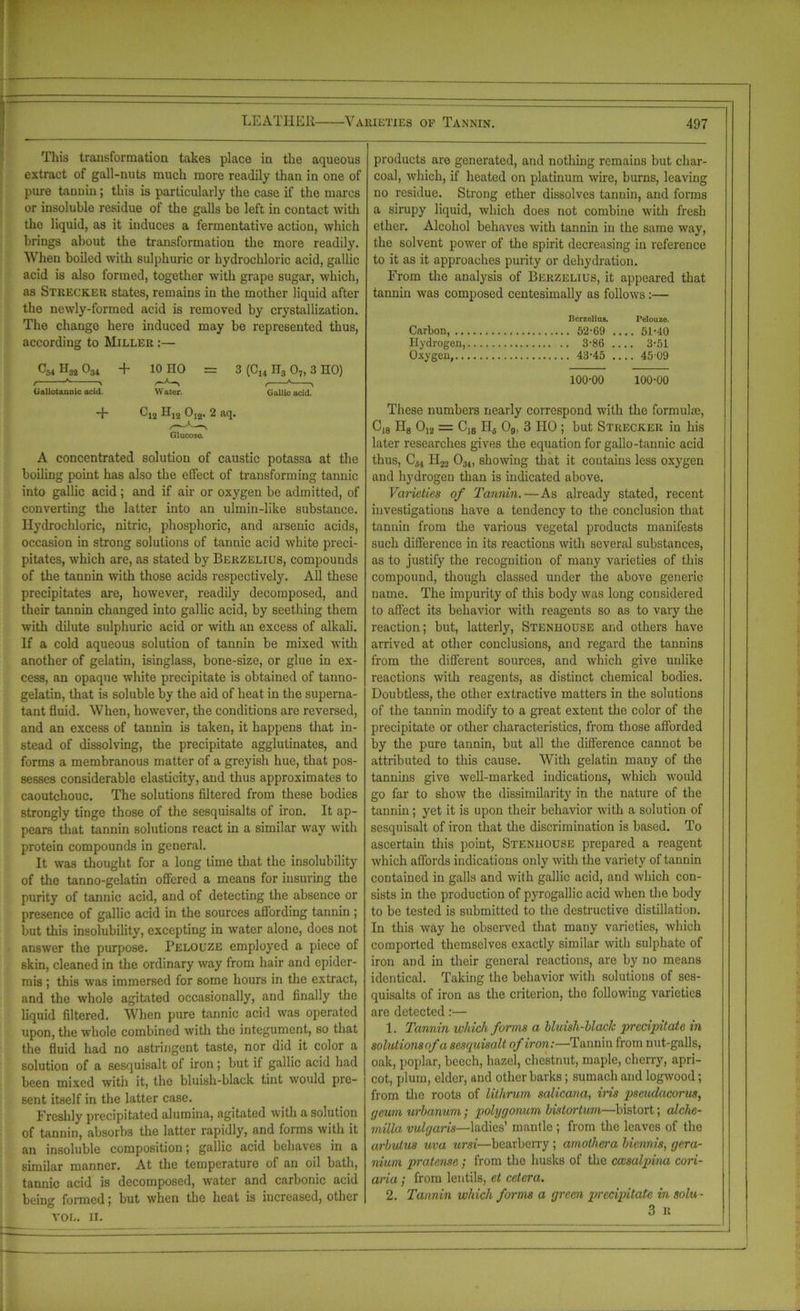 This transformation takes place in the aqueous extract of gall-nuts much more readily than in one of pure tannin; this is particularly the case if the marcs or insoluble residue of the galls be left in contact with the liquid, as it induces a fermentative action, which brings about the transformation the more readily. When boiled with sulphuric or hydrochloric acid, gallic acid is also formed, together with grape sugar, which, as Strecker states, remains in the mother liquid after the newly-formed acid is removed by crystallization. The change here induced may be represented thus, according to Miller :— C54 H3i 0M + 10 HO = 3 (C14 H3 07, 3 HO) Gallotannic acid. Water. Gallic acid. products are generated, and nothing remains but char- coal, which, if heated on platinum wire, burns, leaving no residue. Strong ether dissolves tannin, and forms a sirupy liquid, which does not combine with fresh ether. Alcohol behaves with tannin in the same way, the solvent power of the spirit decreasing in reference to it as it approaches purity or dehydration. From the analysis of Berzelius, it appeared that tannin was composed centesimally as follows:— Berzelius. Pelouze. Carbon, 52-69 51-40 Hydrogen, .. 3-86 3-51 Oxygen, 43-45 .... 4509 100-00 100-00 *f- C12 Hj2 012, 2 aq. \ Glucose. A concentrated solution of caustic potassa at the boiling point has also the effect of transforming tannic into gallic acid ; and if air or oxygen be admitted, of converting the latter into an ulmin-like substance. Hydrochloric, nitric, phosphoric, and arsenic acids, occasion in strong solutions of tannic acid white preci- pitates, which are, as stated by Berzelius, compounds of the tannin with those acids respectively. All these precipitates are, however, readily decomposed, and their tannin changed into gallic acid, by seething them with dilute sulphuric acid or with an excess of alkali. If a cold aqueous solution of tannin be mixed with another of gelatiu, isinglass, bone-size, or glue in ex- cess, an opaque white precipitate is obtained of tanno- gelatin, that is soluble by the aid of heat in the superna- tant fluid. When, however, the conditions are reversed, and an excess of tannin is taken, it happens that in- stead of dissolving, the precipitate agglutinates, and forms a membranous matter of a greyish hue, that pos- sesses considerable elasticity, and thus approximates to caoutchouc. The solutions filtered from these bodies strongly tinge those of the sesquisalts of iron. It ap- pears that tannin solutions react in a similar way with protein compounds in general. It was thought for a long time that the insolubility of the tanno-gelatin offered a means for insuring the purity of tannic acid, and of detecting the absence or presence of gallic acid in the sources affording tannin ; but this insolubility, excepting in water alone, does not answer the purpose. Pelouze employed a piece of skin, cleaned in the ordinary way from hair and epider- mis ; this was immersed for some hours in the extract, and the whole agitated occasionally, and finally the liquid filtered. When pure tannic acid was operated upon, the whole combined with the integument, so that the fluid had no astringent taste, nor did it color a solution of a sesquisalt of iron ; but if gallic acid had been mixed with it, the bluish-black tint would pre- sent itself in the latter case. Freshly precipitated alumina, agitated with a solution of tannin, absorbs the latter rapidly, and forms with it an insoluble composition; gallic acid behaves in a similar manner. At the temperature of an oil bath, tannic acid is decomposed, water and carbonic acid being formed; but when the heat is increased, other VOL. II. These numbers nearly correspond with the formulae, C18 H8 012 = C18 H6 09, 3 HO ; but Strecker in his later researches gives the equation for gallo-tannic acid thus, C54 H22 0;!4, showing that it contains less oxygen and hydrogen than is indicated above. Varieties of Tannin.—As already stated, recent investigations have a tendency to the conclusion that tannin from the various vegetal products manifests such difference in its reactions with several substances, as to justify the recognition of many varieties of this compound, though classed under the above generic name. The impurity of this body was long considered to affect its behavior with reagents so as to vary the reaction; but, latterly, Stenhouse and others have arrived at other conclusions, and regard the tannins from the different sources, and which give unlike reactions with reagents, as distinct chemical bodies. Doubtless, the other extractive matters in the solutions of the tannin modify to a great extent the color of the precipitate or other characteristics, from those afforded by the pure tannin, but all the diflerence cannot be attributed to this cause. With gelatin many of the tannins give well-marked indications, which would go far to show the dissimilarity in the nature of the tannin; yet it is upon their behavior with a solution of sesquisalt of iron that the discrimination is based. To ascertain this point, Stenhouse prepared a reagent which affords indications only with the variety of tannin contained in galls and with gallic acid, and which con- sists in the production of pyrogallic acid when the body to be tested is submitted to the destructive distillation. In this way he observed that many varieties, which comported themselves exactly similar with sulphate of iron and in their general reactions, are by no means identical. Taking the behavior with solutions of ses- quisalts of iron as the criterion, the following varieties are detected:— 1. Tannin which forms a bluish-black precipitate in solulionsofa sesquisalt of iron:—Tannin from nut-galls, oak, poplar, beech, hazel, chestnut, maple, cherry, apri- cot, plum, elder, and other barks; sumach and logwood; from the roots of lithrum salicana, iris pscudacorus, r/eum urbanum; polygonum bistortum—bistort; alclie- milla vulgaris—ladies’ mantle ; from the leaves of the arbutus uva ursi—bearberry ; amothera biennis, gera- nium pralcnsc; from the husks of the cccsalpim coin- aria ; from lentils, et cetera. 2. Tannin which forms a green precipitate in solu- 3 R