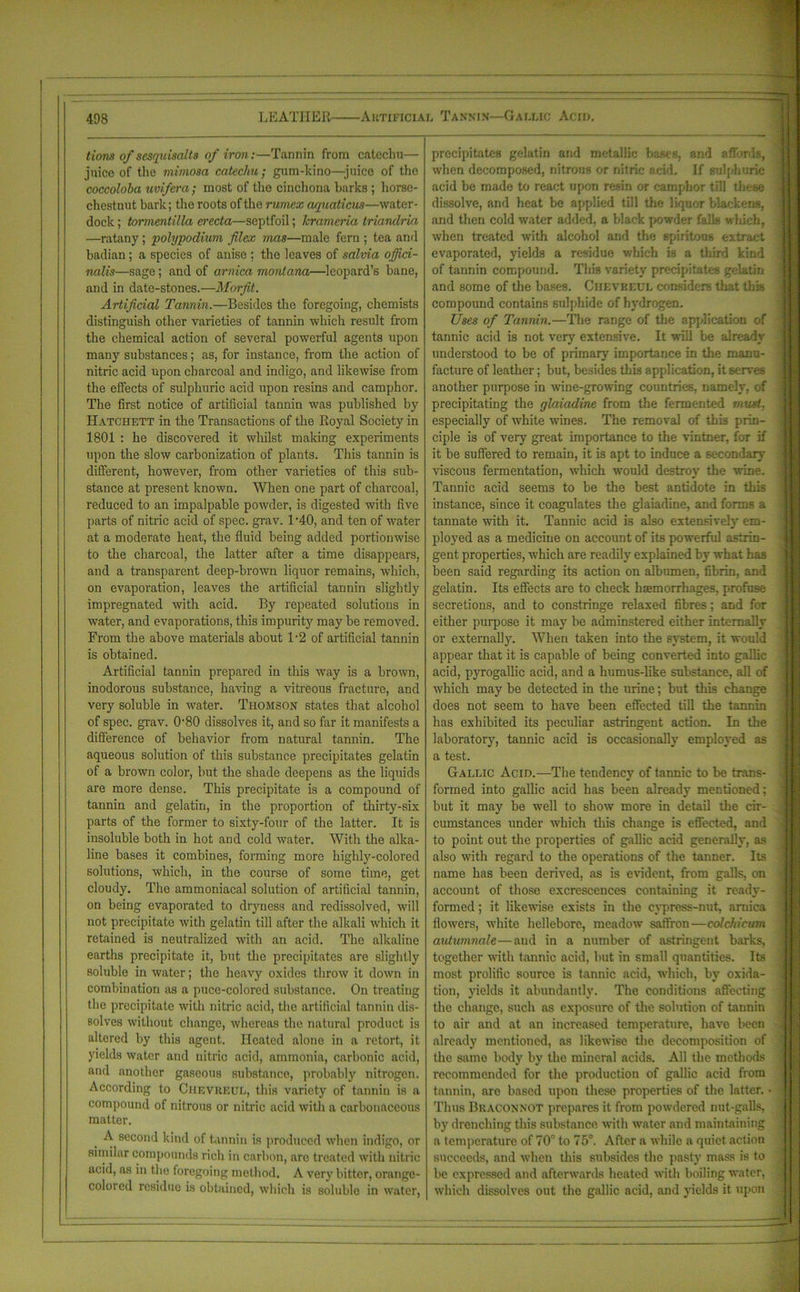 I tions of sesquisalts of iron:—Tannin from catechu— juice of the mimosa catechu; gum-kino—juice of the coccoloba uvifera; most of the cinchona barks ; horse- chestnut bark; the roots of the rumex aquaticus—water- dock ; tormentilla erecta—septfoil; krameria triandria —ratany; polypodium filex mas—male fern ; tea and badian; a species of anise ; the leaves of salvia offici- nalis—sage; and of arnica montana—leopard’s bane, and in date-stones.—Morfit. Artificial Tannin.—Besides the foregoing, chemists distinguish other varieties of tannin which result from the chemical action of several powerful agents upon many substances; as, for instance, from the action of nitric acid upon charcoal and indigo, and likewise from the effects of sulphuric acid upon resins and camphor. The first notice of artificial tannin was published by Hatchett in the Transactions of the Royal Society in 1801 : he discovered it whilst making experiments upon the slow carbonization of plants. This tannin is different, however, from other varieties of this sub- stance at present known. When one part of charcoal, reduced to an impalpable powder, is digested with five parts of nitric acid of spec. grav. 1'40, and ten of water at a moderate heat, the fluid being added portionwise to the charcoal, the latter after a time disappears, and a transparent deep-brown liquor remains, which, on evaporation, leaves the artificial tannin slightly impregnated with acid. By repeated solutions in water, and evaporations, this impurity may be removed. From the above materials about 1-2 of artificial tannin is obtained. Artificial tannin prepared in this way is a brown, inodorous substance, having a vitreous fracture, and very soluble in water. Thomson states that alcohol of spec. grav. 0-80 dissolves it, and so far it manifests a difference of behavior from natural tannin. The aqueous solution of this substance precipitates gelatin of a brown color, but the shade deepens as the liquids are more dense. This precipitate is a compound of tannin and gelatin, in the proportion of thirty-six parts of the former to sixty-four of the latter. It is insoluble both in hot and cold water. With the alka- line bases it combines, forming more highly-colored solutions, which, in the course of some time, get cloudy. The ammoniacal solution of artificial tannin, on being evaporated to dryness and redissolved, will not precipitate with gelatin till after the alkali which it retained is neutralized with an acid. The alkaline earths precipitate it, but the precipitates are slightly soluble in water; the heavy oxides throw it down in combination as a puce-colored substance. On treating the precipitate with nitric acid, the artificial tannin dis- solves without change, whereas the natural product is altered by this agent. Heated alone in a retort, it yields water and nitric acid, ammonia, carbonic acid, and another gaseous substance, probably nitrogen. According to Ciievreul, this variety of tannin is a compound of nitrous or nitric acid with a carbonaceous matter. _ second kind of tannin is produced when indigo, or similar compounds rich in carbon, are treated with nitric acid, as in the foregoing method. A very bitter, orange- colored residue is obtained, which is soluble in water, precipitates gelatin and metallic bases, and affords, when decomposed, nitrous or nitric acid. If sulphuric acid be made to react upon resin or camphor til! these dissolve, and heat be applied till the liquor blackens, and then cold water added, a black powder falls wliich, when treated with alcohol and the 6piritous extract evaporated, yields a residue which Is a third kind of tannin compound. This variety precipitates gelatin and some of the bases. Ciievkeul considers that this compound contains sulphide of hydrogen. Uses of Tannin.—The range of the application of tannic acid is not very extensive. It will be already understood to be of primary importance in the manu- facture of leather; but, besides this application, it serves another purpose in wine-growing countries, namely, of precipitating the glaiadine from the fermented must. especially of white wines. The removal of this prin- ciple is of very great importance to the vintner, for if it be suffered to remain, it is apt to induce a secondary viscous fermentation, which would destroy the wine. Tannic acid seems to be the best antidote in this instance, since it coagulates the glaiadine, and forms a tannate with it. Tannic acid is also extensively em- ployed as a medicine on account of its powerful astrin- gent properties, which are readily explained by what has been said regarding its action on albumen, fibrin, and gelatin. Its effects are to check haemorrhages, profuse secretions, and to constringe relaxed fibres; and for either purpose it may be adminstered either internally or externally. When taken into the system, it would appear that it is capable of being converted into gallic acid, pyrogallic acid, and a humus-like substance, all of which may be detected in the urine; but this change does not seem to have been effected till the tannin has exhibited its peculiar astringent action. In the laboratory, tannic acid is occasionally employed as a test. Gallic Acid.—The tendency of tannic to be trans- formed into gallic acid has been already mentioned; but it may be well to show more in detail the cir- cumstances under which this change is effected, and to point out the properties of gallic acid generally, as also with regard to the operations of the tanner. Its name has been derived, as is evident, from galls, on account of those excrescences containing it ready- formed ; it likewise exists in the cypress-nut, arnica flowers, white hellebore, meadow saffron—colchicum autumnale—and in a number of astringent barks, together with tannic acid, but in small quantities. Its most prolific source is tannic acid, which, by oxida- tion, yields it abundantly. The conditions affecting the change, such as exposure of the solution of tannin to air and at an increased temperature, have been already mentioned, as likewise the decomposition of the same body by the mineral acids. All the methods recommended for the production of gallic acid from tannin, are based upon these properties of the latter. ■ Thus Braconnot prepares it from powdered nut-galls, by drenching this substance with water and maintaining a temperature of 70° to 75°. After a while a quiet action succeeds, and when this subsides the pasty mass is to be expressed and afterwards heated with boiling water, which dissolves out the gallic acid, and yields it upon