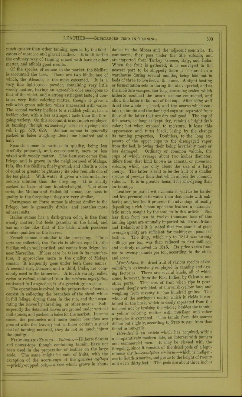 much greater than other tanning agents, by the fabri- cators of morocco and glazed leather. It is utilized in the ordinary way of tanning mixed with bark or other matter, and affords good results. Of the species of sumac in the market, the Sicilian is accounted the best. There are two kinds, one of which, the Alcamo, is the most esteemed. It is a very fine light-green powder, containing very little woody matter, having an agreeable odor analogous to that of the violet, and a strong astringent taste; it con- tains very little coloring matter, though it gives a yellowish green solution when macerated with water. The second variety inclines to a reddish yellow, has a feebler odor, with a less astringent taste than the fore- going variety. On this account it is not much employed in tanning, though extensively used in dyeing; see vol. i. pp. 579, 629. Sicilian sumac is generally packed in bales weighing about one hundred aud a half. Spanish sumac is various in quality, being less carefully prepared, and, consequently, more or less mixed with woody matter. The best sort comes from Priego, and is grown in the neighborhood of Malaga. It is, like the Sicilian, finely ground, and affords a color of equal or greater brightness; its odor reminds one of the tea plant. With water it gives a dark and more reddish solution than the foregoing. It is usually packed in bales of one hundredweight. The other sorts, the Molina and Valladolid sumac, are next in quality to the foregoing; they are very similar. Portuguese or Porto sumac is almost similar to the Priego, but is generally dirtier, and contains more mineral salts. Italian sumac has a dark-green color, is free from woody matter, but feels granular in the hand, and has an odor like that of the bark, which possesses similar qualities as the leaves. French sumac is similar to the preceding. Three sorts are collected, the Fauvis is almost equal to the Sicilian when well purified, and comes from Brignolles, near Marseilles. If less care be taken in its manufac- ture, it approaches more to the quality of Malaga sumac. It frequently goes under both these names. A second sort, Donzere, and a third, Pudis, are com- monly used in the tanneries. A fourth variety, called redou or redoul, obtained from the coriaria myrtifolia, cultivated in Languedoc, is of a greyish-green color. The operations involved in the preparation of sumac, consist in collecting the branches of the shrub whilst in full foliage, drying them in the sun, and then sepa- rating the leaves by threshing, or other means. Sub- sequently the detached leaves are ground under vertical mill-stones, and packed in bales for the market. In some cases, the peduncles and more tender branches are ground with the leaves; but as these contain a good deal of tanning material, they do not so much injuro the quality. Flowers and Fruits—Valonia.—Hitherto flowers and flower-tops, though containing tannin, have not been used in the preparation of leather on the large scale. The same might be said of fruits, with the exception of the acorn-cups of the quercus wgilops —prickly-cupped oak,—a tree which grows in abun- dance in the Morea and the adjacent countries. In commerce, they pass under the title valonia, and are imported from Turkey, Greece, Italy, and India. When the fruit is gathered, it is conveyed to the nearest port to be shipped; there it is stored in a warehouse during several months, being laid out in beds of three to five feet in thickness. A slight heating or fermentation sets in during the above period, and as the moisture escapes, the long spreading scales, which hitherto confined the acorn become contracted, and allow the latter to fall out of the cup. After being well dried the whole is picked, and the acorns which con- tain no tannin and the damaged cups are separated from those of the latter that are dry and good. The cup of this acorn, so long as kept dry, retains a bright drab color; but when exposed to moisture, it loses this appearance and turns black, losing by the change its tanning properties. Doubtless, to the long ex- posure of the upper cups to the disengaged vapor from the bed, is owing their being invariably more or less damaged. Ordinary or common valonia, the cups of which average about two inches diameter, differs from that kind known as camata, or camatena valonia, which are only about the size of a large cherry. The latter is said to be the fruit of a smaller species of quercus than that which affords the common valonia. It is in greater demand for silk-dyeing than for tanning. Leather prepared with valonia is said to be harder and less permeable to water than that made with oak- bark ; and, besides, it presents the advantage of readily depositing a rich bloom upon the leather, a character- istic much sought by the traders in this article. Not less than from ten to twelve thousand tons of this tanning agent are annually imported into Great Britain and Ireland, and it is stated that two pounds of good average quality are sufficient for making one pound of leather. The duty, which up to 1842 was twenty shillings per ton, was then reduced to five shillings, and entirely removed in 1845. Its price varies from ten to twenty pounds per ton, according to the stock and seasons. Myrobalans, the dried fruit of various species of ter- minalia, is extensively employed in tanning and dye- ing factories. There are several kinds, all of which come, however, from the East Indies, by Calcutta and other port3. This sort of fruit when ripe is pear- shaped, deeply wrinkled, of brownish-yellow hue, and weighing from seventy to one hundred giains. lho whole of the astringent matter which it yields is con- tained in the husk, which is easily separated from the inclosed nut by bruising the whole; besides the tannin, a yellow coloring matter with mucilage and other principles is extracted. The tannin from this source differs but slightly, according to Stenhouse, from that found in nut-galls. Divi-clivi is an articlo which has acquired, within a comparatively modern date, an interest with tanners and commercial men. It may bo classed with the foregoing, since it consists of the dried pods of a legu- minous shrub—cicsalpina coriaria—which is indigen- ous to South America, and grows to the height of twenty and even thirty feet. The pods arc about three inches —