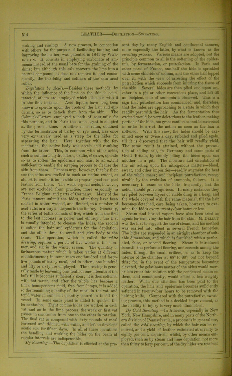 soaking and rinsings. A new process, in connection with others, for the purpose of facilitating tanning and improving the leather, was patented in 1841 by War- ington. It consists in employing carbonate of am- monia instead of the usual bate for the graining of the skins; but although this salt converts the lime into a neutral compound, it does not remove it, and conse- quently, the flexibility and softness of the skin must suffer. Depilation by Acids.—Besides these methods, by which the influence of the lime on the skin is coun- teracted, others are employed which dispense with it in the first instance. Acid liquors have long been known to operate upon the roots of the hair and epi- dermis, so as to detach them from the skin. The Calmuck-Tartars employed a bath of sour-milk for this purpose, and in Paris the same agent is adopted at the present time. Another menstruum, obtained by the fermentation of barley or rye meal, was once very expensively used as a steep for the hides for separating the hair. Here, together with the fer- mentation, the active body was acetic acid resulting from the latter. This, in common with other acids, such as sulphuric, hydrochloric, oxalic, et cetera, operate so as to soften the epidermis and hair, to an extent sufficient to enable the scraping process to cleanse the skin from them. Tanners urge, however, that by their use the skins are swelled to such an undue extent, as almost to render it impossible to prepare good compact leather from them. The weak vegetal acids, however, are not excluded from practice, more especially in France, Belgium, and parts of Germany. Many of the Paris tanners submit the hides, after they have been soaked in water, washed, and fleshed, to a number of acid vats, in a way analogous to the liming. Generally, the series of baths consists of five, which from the first to the last increase in power and efficacy ; the first is usually intended to cleanse the hides, the second to soften the hair and epidermis for the depilation, and the other three to swell and give body to the skins. This operation, which is called the white dressing, requires a period of five weeks in the sum- mer, and six in the winter season. The quantity of farinaceous matter which is taken varies at different establishments; in some cases one hundred and forty- five pounds of barley-meal, and in others, one hundred and fifty or sixty are employed. The dressing is gene- rally made by leavening one-tenth or one-fifteenth of the bulk till it becomes sufficiently sour; it is then softened with hot water, and after the whole has become a thick homogeneous fluid, free from lumps, it is added to the remaining quantity of the meal in the vat, and tepid water in sufficient quantity poured in to fill the vessel. In some cases yeast is added to quicken the fermentation. Eight or nine hides are worked in each vat, and as in the lime process, the weak or first vat passes in succession from one to the other in rotation. 1 he final vat is composed with sixty pounds of meal leavened and thinned with water, and left to develope acetic acid for fifteen da}T8. In all of these operations the handling and working the hides on the beam at regular intervals are indispensable. By Sweating.—The depilation is effected at the pre- sent day by many English and continental tanners, more especially the latter, by what is known as the sweating process. Various means are adopted, but the principle common to all is the softening of the epider- mis, by fermentation, or putrefaction. In Paris and other parts of France, one-half the hide is sprinkled with some chloride of sodium, and the other half lapped over it, with the view of arresting the effect of the putrefaction which succeeds from injuring the tissue of the skin. Several hides are then piled one upon an- other in a pit or other convenient place, and left till an incipient odor of ammonia is observed. This is a sign that putrefaction has commenced, and, therefore, that the hides are approaching to a state in which they readily part with the hair. As the fermentation thus excited would be very deleterious to the leather-making portion of the hide, too great caution cannot be exercised in order to arrest the action as soon as the hair is softened. With this view, the hides should be exa- mined once or twice a day, refolded and piled again, till it is discovered that the hair will readily yield. The same result is attained, without the precau- tion of adding salt, in Germany and some parts of Great Britain, by simply piling the hides upon one another in a pit. The moisture and circulation of the air acting upon the nitrogenous matters—blood, sweat, and other impurities—readily augment the heat of the whole mass; and incipient putrefaction, recog- nizable by the evolution of ammonia, follows. It is necessary to examine the hides frequently, lest the action should prove injurious. In many instances they are piled between layers of stable dung in a heap, and the whole covered with the same material, till the hair becomes detached, care being taken, however, to exa- mine the hides every twenty-four hours or less. Steam and heated vapors have also been tried as agents for removing the hair from the skin. M. Dellut was the first to suggest the use of steam, and his method was carried into effect in several French tanneries. The hides are suspended in an airtight chamber of suit- able dimensions, and which is furnished with a perfor- ated, false, or second flooring. Steam is introduced beneath the perforated flooriug, and ascends among the hides, through the small orifices, so as to keep the interior of the chamber at 68° to 80c, but not beyond this; for, in the event of the temperature becoming elevated, the gelatinous matter of the skins would more or less enter into solution with the condensed steam on them, and consequently, would afford a less weighty leather. When due attention has been paid to the operation, the hair and epidermis becomes sufficiently softened in twenty-four hours to be removed with the hairing knife. Compared with the putrefactive sweat- ing process, this method is a decided improvement, as the liability to injury is very much diminished. By Cold Sweating.—In America, especially in New York, New Hampshire, and in many parts of the North- ern division of Pennsylvania, a process is in general use, called the cold sweating, by which the hair can be re- moved, and a yield of leather estimated at seventy to eighty per cent, acquired ; whilst, by other means em- ployed, such as by steam and lime depilation, not more than thirty to forty per cent, of the dry hides are retained