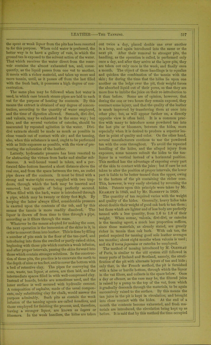 the spent or weak liquor from the pits has been resorted to for this purpose. When cold water is preferred, the better way is to have a gallery of vats, in which the ground tan is exposed to the solvent action of the water. That which receives the water direct from the reser- voir contains the almost exhausted tan, and, conse- quently, as the liquid passes from one vat to another, it meets with a richer material, and takes up more and more tannin, until, as it passes off from the last filled with the fresh bark, it possesses a high degree of con- centration. The same plan may be followed when hot water is used, in which case branch steam-pipes are laid to each vat for the purpose of heating its contents. By this means the extract is obtained of any degree of concen- tration, according to the quantity of water employed, and the time of digestion allowed. Sumach, divi-divi, and valonia, may be exhausted in the same way; but kino, and the several varieties of catechu, should be macerated by repeated agitation in the water. Divi- divi extracts should be made as much as possible in close vessels out of contact with air; and the tanning, also, when this substance is used, ought to be performed with as little exposure as possible, with the view of pre- venting the coloration of the leather. Latterly, hydrostatic pressure has been resorted to for abstracting the virtues from barks and similar sub- stances. A well-bound vessel is taken, and a per- forated false-bottom inserted a short distance above the real one, and from the space between the two, an outlet pipe draws off the contents. It must be fitted with a strong and water-tight cover, supplied with two trap- doors, through which the bark may be inserted and removed, but capable of being perfectly secured. When filled with the bark, water is introduced through a pipe, which may be twenty or thirty feet high. By keeping the latter always filled, considerable pressure is exerted upon the contents of the tub, and by this means the tannin is more readily dissolved. The liquor is drawn off from time to time through a pipe, according as it filters through the mass. Whatever be the means adopted for making the ooze, the next operation is the immersion of the skins in it, in order to convert them into leather. This is done by filling a number of pits sunk in the floor of the tan-yard, and introducing into them the swelled or partly-raised skins, beginning with those pits which contain a weak infusion, and after proper intervals, passing the skins forward into those which contain stronger solutions. In the construc- tion of these pits, the practice is to excavate the earth to the depth of nine or ten feet, and to cover the bottom with a bed of retentive clay. The pipes for conveying the ooze, waste, tan liquor, et cetera, are then laid, and the intermediate spaces filled in with well-compressed clay. Instead of boards, bricks are sometimes used, and the inner surface is well secured with hydraulic cement. A composition of asphaltc, made of the usual compon- ents, only substituting clay for chalk, would answer the purpose admirably. Such pits as contain the weak infusion of the tanning agents are called handlers, and those employed for finishing the process, and, therefore, having a stronger liquor, are known as layers or bloomers. In the weak handlers, the hides are taken out twice a day, placed double one over another in a heap, and again introduced into the same or the next pit. After their removal to stronger pits, the handling, as the operation is called, is performed only once a day, and after they arrive at the layer-pits, they are taken out only once in the week, and finally once a month. The object of these handlings is to equalize and quicken the combination of the tannin with the skin; for during the time that the hides lie upon one another on the ledge over the pit, their weight forces the absorbed liquid out of their pores, so that they are more free to imbibe the juice on their re-introduction to it than before. Some are of opinion, however, that during the one or two hours they remain exposed, they contract some injury, and that the quality of the leather is much improved by transferring them at once into other pits; but, as will appear further on, a directly opposite view is often held. It is a common prac- tice with many to introduce some powdered tan into the last pits or bloomers, between the hides, more especially when it is desired to produce a superior lea- ther in point of quality and color. On the other hand, several manufacturers continue to use the powdered tan with the ooze throughout. To avoid the repeated handling of the hides, and the alleged injury from exposure, some tanners submit the hides to the tan- liquor in a vertical instead of a horizontal position. This method has the advantage of exposing every part of the skin to contact with the juice ; but if care be not taken to alter the position at proper intervals, the lower part is liable to be better tanned than the upper, owing to the bottom of the pit containing the richer ooze. This, however, is very easily obviated by reversing the hides. Patents upon this principle were taken by Mr. Keasley in 1845, and by Mr. Barrett in 1850. The quantity of tan required varies with the weight and quality of the hides. Generally, heavy hides take about double their weight of good oak bark to tan them ; but those which are lighter and of less body are perfectly tanned with a less quantity, from 1.6 to 1.8 of their weight. When sumac, valonia, divi-divi, or catechu is the tanning agent, a much less proportion suffices, since these materials, as already stated, are greatly richer in tannin than oak bark. With oak tan, the period required for tanning good sole leather averages ten months; about eight months when valonia is used; and six if terra japonica or catechu be employed. The method of tanning introduced by M. Ogereau of Paris, is similar to the old system still followed in many parts of Ireland and Scotland, namely, the strati- fication of the pit with alternate layers of tan and hide; only that, in the French method, the pit is furnished with a false or hurdle bottom, through which the liquor in the vat filters, and collects in the space below. Once a day or oftener, as the case may be, the filtered juice is raised by a pump to the top of the vat, fiom which it gradually descends through the materials, to be again successively raised to the surface. By this means the tan juice in the pit is kept in circulation, and brought into close contact with the hides. At the end of a month the contents become exhausted, and fresh ma- terials are introduced, the circulation being kept up as before. It is said that by this method the time occupied