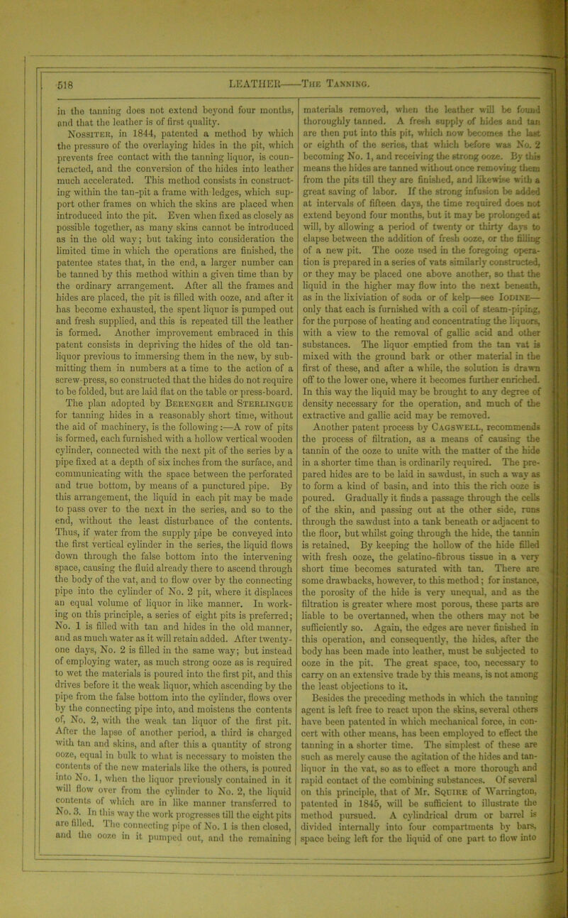 in the tanning does not extend beyond four months, and that the leather is of first quality. Nossiter, in 1844, patented a method by which the pressure of the overlaying hides in the pit, which prevents free contact with the tanning liquor, is coun- teracted, and the conversion of the hides into leather much accelerated. This method consists in construct- ing within the tan-pit a frame with ledges, which sup- port other frames on which the skins are placed when introduced into the pit. Even when fixed as closely as possible together, as many skins cannot be introduced as in the old way; but taking into consideration the limited time in which the operations are finished, the patentee states that, in the end, a larger number can be tanned by this method within a given time than by the ordinary arrangement. After all the frames and hides are placed, the pit is filled with ooze, and after it has become exhausted, the spent liquor is pumped out and fresh supplied, and this is repeated till the leather is formed. Another improvement embraced in this patent consists in depriving the hides of the old tan- liquor previous to immersing them in the new, by sub- mitting them in numbers at a time to the action of a screw- press, so constructed that the hides do not require to be folded, but are laid flat on the table or press-board. The plan adopted by Berenger and Sterlingue for tanning hides in a reasonably short time, without the aid of machinery, is the following:—A row of pits is formed, each furnished with a hollow vertical wooden cylinder, connected with the next pit of the series by a pipe fixed at a depth of six inches from the surface, and communicating with the space between the perforated and true bottom, by means of a punctured pipe. By this arrangement, the liquid in each pit may be made to pass over to the next in the series, and so to the end, without the least disturbance of the contents. Thus, if water from the supply pipe be conveyed into the first vertical cylinder in the series, the liquid flows down through the false bottom into the intervening space, causing the fluid already there to ascend through the body of the vat, and to flow over by the connecting pipe into the cylinder of No. 2 pit, where it displaces an equal volume of liquor in like manner. In work- ing on this principle, a series of eight pits is preferred; No. 1 is filled with tan and hides in the old manner, and as much water as it will retain added. After twenty- one days, No. 2 is filled in the same way; but instead of employing water, as much strong ooze as is required to wet the materials is poured into the first pit, and this drives before it the weak liquor, which ascending by the pipe from the false bottom into the cylinder, flows over by the connecting pipe into, and moistens the contents of, No. 2, with the weak tan liquor of the first pit. After the lapse of another period, a third is charged with tan and skins, and after this a quantity of strong ooze, equal in bulk to what is necessary to moisten the contents of the new materials like the others, is poured into No. 1, when the liquor previously contained in it will flow over from the cylinder to No. 2, the liquid contents of which are in like manner transferred to No. 3. In this way the work progresses till the eight pits are filled. I he connecting pipe of No. 1 is then closed, and the ooze in it, pumped out, and the remaining materials removed, when the leather will be found thoroughly tanned. A fresh supply of bides and tan are then put into this pit, which now becomes the last or eighth of the scries, that which before was No. 2 becoming No. 1, and receiving the strong ooze. By this means the hides are tanned without once removing them from the pits till they are finished, and likewise with a great saving of labor. If the strong infusion be added at intervals of fifteen days, the time required does not extend beyond four months, but it may be prolonged at will, by allowing a period of twenty or thirty days to elapse between the addition of fresh ooze, or the filling of a new pit. The ooze used in the foregoing opera- tion is prepared in a series of vats similarly constructed, or they may be placed one above another, so that the liquid in the higher may flow into the next beneath, as in the lixiviation of soda or of kelp—see Iodine— only that each is furnished with a coil of steam-piping, for the purpose of heating and concentrating the liquors, with a view to the removal of gallic acid and other substances. The liquor emptied from the tan vat is mixed with the ground bark or other material in the first of these, and after a while, the solution is drawn off to the lower one, where it becomes further enriched. In this way the liquid may be brought to any degree of density necessary for the operation, and much of the extractive and gallic acid may be removed. Another patent process by Cagswell, recommends the process of filtration, as a means of causing the tannin of the ooze to unite with the matter of the hide in a shorter time than is ordinarily required. The pre- pared hides are to be laid in sawdust, in such a way as to form a kind of basin, and into this the rich ooze is poured. Gradually it finds a passage through the cells of the skin, and passing out at the other side, runs through the sawdust into a tank beneath or adjacent to the floor, but whilst going through the hide, the tannin is retained. By keeping the hollow of the hide filled with fresh ooze, the gelatino-fibrous tissue in a very short time becomes saturated with tan. There are some drawbacks, however, to this method; for instance, the porosity of the hide is very unequal, and as the filtration is greater where most porous, these parts are liable to be overtauned, when the others may not be sufficiently so. Again, the edges are never finished in this operation, and consequently, the hides, after the body has been made into leather, must be subjected to ooze in the pit. The great space, too, necessary to carry on an extensive trade by this means, is not among the least objections to it. Besides the preceding methods in which the tanning agent is left free to react upon the skins, several others have been patented in which mechanical force, in con- cert with other means, has been employed to effect the tanning in a shorter time. The simplest of these are such as merely cause the agitation of the hides and tan- liquor in the vat, so as to effect a more thorough and rapid contact of the combining substances. Of several on this principle, that of Mr. Squire of M’arringt-on, patented in 1845, will be sufficient to illustrate the method pursued. A cylindrical drum or barrel is divided internally into four compartments by bars, space being left for the liquid of one part to flow into