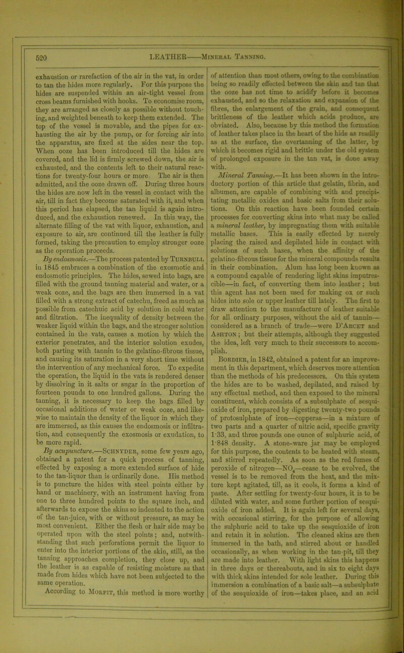 exhaustion or rarefaction of the air in the vat, in order to tan the hides more regularly. For this purpose the hides are suspended within an air-tight vessel from cross beams furnished with hooks. To economise room, they are arranged as closely as possible without touch- ing, and weighted beneath to keep them extended. The top of the vessel is movable, and the pipes for ex- hausting the air by the pump, or for forcing air into the apparatus, are fixed at the sides near the top. When ooze has been introduced till the hides are covered, and the lid is firmly screwed down, the air is exhausted, and the contents left to their natural reac- tions for twenty-four hours or more The air is then admitted, and the ooze drawn off. During three hours the hides are now left in the vessel in contact with the air, till in fact they become saturated with it, and when this period has elapsed, the tan liquid is again intro- duced, and the exhaustion renewed. In this way, the alternate filling of the vat with liquor, exhaustion, and exposure to air, are continued till the leather is fully formed, taking the precaution to employ stronger ooze as the operation proceeds. By endosmosis.—The process patented by Turnbull in 1845 embraces a combination of the exosmotic and endosmotic principles. The hides, sewed into bags, are filled with the ground tanning material and water, or a weak ooze, and the bags are then immersed in a vat filled with a strong extract of catechu, freed as much as possible from catechuic acid by solution in cold water and filtration. The inequality of density between the weaker liquid within the bags, and the stronger solution contained in the vats, causes a motion by which the exterior penetrates, and the interior solution exudes, both parting with tannin to the gelatino-fibrous tissue, and causing its saturation in a very short time without the intervention of any mechanical force. To expedite the operation, the liquid in the vats is rendered denser by dissolving in it salts or sugar in the proportion of fourteen pounds to one hundred gallons. During the tanning, it is necessary to keep the bags filled by occasional additions of water or weak ooze, and like- wise to maintain the density of the liquor in which they are immersed, as this causes the endosmosis or infiltra- tion, and consequently the exosmosis or exudation, to be more rapid. By acupuncture.—Sciinyder, some few years ago, obtained a patent for a quick process of tanning, effected by exposing a more extended surface of hide to the tan-liquor than is ordinarily done. His method is to puncture the hides with steel points either by hand or machinery, with an instrument having from one to three hundred points to the square inch, and afterwards to expose the skins so indented to the action of the tan-juice, with or without pressure, as may be most convenient. Either the flesh or hair side may be operated upon with the steel points; and, notwith- standing that such perforations permit the liquor to enter into the interior portions of the skin, still, as the tanning approaches completion, they close up, and the leather is as capable of resisting moisture as that made from hides which have not been subjected to the same operation. According to Moufit, this method is more worthy of attention than most others, owing to the combination being so readily effected between the skin and tan that the ooze has not time to acidify before it becomes exhausted, and so the relaxation and expansion of the fibres, the enlargement of the grain, and consequent brittleness of the leather which acids produce, are obviated. Also, because by this method the formation of leather takes place in the heart of the hide as readily as at the surface, the overtanning of the latter, by which it becomes rigid and brittle under the old system of prolonged exposure in the tan vat, is done away with. Mineral Tanning.—It has been shown in the intro- ductory portion of this article that gelatin, fibrin, and albumen, are capable of combining with and precipi- tating metallic oxides and basic salts from their solu- tions. On this reaction have been founded certain processes for converting skins into what may be called a mineral leather, by impregnating them with suitable metallic bases. This is easily effected by merely placing the raised and depilated bide in contact with solutions of such bases, wdien the affinity of the gelatino-fibrous tissue for the mineral compounds results in their combination. Alum has long been known as a compound capable of rendering light skins imputres- cible—in fact, of converting them into leather; but this agent has not been used for making ox or such hides into sole or upper leather till lately. The first to draw attention to the manufacture of leather suitable for all ordinary purposes, without the aid of tannin— considered as a branch of trade—were D'Arcet and Ashton ; but their attempts, although they suggested the idea, left very much to their successors to accom- plish. Bordier, in 1842, obtained a patent for an improve- ment in this department, which deserves more attention than the methods of his predecessors. On this system the hides are to be washed, depilated, and raised by any effectual method, and then exposed to the mineral constituent, which consists of a subsulphate of sesqui- oxide of iron, prepared by digesting twenty-two pounds of protosulphate of iron—copperas—in a mixture of two parts and a quarter of nitric acid, specific gravity 1 ‘33, and three pounds one ounce of sulphuric acid, of 1 848 density. A stone-ware jar may be employed for this purpose, the contents to be heated with steam, and stirred repeatedly. As soon as the red fumes of peroxide of nitrogen—N04—cease to be evolved, the vessel is to be removed from the heat, and the mix- ture kept agitated, till, as it cools, it forms a kind of paste. After settling for twenty-four hours, it is to be diluted with water, and some further portion of sesqui- oxide of iron added. It is again left for several days, with occasional stirring, for the puqiose of allowing the sulphuric acid to take up the sesquioxide of iron and retain it in solution. The cleaned skins are then immersed in the bath, and stirred about or handled occasionally, as when working in the tan-pit, till they are made into leather. With light skins this happens in three days or thereabouts, and in six to eight days with thick skins intended for sole leather. During this immersion a combination of a basic salt—a subsulphate of the sesquioxide of iron—takes place, and an acid