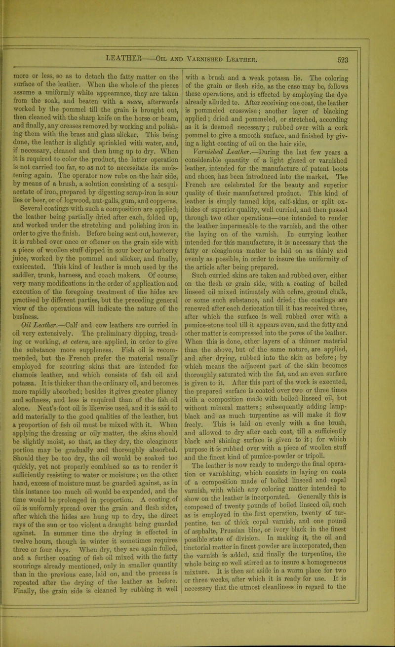 LEATHER Oil and Varnished Leather. more or less, so as to detach the fatty matter on the surface of the leather. When the whole of the pieces assume a uniformly white appearance, they are taken lrom the Boak, and beaten with a mace, afterwards worked by the pommel till the grain is brought out, then cleaned with the sharp knife on the horse or beam, and finally, any creases removed by working and polish- ing them with the brass and glass slicker. This being done, the leather is slightly sprinkled with water, and, if necessary, cleaned and then hung up to dry. When it is required to color the product, the latter operation is not carried too far, so as not to necessitate its mois- tening again. The operator now rubs on the hair side, by means of a brush, a solution consisting of a sesqui- acetate of iron, prepared by digesting scrap-iron in sour lies or beer, or of logwood, nut-galls, gum, and copperas. Several coatings with such a composition are applied, the leather being partially dried after each, folded up, and worked under the stretching and polishing iron in order to give the finish. Before being sent out, however, it is rubbed over once or oftener on the grain side with a piece of woollen stuff dipped in sour beer or barberry juice, worked by the pommel and slicker, and finally, exsiccated. This kind of leather is much used by the saddler, trunk, harness, and coach makers. Of course, very many modifications in the order of application and execution of the foregoing treatment of the hides are practised by different parties, but the preceding general view of the operations will indicate the nature of the business. Oil Leather.—Calf and cow leathers are curried in oil very extensively. The preliminary dipping, tread- ing or working, et cetera, are applied, in order to give the substance more suppleness. Fish oil is recom- mended, but the French prefer the material usually employed for scouring skins that are intended for chamois leather, and which consists of fish oil and potassa. It is thicker than the ordinary oil, and becomes more rapidly absorbed; besides it gives greater pliancy and softness, and less is required than of the fish oil alone. Neat’s-foot oil is likewise used, and it is said to add materially to the good qualities of the leather, but a proportion of fish oil must be mixed with it. When applying the dressing or oily matter, the skins should be slightly moist, 60 that, as they dry, the oleaginous portion may be gradually and thoroughly absorbed. Should they be too dry, the oil would be soaked too quickly, yet not properly combined so as to render it sufficiently resisting to water or moisture; on the other hand, excess of moisture must be guarded against, as in this instance too much oil would be expended, and the time would be prolonged in proportion. A coating of oil is uniformly spread over the grain and flesh sides, after which the hides are hung up to dry, the direct rays of the sun or too violent a draught being guarded against. In summer time the drying is effected in twelve hours, though in winter it sometimes requires three or four days. When dry, they are again fulled, and a further coating of fish oil mixed with the fatty scourings already mentioned, only in smaller quantity than in the previous case, laid on, and the process is repeated after the drying of the leather as before. Finally, the grain side is cleaned by rubbing it well with a brush and a weak potassa lie. The coloring of the grain or flesh side, as the case may be, follows these operations, and is effected by employing the dye already alluded to. After receiving one coat, the leather is pommeled crosswise; another layer of blacking applied; dried and pommeled, or stretched, according as it is deemed necessary; rubbed over with a cork pommel to give a smooth surface, and finished by giv- ing a light coating of oil on the hair side. Varnished Leather.—During the last few years a considerable quantity of a light glazed or varnished leather, intended for the manufacture of patent boots and shoes, has been introduced into the market. The French are celebrated for the beauty and superior quality of their manufactured product. This kind of leather is simply tanned kips, calf-skins, or split ox- hides of superior quality, well curried, and then passed through two other operations—one intended to render the leather impermeable to the varnish, and the other the laying on of the varnish. In currying leather intended for this manufacture, it is necessary that the fatty or oleaginous matter be laid on as thinly and evenly as possible, in order to insure the uniformity of the article after being prepared. Such curried skins are taken and rubbed over, either on the flesh or grain side, with a coating of boiled linseed oil mixed intimately with ochre, ground chalk, or some such substance, and dried; the coatings are renewed after each desiccation till it has received three, after which the surface is well rubbed over with a pumice-stone tool till it appears even, and the fatty and other matter is compressed into the pores of the leather. When this is done, other layers of a thinner material than the above, but of the same nature, are applied, and after drying, rubbed into the skin as before; by which means the adjacent part of the skin becomes thoroughly saturated with the fat, and an even surface is given to it. After this part of the work is executed, the prepared surface is coated over two or three times with a composition made with boiled linseed oil, but without mineral matters; subsequently adding lamp- black and as much turpentine as will make it flow freely. This is laid on evenly with a fine brush, and allowed to dry after each coat, till a sufficiently black and shining surface is given to it; for which purpose it is rubbed over with a piece of woollen stuff and the finest kind of pumice-powder or tripoli. The leather is now ready to undergo the final opera- tion or varnishing, which consists in laying on coats of a composition made of boiled linseed and copal varnish, with which any coloring matter intended to show on the leather is incorporated. Generally this is composed of twenty pounds of boiled linseed oil, such as is employed in the first operation, twenty of tur- pentine, ten of thick copal varnish, and one pound of asphalte, Prussian blue, or ivory black in the finest possible state of division. In making it, the oil and tinctorial matter in finest powder are incorporated, then the varnish is added, and finally the turpentine, the whole being so well stirred as to insure a homogeneous mixture. It is then set aside in a warm place for two or three weeks, after which it is ready for use. It is necessary that the utmost cleanliness in regard to the