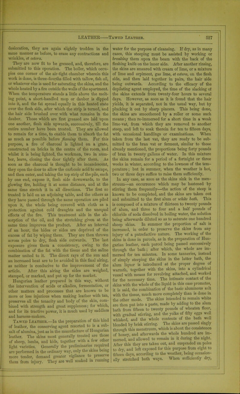 desiccation, they are again slightly trodden in the same manner as before, to erase any contractions and wrinkles, et cetera. They are now tit to be greased, and, therefore, are submitted to this operation. The boiler, which occu- pies one corner of the air-tight chamber wherein this work is done, is three-fourths tilled with tallow, fish oil, or whatever else is used for saturating the skins, and the whole heated by a fire outside the walls of the apartment. When the temperature stands a little above the melt- ing point, a short-handled mop or dauber is dipped into it, and the fat spread equally in this heated state over the flesh side, after which the strip is turned, and the hair side brushed over with what remains in the dauber. Those which are first greased are laid upon one another, flesh side upwards, successively, till the entire number have been treated. They are allowed to remain for a time, to enable them to absorb the fat as much as possible before flaming them. For this purpose, a fire of charcoal is lighted on a grate, constructed on bricks in the centre of the room, and whilst it is being lighted, the workmen, two in num- ber, leave, closing the door tightly after them. As soon as the charcoal is thought to be incandescent, they open the door to allow the carbonic acid to escape, and then enter, and taking the top strip of the pile, each by one end, expose it, flesh side downwards, to the glowing fire, holding it at some distance, and at the same time stretch it in all directions. The first so treated is laid on an adjoining table, and the others as they have passed through the same operation are piled upon it, the whole being covered with cloth as a protection against cold draughts and the unequal effects of the fire. This treatment aids in the ab- sorption of the oil, and the stretching given at the same time improves the product. After an interval of an hour, the hides or sides are deprived of the excess of fat by wiping them. They are then thrown across poles to dry, flesh side outwards. The last exposure gives them a consistency, owing to the combination of the fat with the tissue and the saline matter united to it. The direct rays of the sun and an increased heat are to be avoided in this final airing, as neither is conducive to the improvement of the article. After this airing the sides are weighed, stamped, or marked, and put up for the market. Hungarian leather prepared in this way, without the intervention of acids or alkalies, fermentation, or other matters and processes that are known to be more or less injurious when making leather with tan, preserves all the tenacity and body of the skin, com- bined with strength and great suppleness; for which, arid for its tractive power, it is much used by saddlers and harness-makers. Tawed Leather.—In the preparation of this kind of leather, the conserving agent resorted to is a sub- salt of alumina, just as in the manufacture o( Hungarian leather. The skins most generally treated arc those of sheep, lambs, and kids, together with a few othei light varieties. Generally the preliminaries requiied are performed in the ordinary way, only the skins being more tender, demand greater vigilance to preserve them from injury. They are well soaked in running water for the purpose of cleansing. If dry, as in many cases, this steeping must be assisted by working or breaking them .upon the beam with the back of the fleshing knife on the inner side. After another rinsing, the skins are smeared with cream of lime, or a mixture of lime and orpiment, gas lime, et cetera, on the flesh side, and then laid together in pairs, the hair side being outwards. According to the efficacy of the depilating agent employed, the time of the slacking of the skins extends from twenty-four hours to several days. However, as soon as it is found that the hair yields, it is separated, not in the usual way, but by plucking it out by sharp pincers. This being done, the skins are smoothened by a roller or some such means; then re-immersed for a short time in a weak lime-vat, from which they are removed to another steep, and left to soak therein for ten to fifteen days, with occasional handlings or examinations. When taken from the last vat, they are ready to be sub- mitted to the bran vat or ferment, similar to those already mentioned, the proportions being forty pounds of bran in twenty gallons of water. In this mixture the skins remain for a period of a fortnight or three weeks in winter, according to the lowness of the tem- perature ; but in summer, when the weather is hot, two or three days suffice to raise them sufficiently. In any case, as soon as the skins sink in the men- struum—an occurrence which may be hastened by stirring them frequently—the action of the steep is known to be completed, and the skins are taken out and submitted to the first alum or white lath. This is composed of a mixture of thirteen to twenty pounds of alum, and three to four and a half pounds of chloride of soda dissolved in boiling water, the solution being afterwards diluted so as to saturate one hundred sheep skins. In summer the proportion of salt is increased, in order to preserve the skins from any injury of a putrefactive nature. The working of the skins is done in parcels, as in the preparation of Hun- garian leather, each parcel being passed successively through the bath; after which, the whole are im- mersed for ten minutes. In some tanneries, instead of simply steeping the skins in the latter bath, the alum liquor is introduced at the proper degree, of warmth, together with the skins, into a cylindrical vessel with means for revolving attached, and worked for the necessary time. The intimate contact of the skins with the whole of the liquid in this case promotes, it is said, the combination of the basic aluminous salt with the tissue, much more completely than is done in the other mode. The skins intended to remain white are then put into a paste, made by adding to the alum bath from fifteen to twenty pounds of wheaten flour, with gradual stirring, and the yolks ot fifty eggs well whisked, and the whole contents of the bath well blended by brisk stirring. The skins are passed singly through this menstruum, which is about the consistence of honey, and afterwards the whole hundred are im- mersed, and allowed to remain in it during the night. After this they are taken out, and suspended on poles to dry, and left exposed for this purpose from eight to fifteen days, according to the weather, being occasion- ally stretched both ways. When sufficiently dry,