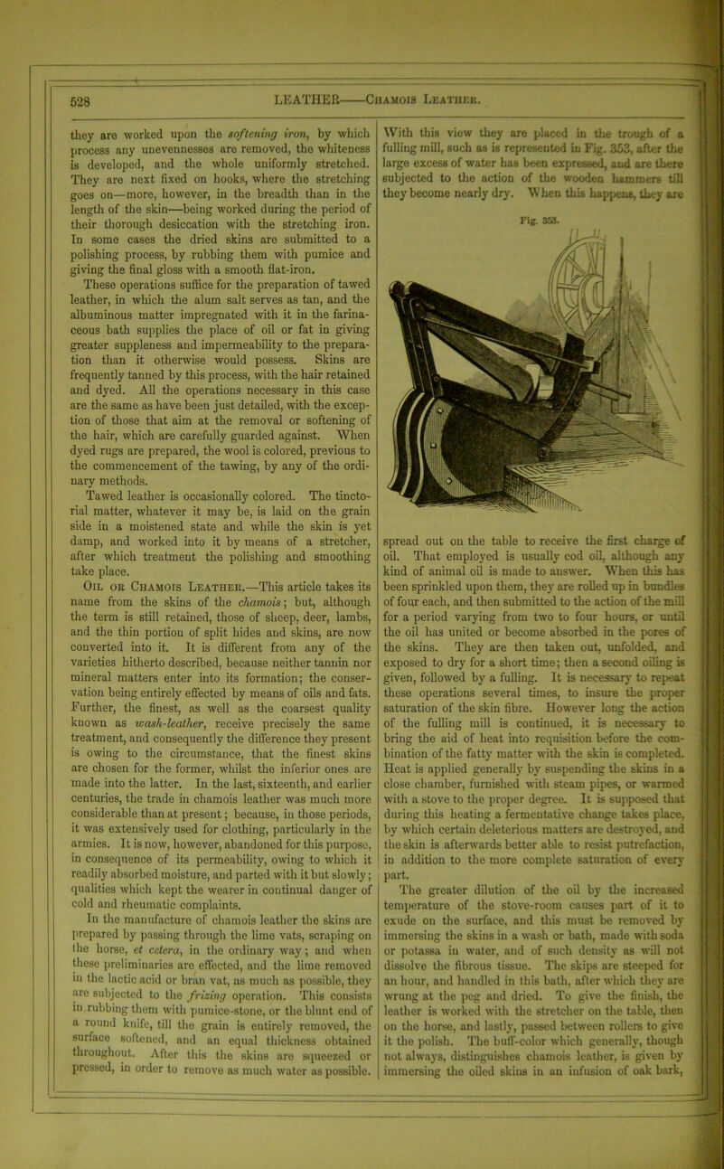 they are worked upon the softening iron, by which process any unevennesses are removed, the whiteness is developed, and the whole uniformly stretched. They are next fixed on hooks, where the stretching goes on—more, however, in the breadth than in the length of the skin—being worked during the period of their thorough desiccation with the stretching iron. In some cases the dried skins are submitted to a polishing process, by rubbing them with pumice and giving the final gloss with a smooth flat-iron. These operations suffice for the preparation of tawed leather, in which the alum salt serves as tan, and the albuminous matter impregnated with it in the farina- ceous bath supplies the place of oil or fat in giving greater suppleness and impermeability to the prepara- tion than it otherwise would possess. Skins are frequently tanned by this process, with the hair retained and dyed. All the operations necessary in this case are the same as have been just detailed, with the excep- tion of those that aim at the removal or softening of the hair, which are carefully guarded against. When dyed rugs are prepared, the wool is colored, previous to the commencement of the tawing, by any of the ordi- nary methods. Tawed leather is occasionally colored. The tincto- rial matter, whatever it may be, is laid on the grain side in a moistened state and while the skin is yet damp, and worked into it by means of a stretcher, after which treatment the polishing and smoothing take place. Oil or Chamois Leather.—This article takes its name from the skins of the chamois; but, although the term is still retained, those of sheep, deer, lambs, and the thin portion of split hides and skins, are now converted into it. It is different from any of the varieties hitherto described, because neither tannin nor mineral matters enter into its formation; the conser- vation being entirely effected by means of oils and fats. Further, the finest, as well as the coarsest quality known as wash-leather, receive precisely the same treatment, and consequently the difference they present is owing to the circumstance, that the finest skins are chosen for the former, whilst the inferior ones are made into the latter. In the last, sixteenth, and earlier centuries, the trade in chamois leather was much more considerable than at present; because, in those periods, it was extensively used for clothing, particularly in the armies. It is now, however, abandoned for this purpose, in consequence of its permeability, owing to which it readily absorbed moisture, and parted with it but slowly; qualities which kept the wearer in continual danger of cold and rheumatic complaints. In the manufacture of chamois leather the skins are prepared by passing through the lime vats, scraping on the horse, et cetera, in the ordinary way; and when these preliminaries are effected, and the lime removed in the lactic acid or bran vat, as much as possible, they are subjected to the frizing operation. This consists in rubbing them with pumice-stone, or the blunt end of a round knife, till the grain is entirely removed, the surface softened, and an equal thickness obtained throughout. After this the skins are squeezed or pressed, in order to remove as much water as possible. With this view they are placed in the trough of a fulling mill, such as is represented in Fig. 353, after the large excess of water has been expressed, and are there subjected to the action of the wooden hammers till they become nearly dry. \V hen this happens, they are Fig. 353. spread out on the table to receive the first chaige of oil. That employed is usually cod oil, although any kind of animal oil is made to answer. When this has been sprinkled upon them, they are rolled up in bundles of four each, and then submitted to the action of the mill for a period varying from two to four hours, or until the oil has united or become absorbed in the pores of the skins. They are then taken out, unfolded, and exposed to dry for a short time; then a second oiling is given, followed by a fulling. It is necessary to repeat these operations several times, to insure the proper saturation of the skin fibre. However long the action of the fulling mill is continued, it is necessary to bring the aid of heat into requisition before the com- bination of the fatty matter with the skin is completed. Heat is applied generally by suspending the skins in a close chamber, furnished with steam pipes, or warmed with a stove to the proper degree. It is supposed that during this heating a fermentative change takes place, by which certain deleterious matters are destroyed, and the skin is afterwards better able to resist putrefaction, in addition to the more complete saturation of every part. The greater dilution of the oil by the increased temperature of the stove-room causes part of it to exude on the surface, and this must be removed by immersing the skins in a wash or bath, made with soda or potassa in water, and of such density as will not dissolve the fibrous tissue. The skips are steeped for an hour, and handled in this bath, after which they are wrung at the peg and dried. To give the finish, the leather is worked with the stretcher on the table, then on the horse, and lastly, passed between rollers to give it the polish. The buff-color which generally, though not always, distinguishes chamois leather, is given by immersing the oiled skins in an infusion of oak bark,