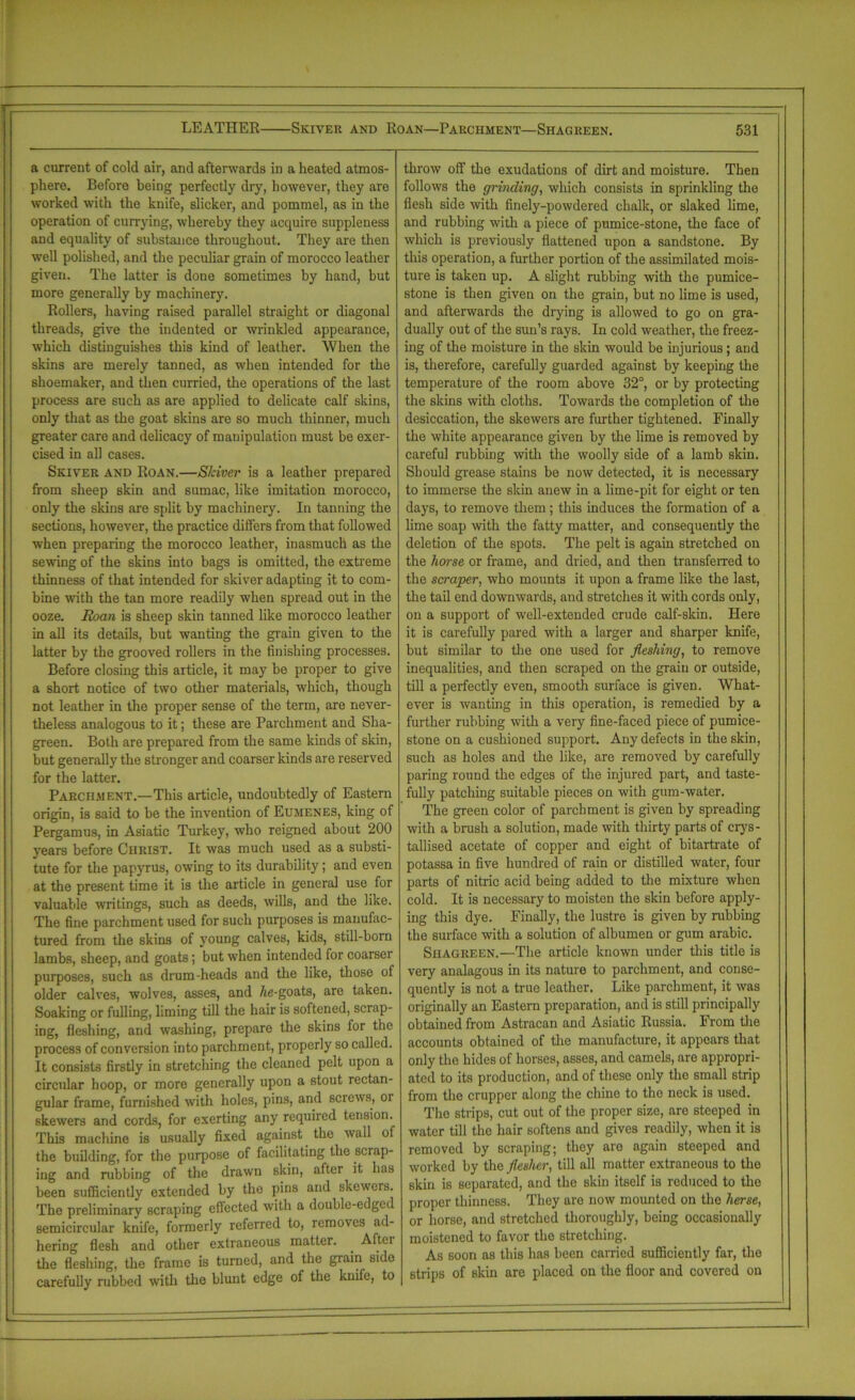 r LEATHER Skiver and Roan—Parchment—Shagreen. 531 a current of cold air, and afterwards in a heated atmos- phere. Before being perfectly dry, however, they are worked with the knife, slicker, and pommel, as in the operation of currying, whereby they acquire suppleness and equality of substance throughout. They are then well polished, and the peculiar grain of morocco leather given. The latter is done sometimes by hand, but more generally by machinery. Rollers, having raised parallel straight or diagonal threads, give the indented or wrinkled appearance, which distinguishes this kind of leather. When the skins are merely tanned, as when intended for the shoemaker, and then curried, the operations of the last process are such as are applied to delicate calf skins, only that as the goat skins are so much thinner, much greater care and delicacy of manipulation must be exer- cised in all cases. Skiver and Roan.—Shiver is a leather prepared from sheep skin and sumac, like imitation morocco, only the skins are split by machinery. In tanning the sections, however, the practice differs from that followed when preparing the morocco leather, inasmuch as the sewing of the skins into bags is omitted, the extreme thinness of that intended for skiver adapting it to com- bine with the tan more readily when spread out in the ooze. Roan is sheep skin tanned like morocco leather in all its details, but wanting the grain given to the latter by the grooved rollers in the finishing processes. Before closing this article, it may be proper to give a short notice of two other materials, which, though not leather in the proper sense of the term, are never- theless analogous to it; these are Parchment and Sha- green. Both are prepared from the same kinds of skin, but generally the stronger and coarser kinds are reserved for the latter. Parchment.—This article, undoubtedly of Eastern origin, is said to be the invention of Eumenes, king of Pergamus, in Asiatic Turkey, who reigned about 200 years before Christ. It was much used as a substi- tute for the papyrus, owing to its durability; and even at the present time it is the article in general use for valuable writings, such as deeds, wills, and the like. The fine parchment used for such purposes is manufac- tured from the skins of young calves, kids, still-born lambs, sheep, and goats; but when intended for coarser purposes, such as drum-heads and the like, those of older calves, wolves, asses, and Ae-goats, are taken. Soaking or fulling, liming till the hair is softened, scrap- ing, fleshing, and washing, prepare the skins for the process of conversion into parchment, properly so called. It consists firstly in stretching the cleaned pelt upon a circular hoop, or more generally upon a stout rectan- gular frame, furnished with holes, pins, and screws, or skewers and cords, for exerting any required tension. This machine is usually fixed against the wall of the building, for the purpose of facilitating the scrap- ing and rubbing of the drawn skin, after it has been sufficiently extended by the pins and skewers. The preliminary scraping effected with a double-edged semicircular knife, formerly referred to, removes ad- hering flesh and other extraneous matter. _ After the fleshing, the frame is turned, and the grain side carefully rubbed with the blunt edge of the knife, to throw off the exudations of dirt and moisture. Then follows the grinding, which consists in sprinkling the flesh side with finely-powdered chalk, or slaked lime, and rubbing with a piece of pumice-stone, the face of which is previously flattened upon a sandstone. By this operation, a further portion of the assimilated mois- ture is taken up. A slight rubbing with the pumice- stone is then given on the grain, but no lime is used, and afterwards the drying is allowed to go on gra- dually out of the sun’s rays. In cold weather, the freez- ing of the moisture in the skin would be injurious; and is, therefore, carefully guarded against by keeping the temperature of the room above 32°, or by protecting the skins with cloths. Towards the completion of the desiccation, the skewers are further tightened. Finally the white appearance given by the lime is removed by careful rubbing with the woolly side of a lamb skin. Should grease stains be now detected, it is necessary to immerse the skin anew in a lime-pit for eight or ten days, to remove them; this induces the formation of a lime soap with the fatty matter, and consequently the deletion of the spots. The pelt is again stretched on the horse or frame, and dried, and then transferred to the scraper, who mounts it upon a frame like the last, the tail end downwards, and stretches it with cords only, on a support of well-extended crude calf-skin. Here it is carefully pared with a larger and sharper knife, but similar to the one used for fleshing, to remove inequalities, and then scraped on the grain or outside, till a perfectly even, smooth surface is given. What- ever is wanting in this operation, is remedied by a further rubbing with a very fine-faced piece of pumice- stone on a cushioned support. Any defects in the skin, such as holes and the like, are removed by carefully paring round the edges of the injured part, and taste- fully patching suitable pieces on with gum-water. The green color of parchment is given by spreading with a brash a solution, made with thirty parts of crys- tallised acetate of copper and eight of bitartrate of potassa in five hundred of rain or distilled water, four parts of nitric acid being added to the mixture when cold. It is necessary to moisten the skin before apply- ing this dye. Finally, the lustre is given by nibbing the surface with a solution of albumen or gum arabic. Shagreen.—The article known under this title is very analagous in its nature to parchment, and conse- quently is not a true leather. Like parchment, it was originally an Eastern preparation, and is still principally obtained from Astracan and Asiatic Russia. From the accounts obtained of the manufacture, it appears that only the hides of horses, asses, and camels, are appropri- ated to its production, and of these only the small strip from the crupper along the chine to the neck is used. The strips, cut out of the proper size, are steeped in water till the hair softens and gives readily, when it is removed by scraping; they are again steeped and worked by the fleslier, till all matter extraneous to the skin is separated, and the Bkin itself is reduced to the proper thinness. They are now mounted on the herse, or horse, and stretched thoroughly, being occasionally moistened to favor the stretching. As soon as this has been carried sufficiently far, the strips of skin are placed on the floor and covered on