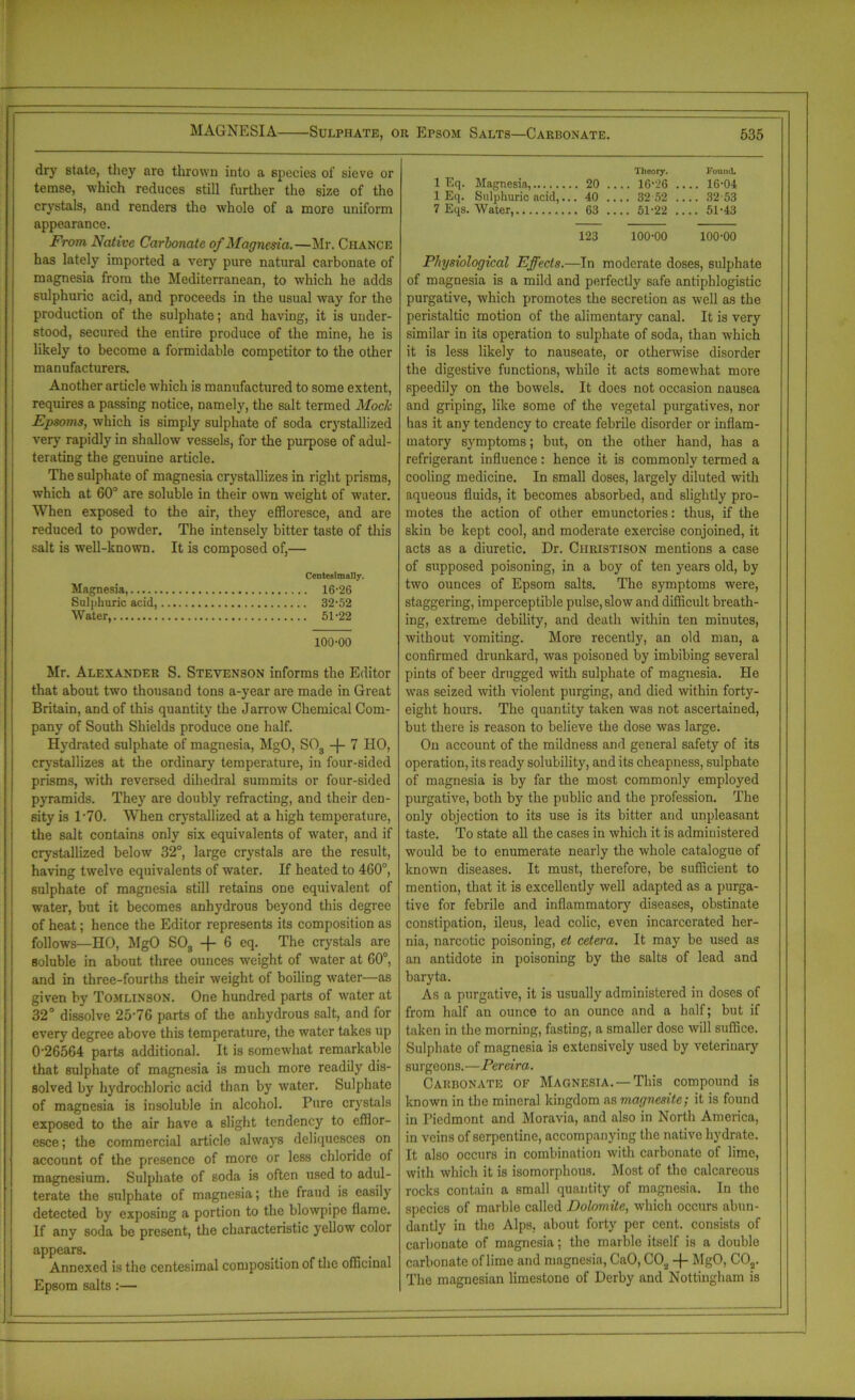 MAGNESIA Sulphate, or Epsom Salts—Carbonate. dry state, they are thrown into a species of sieve or temse, which reduces still further the 6ize of the crystals, and renders the whole of a more uniform appearance. From Native Carbonate of Magnesia.—Mr. Chance has lately imported a very pure natural carbonate of magnesia from the Mediterranean, to which he adds sulphuric acid, and proceeds in the usual way for the production of the sulphate; and having, it is under- stood, secured the entire produce of the mine, he is likely to become a formidable competitor to the other manufacturers. Another article which is manufactured to some extent, requires a passing notice, namely, the salt termed Mock Epsoms, which is simply sulphate of soda crystallized very rapidly in shallow vessels, for the purpose of adul- terating the genuine article. The sulphate of magnesia crystallizes in right prisms, which at 60° are soluble in their own weight of water. When exposed to the air, they effloresce, and are reduced to powder. The intensely bitter taste of this salt is well-known. It is composed of,— Centesimally. Magnesia, 16-26 Sulphuric acid, 32-52 Water, 51-22 100-00 Mr. Alexander S. Stevenson informs the Editor that about two thousand tons a-year are made in Great Britain, and of this quantity the Jarrow Chemical Com- pany of South Shields produce one half. Hydrated sulphate of magnesia, MgO, S03 -j- 7 HO, crystallizes at the ordinary temperature, in four-sided prisms, with reversed dihedral summits or four-sided pyramids. They are doubly refracting, and their den- sity is 1-70. When crystallized at a high temperature, the salt contains only six equivalents of water, and if crystallized below 32°, large crystals are the result, having twelve equivalents of water. If heated to 460°, sulphate of magnesia still retains one equivalent of water, but it becomes anhydrous beyond this degree of heat; hence the Editor represents its composition as follows—HO, MgO S08 -f- 6 eq. The crystals are soluble in about three ounces weight of water at 60°, and in three-fourths their weight of boiling water—as given by Tomlinson. One hundred parts of water at 32° dissolve 25-76 parts of the anhydrous salt, and for every degree above this temperature, the water takes up 0’26564 parts additional. It is somewhat remarkable that sulphate of magnesia is much more readily dis- solved by hydrochloric acid than by water. Sulphate of magnesia is insoluble in alcohol. Pure crystals exposed to the air have a slight tendency to efflor- esce ; the commercial article always deliquesces on account of the presence of more or less chloride of magnesium. Sulphate of soda is often used to adul- terate the sulphate of magnesia; the fraud is easily detected by exposing a portion to the blowpipe flame. If any soda be present, the characteristic yellow color appears. Annexed is the centesimal composition of the officinal Epsom salts :— 535 1 Eq. Magnesia, 1 Eq. Sulphuric acid,. .. 20 .. Theory. ... 16-26 .. F oumL .. 16-04 .. 40 .. .. 32 52 .. .. 32 53 7 Eqs. Water, .. 63 .. .. 51-22 .. .. 51-43 123 100-00 100-00 Physiological Effects.—In moderate doses, sulphate of magnesia is a mild and perfectly safe antiphlogistic purgative, which promotes the secretion as well as the peristaltic motion of the alimentary canal. It is very similar in its operation to sulphate of soda, than which it is less likely to nauseate, or otherwise disorder the digestive functions, while it acts somewhat more speedily on the bowels. It does not occasion nausea and griping, like some of the vegetal purgatives, nor has it any tendency to create febrile disorder or inflam- matory symptoms; but, on the other hand, has a refrigerant influence: hence it is commonly termed a cooling medicine. In small doses, largely diluted with aqueous fluids, it becomes absorbed, and slightly pro- motes the action of other emunctories: thus, if the skin be kept cool, and moderate exercise conjoined, it acts as a diuretic. Dr. Christison mentions a case of supposed poisoning, in a boy of ten years old, by two ounces of Epsom salts. The symptoms were, staggering, imperceptible pulse, slow and difficult breath- ing, extreme debility, and death within ten minutes, without vomiting. More recently, an old man, a confirmed drunkard, was poisoned by imbibing several pints of beer drugged with sulphate of magnesia. He was seized with violent purging, and died within forty- eight hours. The quantity taken was not ascertained, but there is reason to believe the dose was large. On account of the mildness and general safety of its operation, its ready solubility, and its cheapness, sulphate of magnesia is by far the most commonly employed purgative, both by the public and the profession. The only objection to its use is its bitter and unpleasant taste. To state all the cases in which it is administered would be to enumerate nearly the whole catalogue of known diseases. It must, therefore, be sufficient to mention, that it is excellently well adapted as a purga- tive for febrile and inflammatory diseases, obstinate constipation, ileus, lead colic, even incarcerated her- nia, narcotic poisoning, el cetera. It may be used as an antidote in poisoning by the salts of lead and baryta. As a purgative, it is usually administered in doses of from half an ounce to an ounce and a half; but if taken in the morning, fasting, a smaller dose will suffice. Sulphate of magnesia is extensively used by veterinary surgeons.—Pereira. Carbonate of Magnesia. —This compound is known in the mineral kingdom as magnesite; it is found in Tiedmont and Moravia, and also in North America, in veins of serpentine, accompanying the native hydrate. It also occurs in combination with carbonate of lime, with which it is isomorphous. Most of the calcareous rocks contain a small quantity of magnesia. In the species of marble called Dolomite, which occurs abun- dantly in the Alps, about forty per cent, consists of carbonate of magnesia; the marble itself is a double carbonate of lime and magnesia, CaO, C02 -f MgO, C02. The magnesian limestone of Derby and Nottingham is