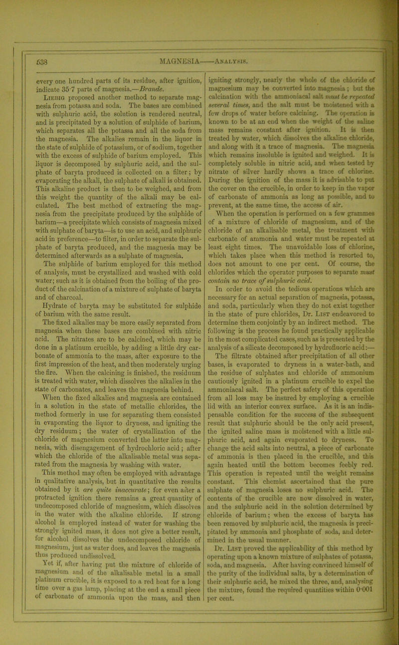 Analysis. 638 MAGNESIA every one hundred parts of its residue, after ignition, indicate 35 7 parts of magnesia.—Braude. Lieiug proposed another method to separate mag- nesia from potassa and soda. The bases are combined with sulphuric acid, the solution is rendered neutral, and is precipitated by a solution of sulphide of barium, which separates all the potassa and all the soda from the magnesia. The alkalies remain in the liquor in the state of sulphide of potassium, or of sodium, together with the excess of sulphide of barium employed. This liquor is decomposed by sulphuric acid, and the sul- phate of baryta produced is collected on a filter; by evaporating the alkali, the sulphate of alkali is obtained. This alkaline product is then to be weighed, and from this weight the quantity of the alkali may be cal- culated. The best method of extracting the mag- nesia from the precipitate produced by the sulphide of barium—a precipitate which consists of magnesia mixed with sulphate of baryta—is to use an acid, and sulphuric acid in preference—to filter, in order to separate the sul- phate of baryta produced, and the magnesia may be determined afterwards as a sulphate of magnesia. The sulphide of barium employed for this method of analysis, must be crystal]bed and washed with cold water; such as it is obtained from the boiling of the pro- duct of the calcination of a mixture of sulphate of baryta and of charcoal. Hydrate of baryta may be substituted for sulphide of barium with the same result. The fixed alkalies may be more easily separated from magnesia when these bases are combined with nitric acid. The nitrates are to be calcined, which may be done in a platinum crucible, by adding a little dry car- bonate of ammonia to the mass, after exposure to the first impression of the heat, and then moderately urging the fire. When the calcining is finished, the residuum is treated with water, which dissolves the alkalies in the state of carbonates, and leaves the magnesia behind. When the fixed alkalies and magnesia are contained in a solution in the state of metallic chlorides, the method formerly in use for separating them consisted in evaporating the liquor to dryness, and igniting the dry residuum; the water of crystallization of the chloride of magnesium converted the latter into mag- nesia, with disengagement of hydrochloric acid ; after which the chloride of the alkalisable metal was sepa- rated from the magnesia by washing with water. This method may often be employed with advantage in qualitative analysis, but in quantitative the results obtained by it are quite inaccurate; for even after a protracted ignition there remains a great quantity of undecomposed chloride of magnesium, which dissolves in the water with the alkaline chloride. If strong alcohol is employed instead of water for washing the strongly ignited mass, it does not give a better result, for alcohol dissolves the undecomposed chloride of magnesium, just as water does, and leaves the magnesia thus produced nndissolved. Wst if, after having put the mixture of chloride of magnesium and of the alkalisable metal in a small platinum crucible, it is exposed to a red heat for a long time over a gas lamp, placing at the end a small piece of carbonate of ammonia upon the mass, and then igniting strongly, nearly the whole of the chloride of magnesium may be converted into magnesia; but the calcination with the ammoniacal salt must be repe/xind several times, and the salt must be moistened with a few drops of water before calcining. The operation is known to be at an end when the weight of the saline mass remains constant after ignition. It is then treated by water, which dissolves the alkaline chloride, and along with it a trace of magnesia. The magnesia which remains insoluble is ignited and weighed. It is completely soluble in nitric acid, and when tested by nitrate of silver hardly shows a trace of chlorine. During the ignition of the mass it is advisable to put the cover on the crucible, in order to keep in the vapor of carbonate of ammonia as long as possible, and to prevent, at the same time, the access of air. When the operation is performed on a few grammes of a mixture of chloride of magnesium, and of the chloride of an alkalisable metal, the treatment with carbonate of ammonia and water must be repeated at least eight times. The unavoidable loss of chlorine, which takes place when this method is resorted to, does not amount to one per cent. Of course, the chlorides which the operator purposes to separate must contain no trace of sulphuric acid. In order to avoid the tedious operations which are necessary for an actual separation of magnesia, potassa, and soda, particularly when they do not exist together in the state of pure chlorides, Dr. List endeavored to determine them conjointly by an indirect method. The following is the process he found practically applicable in the most complicated cases, such as is presented by the analysis of a silicate decomposed by hydrofluoric acid:— The filtrate obtained after precipitation of all other bases, is evaporated to dryness in a water-bath, and the residue of sulphates and chloride of ammonium cautiously ignited in a platinum crucible to expel the ammoniacal salt. The perfect safety of this operation from all loss may be insured by employing a crucible lid with an interior convex surface. As it is an indis- pensable condition for the success of the subsequent result that sulphuric should be the only acid present, the ignited saline mass is moistened with a little sul- phuric acid, and again evaporated to dryness. To change the acid salts into neutral, a piece of carbonate of ammonia is then placed in the crucible, and this again heated until the bottom becomes feebly red. This operation is repeated until the weight remains constant. This chemist ascertained that the pure sulphate of magnesia loses no sulphuric acid. The contents of the crucible are now dissolved in water, and the sulphuric acid in the solution determined by chloride of barium; when the excess of baryta has been removed by sulphuric acid, the magnesia is preci- pitated by ammonia and phosphate of soda, and deter- mined in the usual manner. Dr. List proved the applicability of this method by operating upon a known mixture of sulphates of potassa, soda, and magnesia. After having convinced himself of the purity of the individual salts, by a determination of their sulphuric acid, he mixed the three, and, analysing the mixture, found the required quantities within 0-001 per cent.