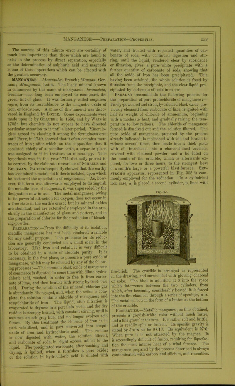 The sources of this minute error are certainly of much less importance than those which are found to exist in the process by direct separation, especially as the determination of sulphuric acid and magnesia is one of those operations which can be effected with the greatest accuracy. MANGANESE.—Manganese, French; Mangan, Ger- man ; Manganum, Latin.—The black mineral known in commerce by the name of manganese—braunstein, German—has long been employed to counteract the green tint of glass. It was formerly called magnesia nigra, from its resemblance to the magnetic oxide of iron, or loadstone. A mine of this mineral was disco- vered in England by Boyle. Some experiments were made upon it by Glauber in 1656, and by Waiz in 1705; but chemists do not appear to have directed particular attention to it until a later period. Mineralo- gists agreed in classing it among the ferruginous ores until Pott, in 1740, showed that it often contains mere traces of iron; after which, on the supposition that it consisted chiefly of a peculiar earth, a separate place was assigned to it in treatises on mineralogy. This hypothesis was, in the year 1774, distinctly proved to be correct, by the elaborate researches of Scheele and Bergman. Gahn subsequently showed that this earthy base contained a metal, not hitherto isolated, upon which he bestowed the appellation of magnesium. As, how- ever, this term was afterwards employed to distinguish the metallic base of magnesia, it was superseded by the designation now in use. The metal manganese, owing to its powerful attraction for oxygen, does not occur in a free state in the earth’s crust; but its mineral oxides are abundant, and are extensively employed in the arts, chiefly in the manufacture of glass and pottery, and in the preparation of chlorine for the production of bleach- ing-powder. Preparation.—From the difficulty of its isolation, metallic manganese has not been rendered available for any useful purpose. The processes for its reduc- tion are generally conducted on a small scale, in the laboratory. Like iron and cobalt, it is very difficult to be obtained in a state of absolute purity. It is necessary, in the first place, to procure a pure oxide of manganese, which may be effected by any of the follow- ing processes:—The common black oxide of manganese of commerce is digested for some time with dilute hydro- chloric acid, washed, in order to free it from carbo- nate of lime, and then heated with strong hydrochlor ic acid. During the solution of the mineral, chlorine gas is abundantly disengaged, and, when the action is com- plete, the solution contains chloride of manganese and sesquichloride of iron. The liquid, after filtiation, is evaporated to dryness in a porcelain basin, and the dry residue is strongly heated, with constant stirring, until it assumes an ash-grey hue, and no longer evolves acid fumes. By this treatment the chloride of iron is in part volatilized, and in part converted into sesqm- oxide of iron and hydrochloric acid. The residue is now digested with water, the solution filtered, and carbonate of soda, in slight excess, added to the liquid. The precipitated carbonate, after washing and drying, is ignited, when it furnishes a pure oxide, or the solution in hydrochloric acid is diluted with water, and treated with repeated quantities of car- bonate of soda, with continued digestion and stir- ring, until the liquid, rendered clear by subsidence or filtration, gives a pure white precipitate with a further quantity of carbonate of soda, showing that all the oxide of iron has been precipitated. This having been attained, the whole solution is freed by filtration from the precipitate, and the clear liquid pre- cipitated by carbonate of soda in excess. Faraday recommends the following process for the preparation of pure protochloride of manganese:— Finely-powdered and strongly-calcined black oxide, pre- viously cleansed from carbonate of lime, is ignited with half its weight of chloride of ammonium, beginning with a moderate heat, and gradually raising the tem- perature to low redness. The chloride of manganese formed is dissolved out and the solution filtered. The pure oxide of manganese, prepared by the process already indicated, is moistened with oil and heated to redness several times, then made into a thick paste with oil, introduced into a charcoal-lined crucible, covered with charcoal powder, and a lid luted on the mouth of the crucible, which is afterwards ex- posed, for two or three hours, to the strongest heat of a smith’s forge or a powerful blast furnace. Sef- strom’s apparatus, represented in Fig. 355 is com- monly employed for the reduction. Tn a cylindrical iron case, a, is placed a second cylinder, b, lined with Fig. 355. fire-brick. The crucible is arranged as represented in the drawing, and surrounded with glowing charcoal or coke. The blast is admitted at F into the space which intervenes between the two cylinders, from which, after becoming considerably heated, it is forced into the fire-chamber through a series of openings, d d. The metal collects in the form of a button at the bottom of the crucible. Properties.—Metallic manganese, as thus obtained, presents a greyish-white color without much lustre, and a fine granular texture. It is rather soft and brittle, and is readily split or broken. Its specific gravity is stated by John to be 8'013. Its equivalent is 276. When pure it is not attracted by the magnet. It is exceedingly difficult of fusion, requiring for liquefac- tion the most intense heat of a wind furnace. The manganese prepared by the process described is always contaminated with carbon and silicium, and resembles,