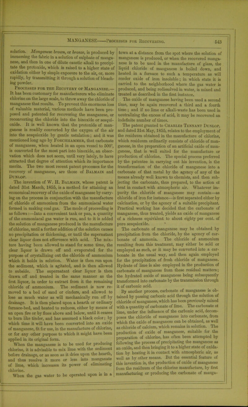 MANGANESE Processes for Recovering. solution. ]\[anganese broum, or bronze, is produced by immersing the iabric in a solution of sulphate of manga- nese, and then in one of dilute caustic alkali to precipi- tate the protoxide, which is raised to a higher state of oxidation either by simple exposure to the air, or, more rapidly, by transmitting it through a solution of bleach- ing powder. Processes for the Recovery of Manganese.— It has been customary for manufacturers who eliminate chlorine on the large scale, to throw away the chloride of manganese that results. To prevent this enormous loss of valuable material, various methods have been pro- posed and patented for recovering the manganese, or reconverting the chloride into the binoxide or sesqui- oxide. It is well known that the protoxide of man- ganese is readily converted by the oxygen of the air into the sesquioxide by gentle ustulation; and it was mentioned long ago by Forchhammer, that carbonate of manganese, when heated in an open vessel to 500°, is converted for the most part into binoxide, an obser- vation which does not seem, until very lately, to have attracted that degree of attention which its importance merits. The two most recent patent processes for the recovery of manganese, are those of Balmain and Dunlop. The invention of W. H. Balmain, whose patent is dated 31st March, 1855, is a method for attaining an economical recovery of the oxide of manganese by carry- ing on the process in conjunction with the manufacture of chloride of ammonium from the ammoniacal water formed in making coal gas. The mode of proceeding is as follows :—Into a convenient tank or pan, a quantity of the ammoniacal gas w7ater is run, and to it is added the solution of manganese produced in the manufacture of chlorine, until a further addition of the solution causes no precipitation or thickening, or until the supernatant clear liquor does not effervesce with acid. The mix- ture having been allowed to stand for some time, the clear liquor is drawn off and evaporated for the purpose of crystallizing out the chloride of ammonium which it holds in solution. Water is then run upon the sediment, which is agitated, and is then allowed to subside. The supernatant clear liquor is then drawn off and treated in the same manner as the first liquor, in order to extract from it the remaining chloride of ammonium. The sediment is now re- moved to a bed of sand or cinders, and allowed to lose as much water as will mechanically run off by drainage. It is then placed upon a hearth or ordinary furnace-bed, and heated to redness, either by means of an open fire or by flues above and below, until it ceases to burn like tinder, and has assumed a black color; by which time it will have been converted into an oxide of manganese, fit for use, in the manufacture of chlorine, or for any other purpose to which it might have been applied in its original form. When the manganese is to be used for producing chlorine, it is advisable to mix lime with the sediment before drainage, or as soon as it dries upon the hearth, and thus resolve it more or less into manganate of lime, which increases its power of eliminating chlorine. When the gas water to be operated upon is in a town at a distance from the spot where the solution of manganese is produced, or when the recovered manga- nese is to be used in the manufacture of glass, the liquid chloride of manganese is boiled down, and heated in a furnace to such a temperature as will render oxide of iron insoluble ; in which state it is carried to the neighborhood where the gas water is produced, and being redissolved in water, is mixed and treated as described in the first instance. The oxide of manganese having been used a second time, may be again recovered a third and a fourth time ; and if no lime or alkali-waste has been used in neutralizing the excess of acid, it may be recovered an indefinite number of times. The patent granted to Charles Tennant Dunlop, and dated 31st May, 1855, relates to the employment of the residuum obtained in the manufacture of chlorine, which residuum ordinarily consists of chloride of man- ganese, in the preparation of an artificial oxide of man- ganese, that is well suited for the manufacture or production of chlorine. The special process preferred by the patentee in carrying out his invention, is the transformation of the chloride of manganese into a carbonate of that metal by the agency of any of the means already well known to chemists, and then sub- jecting the carbonate, thus prepared, to the action ot heat in contact with atmospheric air. Whatever im- purity the chloride of manganese may contain—as chloride of iron for instance—is first separated either by calcination, or by the agency of a suitable precipitant. Practical working has decided that the carbonate of manganese, thus treated, yields an oxide of manganese of a richness equivalent to about eighty per cent, of pure sesquioxide. The carbonate of manganese may be obtained by precipitation from the chloride, by the agency of car- bonate of ammonia. The chloride of ammonium resulting from this treatment, may either be sold or employed as such, or it may be converted into a car- bonate in the usual way, and then again employed for the precipitation of fresh chloride of manganese. Hydrate of lime is also employed in the production of carbonate of manganese from these residual matters; the hydrated oxide of manganese being subsequently transformed into carbonate by the transmission through it of carbonic acid. By another process, carbonate of manganese is ob- tained by passing carbonic acid through the solution of chloride of manganese, which has been previously mixed with a quantity of carbonate of lime. The carbonate ol lime, under the influence of the carbonic acid, decom- poses the chloride of manganese into carbonate, from which the oxide of manganese can be obtained, as well as chloride of calcium, which remains in solution. The production of oxide of manganese, suitable for the preparation of chlorine, has often been attempted by following the process of precipitating the manganese as an oxide, and then bringing it to a higher state of oxida- tion by heating it in contact with atmospheric air, ns well as by other means. But the essential feature of this invention is, the production of oxide of manganese from the residuum of the chlorine manufacture, by first manufacturing or producing the carbonate of manga- I