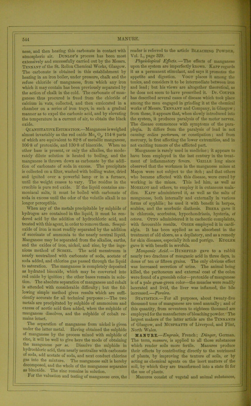 nese, and then heating this carbonate in contact with atmospheric air. Dunlop’s process has been most extensively and successfully carried out by the Messrs. Tennant of the St. Rollox Chemical Works, Glasgow. The carbonate is obtained in this establishment by heating in an iron boiler, under pressure, chalk and the refuse chloride of manganese, from which any iron which it may contain has been previously separated by the action of chalk in the cold. The carbonate of man- ganese thus procured is freed from the chloride of calcium in vats, collected, and then exsiccated in a chamber on a series of iron trays, in such a gradual manner as to expel the carbonic acid, and by elevating the temperature in a current of air, to obtain the black oxide. Quantitative Estimation.—Manganese is weighed almost invariably as the red oxide Mn3 04, 114'8 parts of which are equivalent to 82 • 8 of metallic manganese, 106‘8 of protoxide, and 130*8 ofbinoxide. When no other base is present, or only the alkalies, the mode- rately dilute solution is heated to boiling, and the manganese is thrown down as carbonate by the addi- tion of carbonate of soda in excess. The precipitate is collected on a filter, washed with boiling water, dried and ignited over a powerful lamp or in a furnace, until the weight ceases to vary. The residue in the crucible is pure red oxide. If the liquid contains am- moniacal salts, it must be boiled with carbonate of soda in excess until the odor of the volatile alkali is no longer perceptible. When any of the metals precipitable hy sulphide of hydrogen are contained in the liquid, it must be ren- dered acid by the addition of hydrochloric acid, and treated with this agent, in order to remove them. Sesqui- oxide of iron is most readily separated by the addition of succinate of ammonia to the nearly neutral liquid. Manganese may be separated from the alkalies, earths, and the oxides of iron, nickel, and zinc, by the inge- nious method of Scriel. The acid menstruum is nearly neutralized with carbonate of soda, acetate of soda added, and chlorine gas passed through the liquid to saturation. The manganese is completely deposited as hydrated binoxide, which may be converted into red oxide by ignition ; the other bases remain in solu- tion. The absolute separation of manganese and cobalt is attended with considerable difficulty; but the fol- lowing simple method gives results which are suffi- ciently accurate for all technical purposes:—The two metals are precipitated by sulphide of ammonium and excess of acetic acid then added, when the sulphide of manganese dissolves, and the sulphide of cobalt re- mains intact. The separation of manganese from nickel is given under the latter metal. Having obtained the sulphide of manganese by the process mixed with sulphide of zinc, it will be well to give here the mode of obtaining the manganese per se. Dissolve the sulphide in hydrochloric acid, then nearly neutralize with carbonate of soda, add acetate of soda, and next conduct chlorine gas into the mixture. The manganese salt is hereby decomposed, and the whole of the manganese separates as binoxide. The zinc remains in solution. For the valuation and testing of manganese ores, the reader is referred to the article Bleaching Powdek, Vol. I., page 329. Physiological Effects.—The effects of manganese upon the system are imperfectly known. Kali* regards it as a permanent stimulant, and says it promotes the appetite and digestion. Vogt places it among the tonics, and considers it to be intermediate between iron and lead; but his views are altogether theoretical, as he does not seem to have prescribed it. Dr. Coupee has described several cases of disease which took place among the men engaged in grinding it at the chemical works of Messrs. Tennant and Company, in Glasgow ; from these, it appears that, when slowly introduced into the system, it produces paralysis of the motor nerves. The disease commences with symptoms of the para- plegia. It differs from the paralysis of lead in not causing colica pectorum, or constipation; and from mercury, in first affecting the lower extremities, and in not exciting tumors of the afflicted part. Manganese is rarely used in medicine; it appears to have been employed in the last century in the treat- ment of inflammatory fevers. Grille long since observed that the workmen in the manganese mines at Maqon were not subject to the itch; and that others who became affected with this disease, were cured by working in the mines. This led him, as well as Morelot and others, to employ it in cutaneous mala- dies. Kapp administered it, as well as the salts of manganese, both internally and externally in various forms of syphilis; he used it with benefit in herpes, scabies, and the scorbutic diathesis. Brera gave it in chlorosis, scorbutus, hypochondriasis, hysteria, (t cetera. Otto administered it in cachectic complaints, with favourable results. Odier employed it in cardi- algia. It has been applied as an absorbent in the treatment of old ulcers, as a depilatory, and as a remedy for skin diseases, especially itch and porrigo. Kuglek gave it with benefit in scrofula. Manganic Acid. — Hunefeld gave to a rabbit nearly two drachms of manganic acid in three days, in doses of ten or fifteen grains. The only obvious effect was increased secretion of urine. The animal being killed, the peritoneum and external coat of the colon were found of a greenish color—protoxide of manganese is of a pale grass-green color—the muscles were readily lacerated and livid, the liver was inflamed, the bile increased.—Pereira. Statistics.—For all purposes, about twenty-five thousand tons of manganese are used annually; and of this quantity, from seventeen to eighteen thousand are employed for the manufacture of bleaching powder. The largest makers of the latter article are the Tennants of Glasgow', and Muspratts of Liverpool, and Flint, North Wales. MANURE.—Engrais, French; Diingcr, German. The term, manure, is applied to all those substances wdiich render soils more fertile. Manures produce their effects by contributing directly to the nutriment of plants, by improving the texture of soils, or by acting n6 chemical agents on the inert matters of the soil, by which they are transformed into a state fit for the use of plants. Manures consist of vegetal and animal substances,