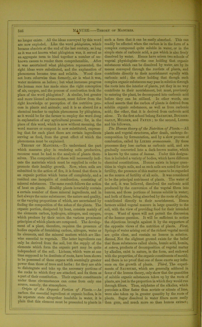 no longer exists. All the ideas conveyed by this word are now exploded. Like the word phlogiston, which became obsolete at the end of the last century, as long as it was not known what phlogiston was, it served as an aggregate term to bind together a number of un- known causes to render them comprehensible. After it was ascertained what phlogiston represented, the right ideas were substituted, and the explanation of phenomena became true and reliable. Wood does not burn otherwise than formerly, air is what it was, water moistens as before; but what immense progress the human race has made since the light conception of air, oxygen, and the process of combustion took the place of the word phlogiston ? A similar, but greater and more blessed advancement, must follow from the right knowledge or perception of the nutritive pro- cess in plants and animals; and it is as absurd for a chemical teacher to explain phenomena by phlogiston, as it would be for the farmer to employ the word dung in explanation of any agricultural process; for, in the place of this word, which is now without meaning, the word manure or compost is now substituted, express- ing that for each plant there are certain ingredients serving as food, from the great effect of which the phenomena must be explained. Theory of Manures.—To understand the part which manures play in rendering soils productive, recourse must be had to the analysis of plants them- selves. The composition of these will necessarily indi- cate the materials which must be supplied in order to promote their healthy growth. Now, when soils are submitted to the action of fire, it is found that there is an organic portion which burns off completely, and a residual one incapable of combustion, consisting of mineral substances. The same result follows the action of heat on plants. Healthy plants invariably contain a certain number of these mineral ingredients, and in fact always the same substances; the nature and quality, or the varying proportions of which, are ascertained by finding the composition of the ashes of the plants. The organic portion, dissipated by heat, consists mainly of the elements carbon, hydrogen, nitrogen, and oxygen, which produce by their union the various proximate principles of which plants are composed. The develop- ment of a plant, therefore, requires the presence of bodies capable of furnishing carbon, nitrogen, water or its elements, and the mineral matters which are like- wise essential to vegetals. The latter ingredients can only be derived from the soil, but the supply of the elements which form the organic part may be quite independent of the soil. Lichens, which were at one time supposed to be destitute of roots, have been shown to be possessed of these organs with seemingly greater power than those of trees and herbs : for they are able to disintegrate and take up the necessary portions of the rocks to which they are attached, and fix them as a part of their constitution. Their organic constituents under these circumstances can come from only one source, namely, the atmosphere. Origin of the Organic Portion of Plants. — As carbon, the essential ingredient ot organic bodies, is in its separate state altogether insoluble in water, it is plain that this element must be presented to plants in such a form that it can be easily absorbed. This can readily be effected when the carbon is in the form of a complex compound quite soluble in water, or in the simple state of carbonic acid, a gas winch is also freely dissolved by water. Hence have arisen two schools of vegetal physiologists—the one holding that organic substances which can be dissolved by water, are bv its means conveyed through the rootlets of plants, and contribute directly to their nourishment equally with carbonic acid; the other holding that though such complex organic substances may pass in solution tLrough the roots into the interior of plants, yet they in no way contribute to their nourishment, but must, previously to entering the plant, be decomposed into carbonic acid before they can be utilized. In other words, one school asserts that the carbon of plants is derived from soluble organic substances, as well as from carbonic acid; the other, that it is derived from carbonic acid alone. To the first school belong Saussure. Bocssin- gault, Mulder, and Pa yen ; to the second. Liebig and his followers. The Humus theory of the Nutrition of Plants.—All plants and vegetal structures, after death, undergo de- composition by fermentation, and by a slow process ol combustion, called by Liebig eremacausis. By these processes they lose carbon as carbonic acid, and are gradually converted into a dark-brown matter, which is known by the name of humus. Under this designa- tion is included a variety of bodies, which have different chemical constitutions. Humus exists in larger quan- tities in virgin soils, and as such soils are noted for their fertility, the presence of this matter came to be regarded as the source of fertility of all soils. It was considered to be the principal nutriment of plants. The water of the soil, it was believed, dissolved the carbonic acid produced by the conversion of the vegetal fibres into humus, and those portions of humus soluble in water; and both of these, being absorbed by the roots of plants, contributed directly to their nourishment. Hence farmers added vegetal manure in large quantity to the soil, with the view of providing food for their intended crops. Want of space will not permit the discussion of the humus question. It will be sufficient to notice the objections brought against it by the supporters of the opposite views of the nutrition of plants. First, Springs of water arising out of the richest vegetal mould are quite clear, and contain no humus in solution. Second, Not the slightest ground exists for the belief that those substances called ulmin, humic acid, humin, et cetera, products of decomposition of vegetal matter by alkalies, exist in nature, in the form, and endowed with the properties, of the organic constituents of mould; and there is no proof that one of these exerts any influ- ence on the growth of plants. Third, The experi- ments of Saussure, which are generally adduced in favor of the humus theory, only show that the quantities of soluble organic substances taken up by the roots of plants, arc just in the proportion in which they would run through filters. Thus, sulphates of the alkalies, which percolate a filter faster than acetate or nitrate of lime, were also taken up in greater quantity by the roots of plants. Sugar dissolved in water filters more easily than gum, and much more so than humus extract ;