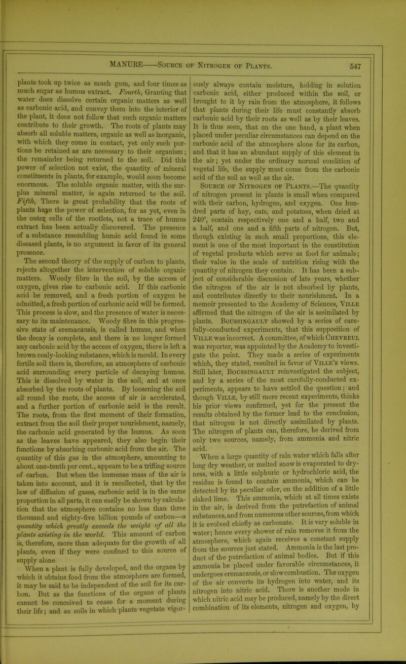 plants took up twice as much gum, and four times as much sugar as humus extract. Fourth, Granting that water does dissolve certain organic matters as well as carbonic acid, and convey them into the interior of the plant, it does not follow that such organic matters contribute to their growth. The roots of plants may absorb all soluble matters, organic as well as inorganic, with which they come in contact, yet only such por- tions be retained as are necessary to their organism; the remainder being returned to the soil. Did this power of selection not exist, the quantity of mineral constituents in plants, for example, would soon become enormous. The soluble organic matter, with the sur- plus mineral matter, is again returned to the soil. Fifth, There is great probability that the roots of plants haye the power of selection, for as yet, even in the oute; cells of the rootlets, not a trace of humus extract has been actually discovered. The presence of a substance resembling humic acid found in some diseased plants, is no argument in favor of its general presence. The second theory of the supply of carbon to plants, rejects altogether the intervention of soluble organic matters. Woody fibre in the soil, by the access of oxygen, gives rise to carbonic acid. If this carbonic acid be removed, and a fresh portion of oxygen be admitted, a fresh portion of carbonic acid will be formed. This process is slow, and the presence of water is neces- sary to its maintenance. Woody fibre in this progres- sive state of eremacausis, is called humus, and when the decay is complete, and there is no longer formed any carbonic acid by the access of oxygen, there is left a brown coaly-looking substance, which is mould. In every fertile soil there is, therefore, an atmosphere of carbonic acid surrounding every particle of decaying humus. This is dissolved by water in the soil, and at once absorbed by the roots of plants. By loosening the soil all round the roots, the access of air is accelerated, and a further portion of carbonic acid is the result. The roots, from the first moment of their formation, extract from the soil their proper nourishment, namely, the carbonic acid generated by the humus. As soon as the leaves have appeared, they also begin their functions by absorbing carbonic acid from the air. The quantity of this gas in the atmosphere, amounting to about one-tenth per cent., appears to be a trifling source of carbon. But when the immense mass of the air is taken into account, and it is recollected, that by the law of diffusion of gases, carbonic acid is in the same proportion in all parts, it can easily be shown by calcula- tion that the atmosphere contains no less than three thousand and eighty-five billion pounds of carbon—a quantity which greatly exceeds the weight of all the plants existing in the world. This amount of carbon is, therefore, more than adequate for the growth of all plants, even if they were confined to this source of supply alone. When a plant is fully developed, and the organs by which it obtains food from the atmosphere are formed, it may be said to be independent of the soil for its car- bon. But as the functions of the organs of plants cannot be conceived to cease for a moment during their life; and as soils in which plants vegetate vigoi- ously always contain moisture, holding in solution carbonic acid, either produced within the soil, or brought to it by rain from the atmosphere, it follows that plants during their life must constantly absorb carbonic acid by their roots as well as by their leaves. It is thus seen, that on the one hand, a plant when placed under peculiar circumstances can depend on the carbonic acid of the atmosphere alone for its carbon, and that it has an abundant supply of this element in the air; yet under the ordinary normal condition of vegetal life, the supply must come from the carbonic acid of the soil as well as the air. Source of Nitrogen of Plants.—The quantity of nitrogen present in plants is small when compared with their carbon, hydrogen, and oxygen. One hun- dred parts of hay, oats, and potatoes, when dried at 240°, contain respectively one and a half, two and a half, and one and a fifth parts of nitrogen. But, though existing in such small proportions, this ele- ment is one of the most important in the constitution of vegetal products which serve as food for animals; their value in the scale of nutrition rising with the quantity of nitrogen they contain. It has been a sub- ject of considerable discussion of late years, whether the nitrogen of the air is not absorbed by plants, and contributes directly to their nourishment. In a memoir presented to the Academy of Sciences, Yille affirmed that the nitrogen of the air is assimilated by plants. Boussingault showed by a series of care- fully-conducted experiments, that this supposition of Ville was incorrect. A committee, of which Chevreul was reporter, was appointed by the Academy to investi- gate the point. They made a series of experiments which, they stated, resulted in favor of Ville’s views. Still later, Boussingault reinvestigated the subject, and by a series of the most carefully-conducted ex- periments, appears to have settled the question; and though Yille, by still more recent experiments, thinks his prior views confirmed, yet for the present the results obtained by the former lead to the conclusion, that nitrogen is not directly assimilated by plants. The nitrogen of plants can, therefore, be derived from only two sources, namely, from ammonia and nitric acid. When a large quantity of rain water which falls after long dry weather, or melted snow is evaporated to dry- ness, with a little sulphuric or hydrochloric acid, the residue is found to contain ammonia, which can be detected by its peculiar odor, on the addition of a little slaked lime. This ammonia, which at all times exists in the air, is derived from the putrefaction of animal substances, and from numerous other sources, fiom which it is evolved chiefly as carbonato. It is very soluble in water; hence every shower of rain removes it from the atmosphere, which again receives a constant supply from the sources just stated. Ammonia is the last pro- duct of the putrefaction of animal bodies. But if this ammonia be placed under favorable circumstances, it undergoes eremacausis, or slow combustion. The oxygen of the air converts its hydrogen into water, and its nitrogen into nitric acid. There is another mode in which nitric acid may be produced, namely by the direct combination of its elements, nitrogen and oxygen, by